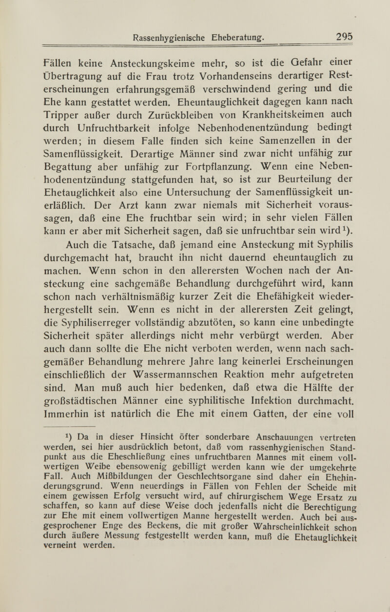 Rassenhygienische Eheberatung. 295 Fällen keine Ansteckungskeime mehr, so ist die Gefahr einer Übertragung auf die Frau trotz Vorhandenseins derartiger Rest¬ erscheinungen erfahrungsgemäß verschwindend gering und die Ehe kann gestattet werden. Eheuntauglichkeit dagegen kann nach Tripper außer durch Zurückbleiben von Krankheitskeimen auch durch Unfruchtbarkeit infolge Nebenhodenentzündung bedingt werden; in diesem Falle finden sich keine Samenzellen in der Samenflüssigkeit. Derartige Männer sind zwar nicht unfähig zur Begattung aber unfähig zur Fortpflanzung. Wenn eine Neben¬ hodenentzündung stattgefunden hat, so ist zur Beurteilung der Ehetauglichkeit also eine Untersuchung der Samenflüssigkeit un¬ erläßlich. Der Arzt kann zwar niemals mit Sicherheit voraus¬ sagen, daß eine Ehe fruchtbar sein wird; in sehr vielen Fällen kann er aber mit Sicherheit sagen, daß sie unfruchtbar sein wird^). Auch die Tatsache, daß jemand eine Ansteckung mit Syphilis durchgemacht hat, braucht ihn nicht dauernd eheuntauglich zu machen. Wenn schon in den allerersten Wochen nach der An¬ steckung eine sachgemäße Behandlung durchgeführt wird, kann schon nach verhältnismäßig kurzer Zeit die Ehefähigkeit wieder¬ hergestellt sein. Wenn es nicht in der allerersten Zeit gelingt, die Syphiliserreger vollständig abzutöten, so kann eine unbedingte Sicherheit später allerdings nicht mehr verbürgt werden. Aber auch dann sollte die Ehe nicht verboten werden, wenn nach sach¬ gemäßer Behandlung mehrere Jahre lang keinerlei Erscheinungen einschließlich der Wassermannschen Reaktion mehr aufgetreten sind. Man muß auch hier bedenken, daß etwa die Hälfte der großstädtischen Männer eine syphilitische Infektion durchmacht. Immerhin ist natürlich die Ehe mit einem Gatten, der eine voll 1) Da in dieser Hinsicht öfter sonderbare Anschauungen vertreten werden, sei hier ausdrücklich betont, daß vom rassenhygienischen Stand¬ punkt aus die Eheschließung eines unfruchtbaren Mannes mit einem voll¬ wertigen Weibe ebensowenig gebilligt werden kann wie der umgekehrte Fall. Auch Mißbildungen der Geschlechtsorgane sind daher ein Ehehin- derungsgrund. Wenn neuerdings in Fällen von Fehlen der Scheide mit einem gewissen Erfolg versucht wird, auf chirurgischem Wege Ersatz zu schaffen, so kann auf diese Weise doch jedenfalls nicht die Berechtigung zur Ehe mit einem vollwertigen Manne hergestellt werden. Auch bei aus¬ gesprochener Enge des Beckens, die mit großer Wahrscheinlichkeit schon durch äußere Messung festgestellt werden kann, muß die Ehetauglichkeit verneint werden.