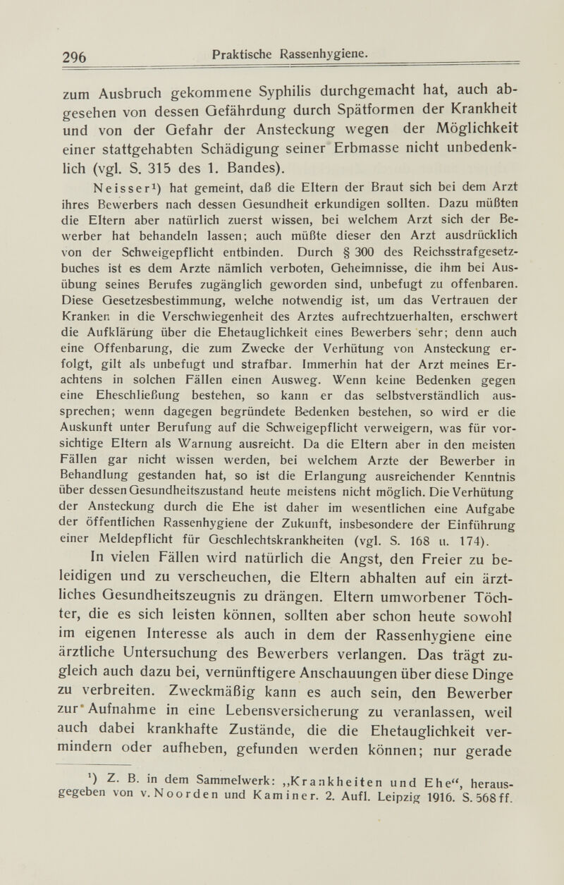 296 Praktische Rassenhygiene. zum Ausbruch gekommene Syphilis durchgemacht hat, auch ab¬ gesehen von dessen Gefährdung durch Spätformen der Krankheit und von der Gefahr der Ansteckung wegen der Möglichkeit einer stattgehabten Schädigung seiner Erbmasse nicht unbedenk¬ lich (vgl. S. 315 des 1. Bandes). Ne is ser 1) hat gemeint, daß die Eltern der Braut sich bei dem Arzt ihres Bewerbers nach dessen Gesundheit erkundigen sollten. Dazu müßten die Eltern aber natürlich zuerst wissen, bei welchem Arzt sich der Be¬ werber hat behandeln lassen; auch müßte dieser den Arzt ausdrücklich von der Schweigepflicht entbinden. Durch § 300 des Reichsstrafgesetz¬ buches ist es dem Arzte nämlich verboten, Geheimnisse, die ihm bei Aus¬ übung seines Berufes zugänglich geworden sind, unbefugt zu offenbaren. Diese Gesetzesbestimmung, welche notwendig ist, um das Vertrauen der Kranken in die Verschwiegenheit des Arztes aufrechtzuerhalten, erschwert die Aufklärung über die Ehetauglichkeit eines Bewerbers sehr; denn auch eine Offenbarung, die zum Zwecke der Verhütung von Ansteckung er¬ folgt, gilt als unbefugt und strafbar. Immerhin hat der Arzt meines Er¬ achtens in solchen Fällen einen Ausweg. Wenn keine Bedenken gegen eine Eheschließung bestehen, so kann er das selbstverständlich aus¬ sprechen; wenn dagegen begründete Bedenken bestehen, so wird er die Auskunft unter Berufung auf die Schweigepflicht verweigern, was für vor¬ sichtige Eltern als Warnung ausreicht. Da die Eltern aber in den meisten Fällen gar nicht wissen werden, bei welchem Arzte der Bewerber in Behandlung gestanden hat, so ist die Erlangung ausreichender Kenntnis über dessen Gesundheitszustand heute meistens nicht möglich. Die Verhütung der Ansteckung durch die Ehe ist daher im wesentlichen eine Aufgabe der öffentlichen Rassenhygiene der Zukunft, insbesondere der Einführung einer Aleidepflicht für Geschlechtskrankheiten (vgl. S. 168 u. 174). In vielen Fällen wird natürlich die Angst, den Freier zu be¬ leidigen und zu verscheuchen, die Eltern abhalten auf ein ärzt¬ liches Gesundheitszeugnis zu drängen. Eltern umworbener Töch¬ ter, die es sich leisten können, sollten aber schon heute sowohl im eigenen Interesse als auch in dem der Rassenhygiene eine ärztliche Untersuchung des Bewerbers verlangen. Das trägt zu¬ gleich auch dazu bei, vernünftigere Anschauungen über diese Dinge zu verbreiten. Zweckmäßig kann es auch sein, den Bewerber zur* Aufnahme in eine Lebensversicherung zu veranlassen, weil auch dabei krankhafte Zustände, die die Ehetauglichkeit ver¬ mindern oder aufheben, gefunden werden können; nur gerade ') Z. B. in dem Sammelwerk: ,.Krankheiten und Ehe, heraus¬ gegeben von v. Noorden und Kaminer. 2. Aufl. Leipzig 1916. S. 568 ff.