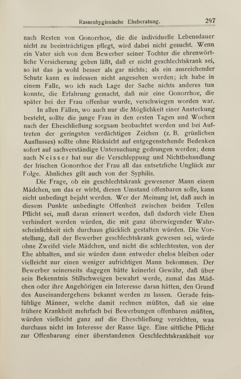 Rassenhygienische Eheberatung. 297 nach Resten von Gonorrhoe, die die individuelle Lebensdauer nicht zu beeinträchtigen pflegt, wird dabei nicht gesucht. Wenn ein Vater sich von dem Bewerber seiner Tochter die ehrenwört¬ liche Versicherung geben läßt, daß er nicht geschlechtskrank sei, so ist das ja wohl besser als gar nichts; als ein ausreichender Schutz kann es indessen nicht angesehen werden; ich habe in einem Falle, wo ich nach Lage der Sache nichts anderes tun konnte, die Erfahrung gemacht, daß mir eine Gonorrhoe, die später bei der Frau offenbar wurde, verschwiegen worden war. In allen Fällen, wo auch nur die Möglichkeit einer Ansteckung; besteht, sollte die junge Frau in den ersten Tagen und Wochen nach der Eheschließung sorgsam beobachtet werden und bei Auf¬ treten der geringsten verdächtigen Zeichen (z. B. grünlichen Ausflusses) sollte ohne Rücksicht auf entgegenstehende Bedenken sofort auf sachverständige Untersuchung gedrungen werden; denn nach Neisser hat nur die Verschleppung und Nichtbehandlung der frischen Gonorrhoe der Frau all das entsetzliche Unglück zur Folge. Ähnliches gilt auch von der Syphilis. Die Frage, ob ein geschlechtskrank gewesener Mann einem Mädchen, um das er wirbt, diesen Umstand offenbaren solle, kann nicht unbedingt bejaht werden. Wer der Meinung ist, daß auch in diesem Punkte unbedingte Offenheit zwischen beiden Teilen Pflicht sei, muß daran erinnert werden, daß dadurch viele Ehen verhindert werden würden, die mit ganz überwiegender Wahr¬ scheinlichkeit sich durchaus glücklich gestalten würden. Die Vor¬ stellung, daß der Bewerber geschlechtskrank gewesen sei, würde ohne Zweifel viele Mädchen, und nicht die schlechtesten, von der Ehe abhalten, und sie würden dann entweder ehelos bleiben oder vielleicht nur einen weniger aufrichtigen Mann bekommen. Der Bewerber seinerseits dagegen hätte keinerlei Gewähr, daß über sein Bekenntnis Stillschweigen bewahrt werde, zumal das Mäd¬ chen oder ihre Angehörigen ein Interesse daran hätten, den Grund des Auseinandergehens bekannt werden zu lassen. Gerade fein¬ fühlige Männer, welche damit rechnen müßten, daß sie eine frühere Krankheit mehrfach bei Bewerbungen offenbaren müßten, würden vielleicht ganz auf die Eheschließung verzichten, was durchaus nicht im Interesse der Rasse läge. Eine sittliche Pflicht zur Offenbarung einer überstandenen Geschlechtskrankheit vor