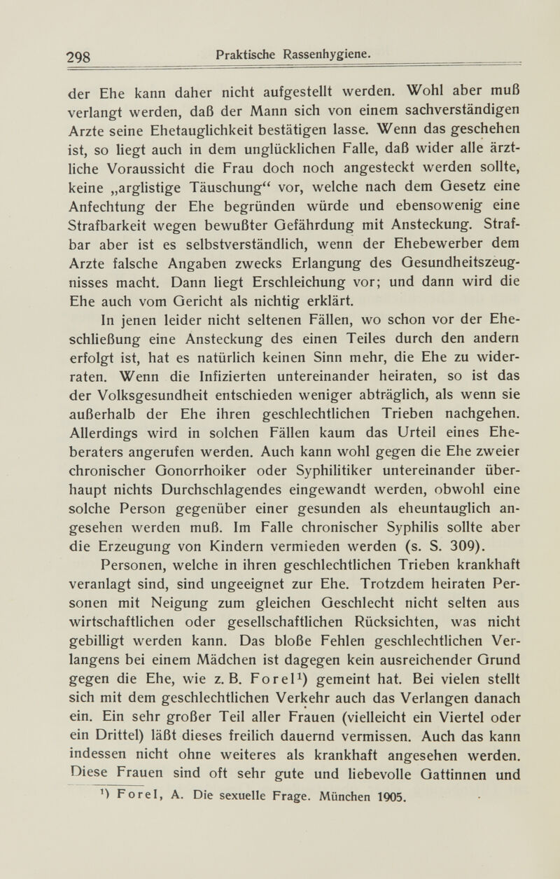 298 Praktische Rassenhygiene. der Ehe kann daher nicht aufgestellt werden. Wohl aber muß verlangt werden, daß der Mann sich von einem sachverständigen Arzte seine Ehetauglichkeit bestätigen lasse. Wenn das geschehen ist, so liegt auch in dem unglücklichen Falle, daß wider alle ärzt¬ liche Voraussicht die Frau doch noch angesteckt werden sollte, keine „arglistige Täuschung vor, welche nach dem Gesetz eine Anfechtung der Ehe begründen würde und ebensowenig eine Strafbarkeit wegen bewußter Gefährdung mit Ansteckung. Straf¬ bar aber ist es selbstverständlich, wenn der Ehebewerber dem Arzte falsche Angaben zwecks Erlangung des Gesundheitszeug¬ nisses macht. Dann liegt Erschleichung vor; und dann wird die Ehe auch vom Gericht als nichtig erklärt. In jenen leider nicht seltenen Fällen, wo schon vor der Ehe¬ schließung eine Ansteckung des einen Teiles durch den andern erfolgt ist, hat es natürlich keinen Sinn mehr, die Ehe zu wider¬ raten. Wenn die Infizierten untereinander heiraten, so ist das der Volksgesundheit entschieden weniger abträgUch, als wenn sie außerhalb der Ehe ihren geschlechtlichen Trieben nachgehen. Allerdings wird in solchen Fällen kaum das Urteil eines Ehe¬ beraters angerufen werden. Auch kann wohl gegen die Ehe zweier chronischer Gonorrhoiker oder Syphilitiker untereinander über¬ haupt nichts Durchschlagendes eingewandt werden, obwohl eine solche Person gegenüber einer gesunden als eheuntauglich an¬ gesehen werden muß. Im Falle chronischer Syphilis sollte aber die Erzeugung von Kindern vermieden werden (s. S. 309). Personen, welche in ihren geschlechtlichen Trieben krankhaft veranlagt sind, sind ungeeignet zur Ehe. Trotzdem heiraten Per¬ sonen mit Neigung zum gleichen Geschlecht nicht selten aus wirtschaftlichen oder gesellschaftlichen Rücksichten, was nicht gebilligt werden kann. Das bloße Fehlen geschlechtlichen Ver¬ langens bei einem Mädchen ist dagegen kein ausreichender Grund gegen die Ehe, wie z.B. Forel^) gemeint hat. Bei vielen stellt sich mit dem geschlechtlichen Verkehr auch das Verlangen danach ein. Ein sehr großer Teil aller Frauen (vielleicht ein Viertel oder ein Drittel) läßt dieses freilich dauernd vermissen. Auch das kann indessen nicht ohne weiteres als krankhaft angesehen werden. Diese Frauen sind oft sehr gute und liebevolle Gattinnen und Forel, A. Die sexuelle Frage. München 1905.