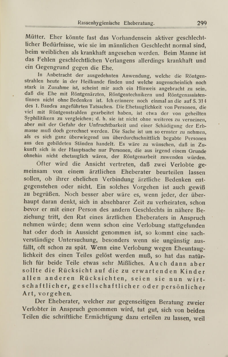 Rassenhygienische Eheberatung. 299 Mütter. Eher könnte fast das Vorhandensein aktiver geschlecht¬ licher Bedürfnisse, wie sie im männlichen Geschlecht normal sind, beim weiblichen als krankhaft angesehen werden. Beim Manne ist das Fehlen geschlechtlichen Verlangens allerdings krankhaft und ein Qegengrund gegen die Ehe. In Anbetracht der ausgedehnten Anwendung, welche die Röntgen¬ strahlen heute in der Heilkunde finden und welche augenscheinlich noch stark in Zunahme ist, scheint mir auch ein Hinweis angebracht zu sein, daß die Ehe mit Röntgenärzten, Röntgentechnikern und Röntgenassisten¬ tinnen nicht ohne Bedenken ist. Ich erinnere noch einmal an die auf S. 314 des I.Bandes angeführten Tatsachen. Die Ehetauglichkeit von Personen, die viel mit Röntgenstrahlen gearbeitet haben, ist etwa der von geheilten Syphilitikern zu vergleichen; d. h. sie ist nicht ohne weiteres zu verneinen, aber mit der Gefahr der Unfruchtbarkeit und einer Schädigung der Erb¬ masse muß doch gerechnet werden. Die Sache ist um so ernster zu nehmen, als es sich ganz überwiegend um überdurchschnittlich begabte Personen aus den gebildeten Ständen handelt. Es wäre zu wünschen, daß in Zu¬ kunft sich in der Hauptsache nur Personen, die aus irgend einem Grunde ohnehin nicht ehetauglich wären, der Röntgenarbeit zuwenden würden. Öfter wird die Ansicht vertreten, daß zwei Verlobte ge¬ meinsam von einem ärztlichen Eheberater beurteilen lassen sollen, ob ihrer ehelichen Verbindung ärztliche Bedenken ent¬ gegenstehen oder nicht. Ein solches Vorgehen ist auch gewiß zu begrüßen. Noch besser aber wäre es, wenn jeder, der über¬ haupt daran denkt, sich in absehbarer Zeit zu verheiraten, schon bevor er mit einer Person des andern Geschlechts in nähere Be¬ ziehung tritt, den Rat eines ärztlichen Eheberaters in Anspruch nehmen würde; denn wenn schon eine Verlobung stattgefunden hat oder doch in Aussicht genommen ist, so kommt eine sach¬ verständige Untersuchung, besonders wenn sie ungünstig aus¬ fällt, oft schon zu spät. Wenn eine Verlobung wegen Eheuntaug- lichkeit des einen Teiles gelöst werden muß, so hat das natür¬ lich für beide Teile etwas sehr Mißliches. Auch dann aber sollte die Rücksicht auf die zu erwartenden Kinder allen anderen Rücksichten, seien sie nun wirt¬ schaftlicher, gesellschaftlicher oder persönlicher Art, vorgehen. Der Eheberater, welcher zur gegenseitigen Beratung zweier Verlobter in Anspruch genommen wird, tut gut, sich von beiden Teilen die schriftliche Ermächtigung dazu erteilen zu lassen, weil