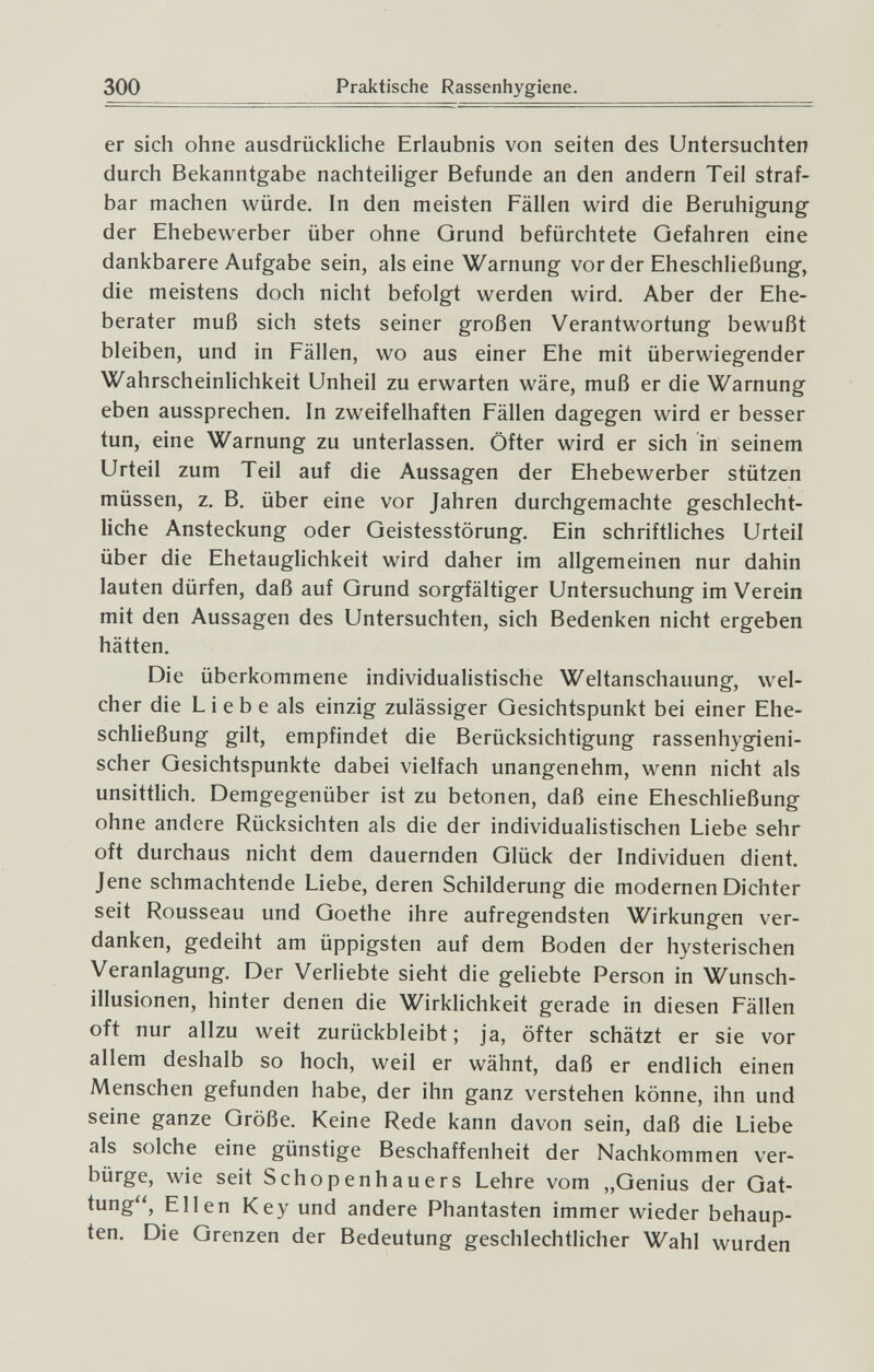 300 Praktische Rassenhygiene. er sich ohne ausdrückhche Erlaubnis von Seiten des Untersuchten durch Bekanntgabe nachteiliger Befunde an den andern Teil straf¬ bar machen würde. In den meisten Fällen wird die Beruhigung der Ehebewerber über ohne Qrund befürchtete Gefahren eine dankbarere Aufgabe sein, alseine Warnung vor der Eheschließung, die meistens doch nicht befolgt werden wird. Aber der Ehe¬ berater muß sich stets seiner großen Verantwortung bewußt bleiben, und in Fällen, wo aus einer Ehe mit überwiegender Wahrscheinlichkeit Unheil zu erwarten wäre, muß er die Warnung eben aussprechen. In zweifelhaften Fällen dagegen wird er besser tun, eine Warnung zu unterlassen. Öfter wird er sich in seinem Urteil zum Teil auf die Aussagen der Ehebewerber stützen müssen, z. B. über eine vor Jahren durchgemachte geschlecht¬ liche Ansteckung oder Geistesstörung. Ein schriftliches Urteil über die Ehetauglichkeit wird daher im allgemeinen nur dahin lauten dürfen, daß auf Grund sorgfältiger Untersuchung im Verein mit den Aussagen des Untersuchten, sich Bedenken nicht ergeben hätten. Die überkommene individualistische Weltanschauung, wel¬ cher die L i e b e als einzig zulässiger Gesichtspunkt bei einer Ehe¬ schließung gilt, empfindet die Berücksichtigung rassenhygieni¬ scher Gesichtspunkte dabei vielfach unangenehm, wenn nicht als unsittlich. Demgegenüber ist zu betonen, daß eine Eheschließung ohne andere Rücksichten als die der individualistischen Liebe sehr oft durchaus nicht dem dauernden Glück der Individuen dient. Jene schmachtende Liebe, deren Schilderung die modernen Dichter seit Rousseau und Goethe ihre aufregendsten Wirkungen ver¬ danken, gedeiht am üppigsten auf dem Boden der hysterischen Veranlagung. Der Verliebte sieht die geliebte Person in Wunsch¬ illusionen, hinter denen die Wirklichkeit gerade in diesen Fällen oft nur allzu weit zurückbleibt; ja, öfter schätzt er sie vor allem deshalb so hoch, weil er wähnt, daß er endlich einen Menschen gefunden habe, der ihn ganz verstehen könne, ihn und seine ganze Größe. Keine Rede kann davon sein, daß die Liebe als solche eine günstige Beschaffenheit der Nachkommen ver¬ bürge, wie seit Schopenhauers Lehre vom „Genius der Gat¬ tung, Ellen Key und andere Phantasten immer wieder behaup¬ ten. Die Grenzen der Bedeutung geschlechtlicher Wahl wurden