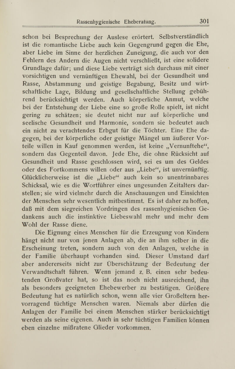 Rassenhygienische Eheberatung. 301 schon bei Besprechung der Auslese erörtert. Selbstverständlich ist die romantische Liebe auch kein Oegengrund gegen die Ehe, aber Liebe im Sinne der herzlichen Zuneigung, die auch vor den Fehlern des Andern die Augen nicht verschließt, ist eine solidere Grundlage dafür; und diese Liebe verträgt sich durchaus mit einer vorsichtigen und vernünftigen Ehewahl, bei der Gesundheit und Rasse, Abstammung und geistige Begabung, Besitz und wirt¬ schaftliche Lage, Bildung und gesellschaftliche Stellung gebüh¬ rend berücksichtigt werden. Auch körperliche Anmut, welche bei der Entstehung der Liebe eine so große Rolle spielt, ist nicht gering zu schätzen; sie deutet nicht nur auf körperliche und seelische Gesundheit und Harmonie, sondern sie bedeutet auch ein nicht zu verachtendes Erbgut für die Töchter. Eine Ehe da¬ gegen, bei der körperUche oder geistige Mängel um äußerer Vor¬ teile willen in Kauf genommen werden, ist keine „Vernunftehe, sondern das Gegenteil davon. Jede Ehe, die ohne Rücksicht auf Gesundheit und Rasse geschlossen wird, sei es um des Geldes oder des Fortkommens willen oder aus „Liebe, ist unvernünftig. Glücklicherweise ist die „Liebe auch kein so unentrinnbares Schicksal, wie es die Wortführer eines ungesunden Zeitalters dar¬ stellen; sie wird vielmehr durch die Anschauungen und Einsichten der Menschen sehr wesentlich mitbestimmt. Es ist daher zu hoffen, daß mit dem siegreichen Vordringen des rassenhygienischen Ge¬ dankens auch die instinktive Liebeswahl mehr und mehr dem Wohl der Rasse diene. Die Eignung eines Menschen für die Erzeugung von Kindern hängt nicht nur von jenen Anlagen ab, die an ihm selber in die Erscheinung treten^ sondern auch von den Anlagen, welche in der Familie überhaupt vorhanden sind. Dieser Umstand darf aber andererseits nicht zur Überschätzung der Bedeutung der Verwandtschaft führen. Wenn jemand z. B. einen sehr bedeu¬ tenden Großvater hat, so ist das noch nicht ausreichend, ihn als besonders geeigneten Ehebewerber zu bestätigen. Größere Bedeutung hat es natürlich schon, wenn alle vier Großeltern her¬ vorragend tüchtige Menschen waren. Niemals aber dürfen die Anlagen der Familie bei einem Menschen stärker berücksichtigt werden als seine eigenen. Auch in sehr tüchtigen Familien können eben einzelne mißratene Glieder vorkommen.