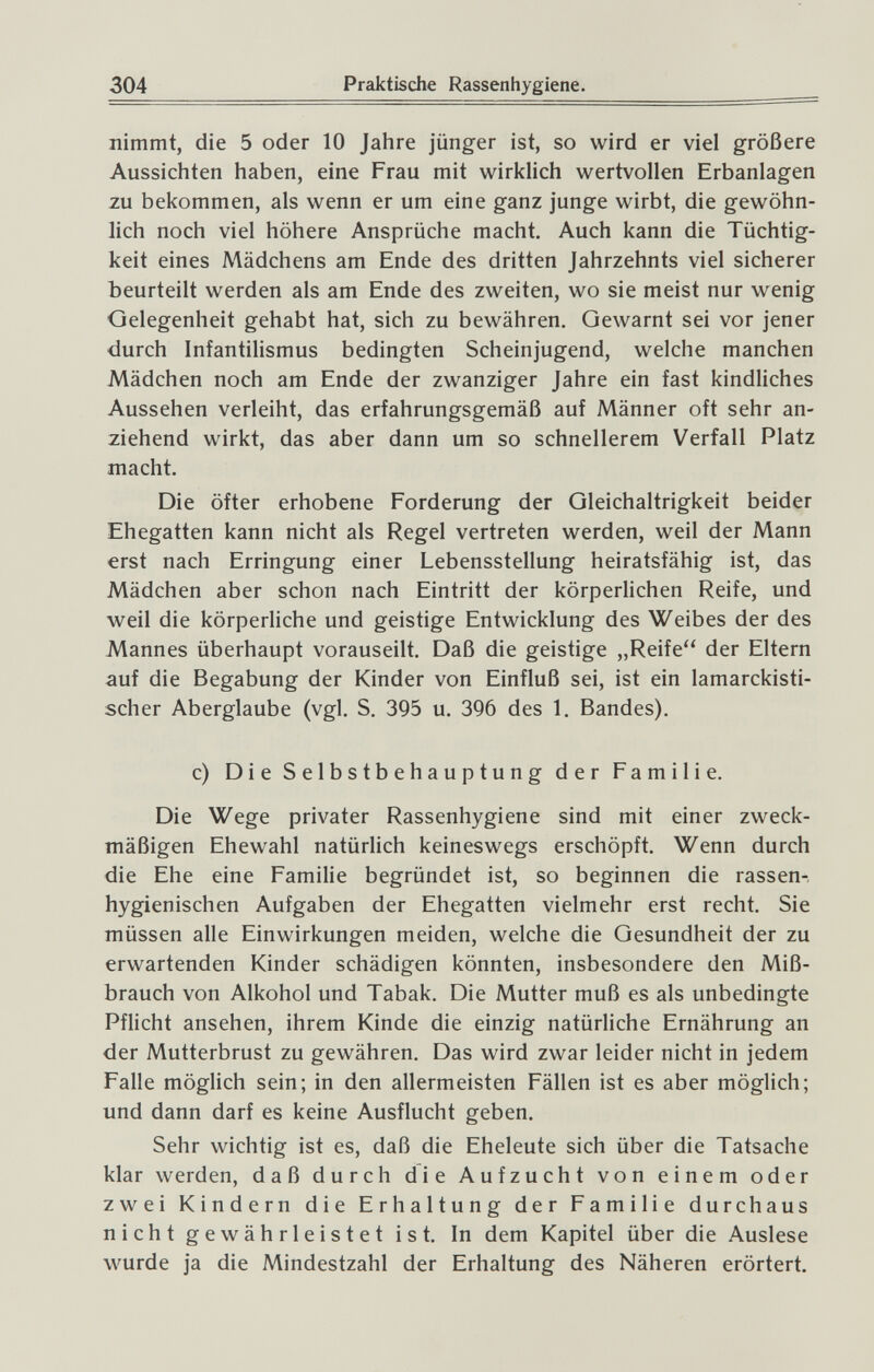 304 Praktische Rassenhygiene. nimmt, die 5 oder 10 Jahre jünger ist, so wird er viel größere Aussichten haben, eine Frau mit wirklich wertvollen Erbanlagen zu bekommen, als wenn er um eine ganz junge wirbt, die gewöhn¬ lich noch viel höhere Ansprüche macht. Auch kann die Tüchtig¬ keit eines Mädchens am Ende des dritten Jahrzehnts viel sicherer beurteilt werden als am Ende des zweiten, wo sie meist nur wenig Gelegenheit gehabt hat, sich zu bewähren. Gewarnt sei vor jener durch Infantilismus bedingten Scheinjugend, welche manchen Mädchen noch am Ende der zwanziger Jahre ein fast kindliches Aussehen verleiht, das erfahrungsgemäß auf Männer oft sehr an¬ ziehend wirkt, das aber dann um so schnellerem Verfall Platz macht. Die öfter erhobene Forderung der Gleichaltrigkeit beider Ehegatten kann nicht als Regel vertreten werden, weil der Mann erst nach Erringung einer Lebensstellung heiratsfähig ist, das Mädchen aber schon nach Eintritt der körperlichen Reife, und weil die körperliche und geistige Entwicklung des Weibes der des Mannes überhaupt vorauseilt. Daß die geistige „Reife der Eltern auf die Begabung der Kinder von Einfluß sei, ist ein lamarckisti- scher Aberglaube (vgl. S. 395 u. 396 des 1. Bandes). c) Die Selbstbehauptung der Familie. Die Wege privater Rassenhygiene sind mit einer zweck¬ mäßigen Ehewahl natürlich keineswegs erschöpft. Wenn durch die Ehe eine Familie begründet ist, so beginnen die rassen-, hygienischen Aufgaben der Ehegatten vielmehr erst recht. Sie müssen alle Einwirkungen meiden, welche die Gesundheit der zu erwartenden Kinder schädigen könnten, insbesondere den Miß¬ brauch von Alkohol und Tabak. Die Mutter muß es als unbedingte Pflicht ansehen, ihrem Kinde die einzig natürliche Ernährung an der Mutterbrust zu gewähren. Das wird zwar leider nicht in jedem Falle möglich sein; in den allermeisten Fällen ist es aber möglich; und dann darf es keine Ausflucht geben. Sehr wichtig ist es, daß die Eheleute sich über die Tatsache klar werden, daß durch die Aufzucht von einem oder zwei Kindern die Erhaltung der Familie durchaus nicht gewährleistet ist. In dem Kapitel über die Auslese wurde ja die Mindestzahl der Erhaltung des Näheren erörtert.