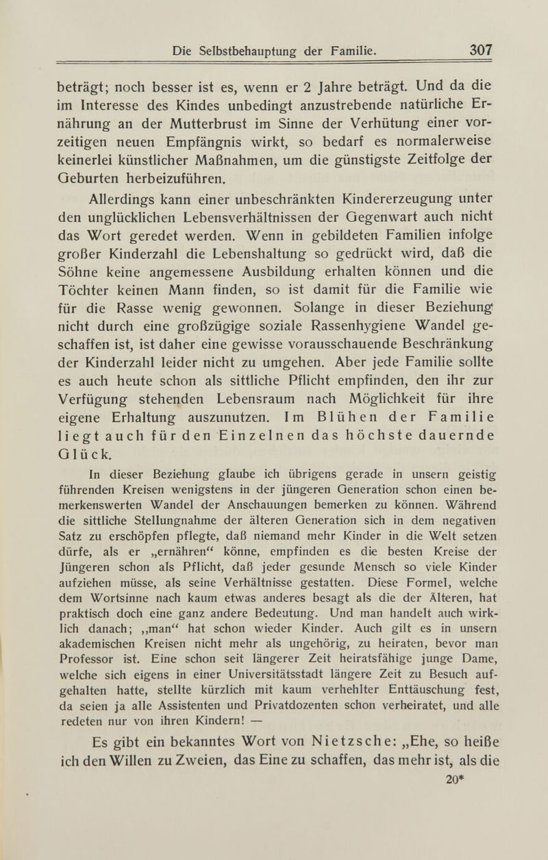 Die Selbstbehauptung der Familie. 307 beträgt; noch besser ist es, wenn er 2 Jahre beträgt. Und da die im Interesse des Kindes unbedingt anzustrebende natürliche Er¬ nährung an der Mutterbrust im Sinne der Verhütung einer vor¬ zeitigen neuen Empfängnis wirkt, so bedarf es normalerweise keinerlei künstlicher Maßnahmen, um die günstigste Zeitfolge der Geburten herbeizuführen. Allerdings kann einer unbeschränkten Kindererzeugung unter den unglücklichen Lebensverhältnissen der Gegenwart auch nicht das Wort geredet werden. Wenn in gebildeten Familien infolge großer Kinderzahl die Lebenshaltung so gedrückt wird, daß die Söhne keine angemessene Ausbildung erhalten können und die Töchter keinen Mann finden, so ist damit für die Familie wie für die Rasse wenig gewonnen. Solange in dieser Beziehung; nicht durch eine großzügige soziale Rassenhygiene Wandel ge¬ schaffen ist, ist daher eine gewisse vorausschauende Beschränkung der Kinderzahl leider nicht zu umgehen. Aber jede Familie sollte es auch heute schon als sittliche Pflicht empfinden, den ihr zur Verfügung stehenden Lebensraum nach Möglichkeit für ihre eigene Erhaltung auszunutzen. Im Blühen der Familie liegt auch für den Einzelnen das höchste dauernde Glück. In dieser Beziehung glaube ich übrigens gerade in unsern geistig führenden Kreisen wenigstens in der jüngeren Generation schon einen be¬ merkenswerten Wandel der Anschauungen bemerken zu können. Während die sittliche Stellungnahme der älteren Generation sich in dem negativen Satz zu erschöpfen pflegte, daß niemand mehr Kinder in die Welt setzen dürfe, als er „ernähren könne, empfinden es die besten Kreise der Jüngeren schon als Pflicht, daß jeder gesunde Mensch so viele Kinder aufziehen müsse, als seine Verhältnisse gestatten. Diese Formel, welche dem Wortsinne nach kaum etwas anderes besagt als die der Älteren, hat praktisch doch eine ganz andere Bedeutung. Und man handelt auch wirk¬ lich danach; ,,man hat schon wieder Kinder. Auch gilt es in unsern akademischen Kreisen nicht mehr als ungehörig, zu heiraten, bevor man Professor ist. Eine schon seit längerer Zeit heiratsfähige junge Dame, welche sich eigens in einer Universitätsstadt längere Zeit zu Besuch auf¬ gehalten hatte, stellte kürzlich mit kaum verhehlter Enttäuschung fest, da seien ja alle Assistenten und Privatdozenten schon verheiratet, und alle redeten nur von ihren Kindern! — Es gibt ein bekanntes Wort von Nietzsche: „Ehe, so heiße ich den Willen zu Zweien, das Eine zu schaffen, das mehr ist, als die 20*