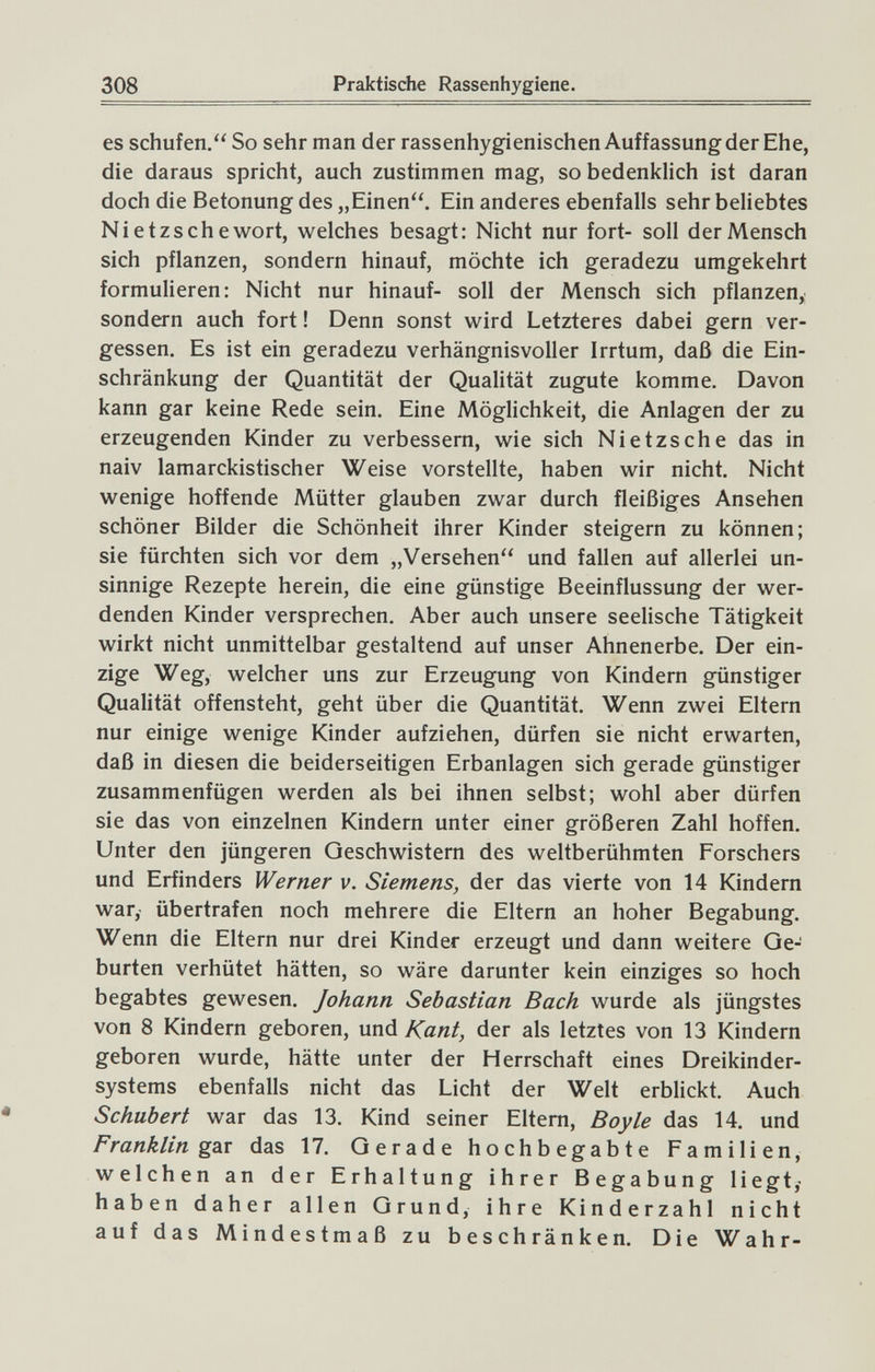 308 Praktische Rassenhygiene. es schufen. So sehr man der rassenhygienischen Auffassung der Ehe, die daraus spricht, auch zustimmen mag, so bedenklich ist daran doch die Betonung des „Einen. Ein anderes ebenfalls sehr beliebtes Nietzsche wort, welches besagt: Nicht nur fort- soll der Mensch sich pflanzen, sondern hinauf, möchte ich geradezu umgekehrt formulieren: Nicht nur hinauf- soll der Mensch sich pflanzen, sondern auch fort ! Denn sonst wird Letzteres dabei gern ver¬ gessen. Es ist ein geradezu verhängnisvoller Irrtum, daß die Ein¬ schränkung der Quantität der Qualität zugute komme. Davon kann gar keine Rede sein. Eine Möglichkeit, die Anlagen der zu erzeugenden Kinder zu verbessern, wie sich Nietzsche das in naiv lamarckistischer Weise vorstellte, haben wir nicht. Nicht wenige hoffende Mütter glauben zwar durch fleißiges Ansehen schöner Bilder die Schönheit ihrer Kinder steigern zu können; sie fürchten sich vor dem „Versehen und fallen auf allerlei un¬ sinnige Rezepte herein, die eine günstige Beeinflussung der wer¬ denden Kinder versprechen. Aber auch unsere seelische Tätigkeit wirkt nicht unmittelbar gestaltend auf unser Ahnenerbe. Der ein¬ zige Weg, welcher uns zur Erzeugung von Kindern günstiger Qualität offensteht, geht über die Quantität. Wenn zwei Eltern nur einige wenige Kinder aufziehen, dürfen sie nicht erwarten, daß in diesen die beiderseitigen Erbanlagen sich gerade günstiger zusammenfügen werden als bei ihnen selbst; wohl aber dürfen sie das von einzelnen Kindern unter einer größeren Zahl hoffen. Unter den jüngeren Oeschwistern des weltberühmten Forschers und Erfinders Werner v. Siemens, der das vierte von 14 Kindern war, übertrafen noch mehrere die Eltern an hoher Begabung. Wenn die Eltern nur drei Kinder erzeugt und dann weitere Ge¬ burten verhütet hätten, so wäre darunter kein einziges so hoch begabtes gewesen. Johann Sebastian Bach wurde als jüngstes von 8 Kindern geboren, und Kant, der als letztes von 13 Kindern geboren wurde, hätte unter der Herrschaft eines Dreikinder¬ systems ebenfalls nicht das Licht der Welt erblickt. Auch Schubert war das 13. Kind seiner Eltern, Boy le das 14. und Franklin gsiv das 17. Gerade hochbegabte Familien, welchen an der Erhaltung ihrer Begabung liegt,- haben daher allen Grund, ihre Kinderzahl nicht auf das Mindestmaß zu beschränken. Die Wahr-