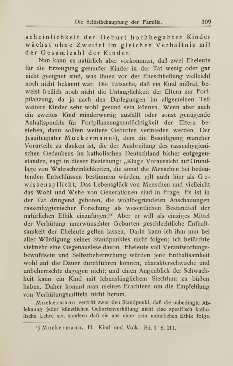 Die Selbstbehauptung der Familie. 309 S ch e i n Ii ch к ei t der Geburt hochbegabter Kinder wächst ohne Zweifel im gleichen Verhältnis mit der Gesamtzahl der Kinder. Nun kann es natürlich aber vorkommen, daß zwei Eheleute für die Erzeugung gesunder Kinder in der Tat wenig oder gar nicht geeignet sind, was ihnen vor der Eheschließung vielleicht noch nicht bekannt war. Die Tatsache, daß ein Kind mißrät, be¬ weist freilich noch nicht die Untauglichkeit der Eltern zur Fort¬ pflanzung, da ja nach den Darlegungen im allgemeinen Teil weitere Kinder sehr wohl gesund sein können. Wenn aber auch ein zweites Kind minderwertig ausfällt oder sonst genügende Anhaltspunkte für Fortpflanzungsuntüchtigkeit der Eltern be¬ stehen, dann sollten weitere Geburten vermieden werden. Der Jesuitenpater Muckermanni), dem die Beseitigung mancher Vorurteile zu danken ist, die der Ausbreitung des rassenhygieni¬ schen Gedankens im katholischen Deutschland bisher entgegen¬ standen, sagt in dieser Beziehung: „Kluge Voraussicht auf Grund¬ lage von Wahrscheinlichkeiten, die sonst die Menschen bei bedeu¬ tenden Entschlüssen bestimmen würden, gilt auch hier als Ge¬ wissenspflicht. Das Lebensglück von Menschen und vielleicht das Wohl und Wehe von Generationen sind in Frage. Es ist in der Tat dringend geboten, die wohlbegründeten Anschauungen rassenhygienischer Forschung als wesentlichen Bestandteil der natürlichen Ethik einzufügen! Aber er will als einziges Mittel der Verhütung unerwünschter Geburten geschlechtliche Enthalt¬ samkeit der Eheleute gelten lassen. Darin kann ich ihm nun bei aller Würdigung seines Standpunktes nicht folgen; ich befürchte vielmehr eine Gegenauslese davon. Eheleute voll Verantwortungs¬ bewußtsein und Selbstbeherrschung würden jene Enthaltsamkeit wohl auf die Dauer durchführen können, charakterschwache und unbeherrschte dagegen nicht; und einen Augenblick der Schwach¬ heit kann ein Kind mit lebenslänglichem Siechtum zu büßen haben. Daher kommt man meines Erachtens um die Empfehlung von Verhütungsmitteln nicht herum. Muckermann vertritt zwar den Standpunkt, daß die unbedingte Ab¬ lehnung jeder künstlichen Geburtenverhütung nicht eine spezifisch katho¬ lische Lehre sei, sondern daß sie aus einer rein natürlichen Ethik folge. Í) Muckermann, H. Kind und Volk. Bd. 1 S. 211.