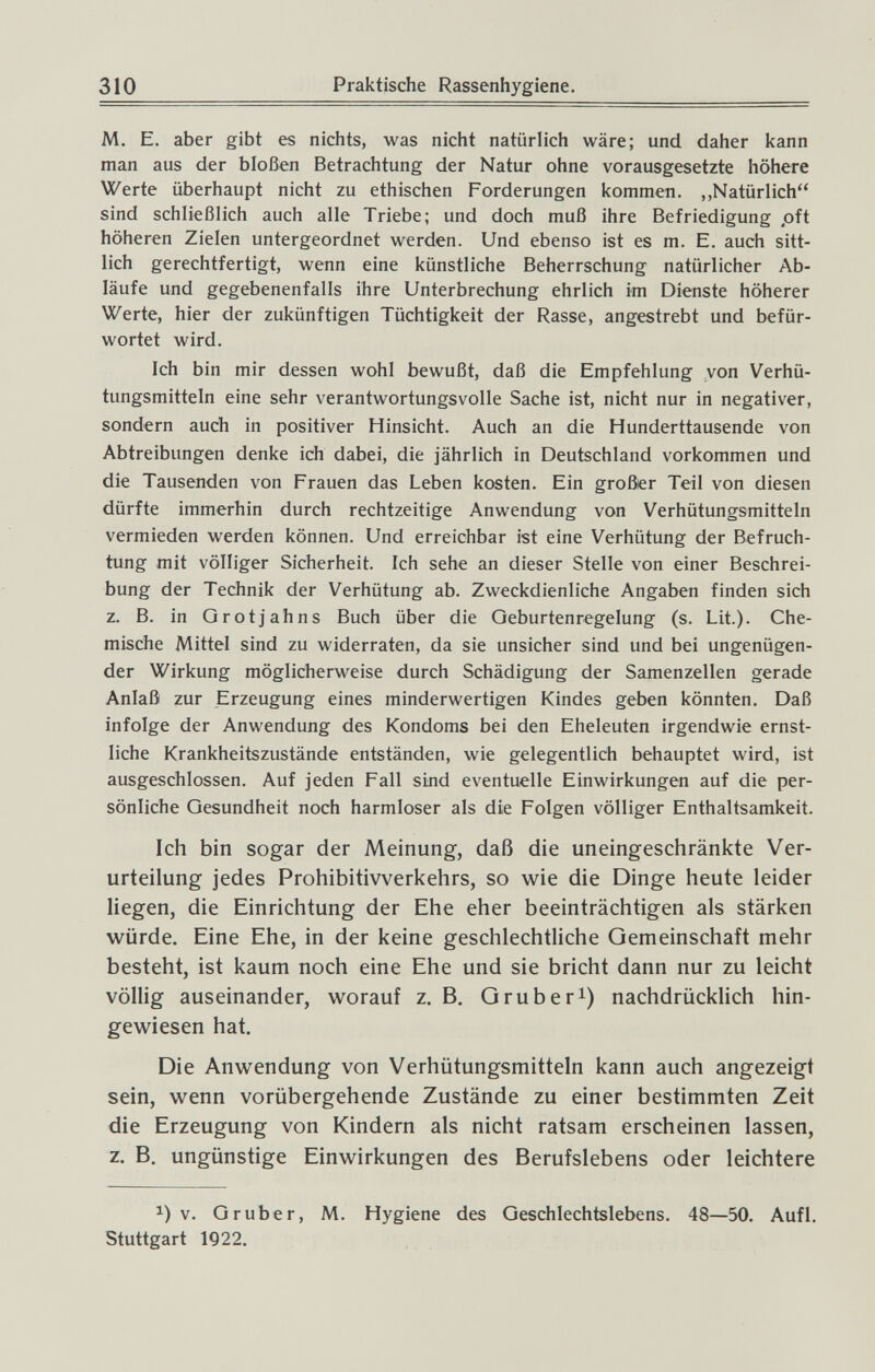 310 Praktische Rassenhygiene. M. E. aber gibt es nichts, was nicht natürlich wäre; und daher kann man aus der bloßen Betrachtung der Natur ohne vorausgesetzte höhere Werte überhaupt nicht zu ethischen Forderungen kommen. „Natürlich sind schließlich auch alle Triebe; und doch muß ihre Befriedigung pft höheren Zielen untergeordnet werden. Und ebenso ist es m. E. auch sitt¬ lich gerechtfertigt, wenn eine künstliche Beherrschung natürlicher Ab¬ läufe und gegebenenfalls ihre Unterbrechung ehrlich im Dienste höherer Werte, hier der zukünftigen Tüchtigkeit der Rasse, angestrebt und befür¬ wortet wird. Ich bin mir dessen wohl bewußt, daß die Empfehlung von Verhü¬ tungsmitteln eine sehr verantwortungsvolle Sache ist, nicht nur in negativer, sondern auch in positiver Hinsicht. Auch an die Hunderttausende von Abtreibungen denke ich dabei, die jährlich in Deutschland vorkommen und die Tausenden von Frauen das Leben kosten. Ein größter Teil von diesen dürfte immerhin durch rechtzeitige Anwendung von Verhütungsmitteln vermieden werden können. Und erreichbar ist eine Verhütung der Befruch¬ tung mit völliger Sicherheit. Ich sehe an dieser Stelle von einer Beschrei¬ bung der Technik der Verhütung ab. Zweckdienliche Angaben finden sich z. B. in Grotjahns Buch über die Geburtenregelung (s. Lit.). Che¬ mische Mittel sind zu widerraten, da sie unsicher sind und bei ungenügen¬ der Wirkung möglicherweise durch Schädigung der Samenzellen gerade Anlaß zur Erzeugung eines minderwertigen Kindes geben könnten. Daß infolge der Anwendung des Kondoms bei den Eheleuten irgendwie ernst¬ liche Krankheitszustände entständen, wie gelegentlich behauptet wird, ist ausgeschlossen. Auf jeden Fall sind eventuelle Einwirkungen auf die per¬ sönliche Gesundheit noch harmloser als die Folgen völliger Enthaltsamkeit. Ich bin sogar der Meinung, daß die uneingeschränkte Ver¬ urteilung jedes Prohibitivverkehrs, so wie die Dinge heute leider liegen, die Einrichtung der Ehe eher beeinträchtigen als stärken würde. Eine Ehe, in der keine geschlechtliche Gemeinschaft mehr besteht, ist kaum noch eine Ehe und sie bricht dann nur zu leicht völlig auseinander, worauf z. B. G rub eri) nachdrücklich hin¬ gewiesen hat. Die Anwendung von Verhütungsmitteln kann auch angezeigt sein, wenn vorübergehende Zustände zu einer bestimmten Zeit die Erzeugung von Kindern als nicht ratsam erscheinen lassen, z. B. ungünstige Einwirkungen des Berufslebens oder leichtere 1) v. Gruber, M. Hygiene des Geschlechtslebens. 48—50. Aufl. Stuttgart 1922.