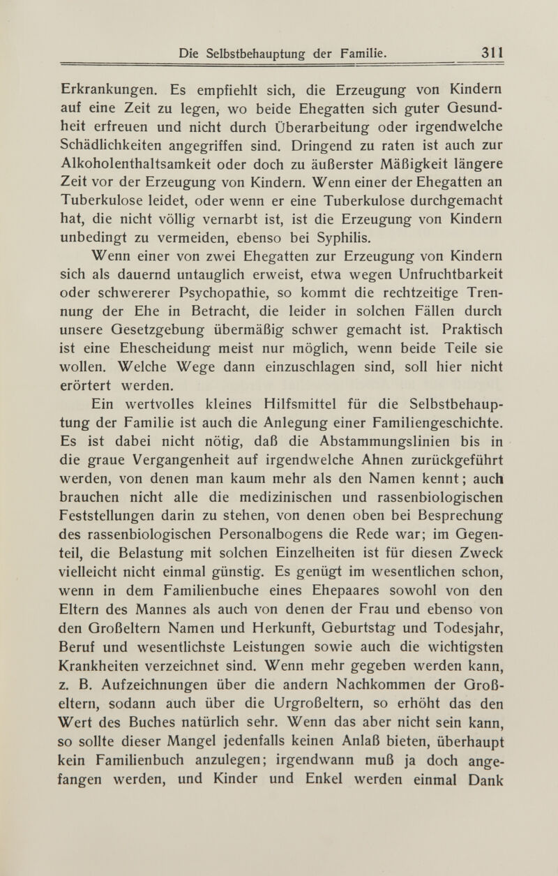 Die Selbstbehauptung der Familie. 311 Erkrankungen. Es empfiehlt sich, die Erzeugung von Kindern auf eine Zeit zu legen, wo beide Ehegatten sich guter Gesund¬ heit erfreuen und nicht durch Überarbeitung oder irgendwelche Schädlichkeiten angegriffen sind. Dringend zu raten ist auch zur Alkoholenthaltsamkeit oder doch zu äußerster Mäßigkeit längere Zeit vor der Erzeugung von Kindern. Wenn einer der Ehegatten an Tuberkulose leidet, oder wenn er eine Tuberkulose durchgemacht hat, die nicht völlig vernarbt ist, ist die Erzeugung von Kindern unbedingt zu vermeiden, ebenso bei Syphilis. Wenn einer von zwei Ehegatten zur Erzeugung von Kindern sich als dauernd untauglich erweist, etwa wegen Unfruchtbarkeit oder schwererer Psychopathie, so kommt die rechtzeitige Tren¬ nung der Ehe in Betracht, die leider in solchen Fällen durch unsere Gesetzgebung übermäßig schwer gemacht ist. Praktisch ist eine Ehescheidung meist nur möglich, wenn beide Teile sie wollen. Welche Wege dann einzuschlagen sind, soll hier nicht erörtert werden. Ein wertvolles kleines Hilfsmittel für die Selbstbehaup¬ tung der Familie ist auch die Anlegung einer Familiengeschichte. Es ist dabei nicht nötig, daß die Abstammungslinien bis in die graue Vergangenheit auf irgendwelche Ahnen zurückgeführt werden, von denen man kaum mehr als den Namen kennt ; auch brauchen nicht alle die medizinischen und rassenbiologischen Feststellungen darin zu stehen, von denen oben bei Besprechung des rassenbiologischen Personalbogens die Rede war; im Gegen¬ teil, die Belastung mit solchen Einzelheiten ist für diesen Zweck vielleicht nicht einmal günstig. Es genügt im wesentUchen schon, wenn in dem Familienbuche eines Ehepaares sowohl von den Eltern des Mannes als auch von denen der Frau und ebenso von den Großeltern Namen und Herkunft, Geburtstag und Todesjahr, Beruf und wesentlichste Leistungen sowie auch die wichtigsten Krankheiten verzeichnet sind. Wenn mehr gegeben werden kann, z. B. Aufzeichnungen über die andern Nachkommen der Groß¬ eltern, sodann auch über die Urgroßeltern, so erhöht das den Wert des Buches natürlich sehr. Wenn das aber nicht sein kann, so sollte dieser Mangel jedenfalls keinen Anlaß bieten, überhaupt kein Familienbuch anzulegen; irgendwann muß ja doch ange¬ fangen werden, und Kinder und Enkel werden einmal Dank