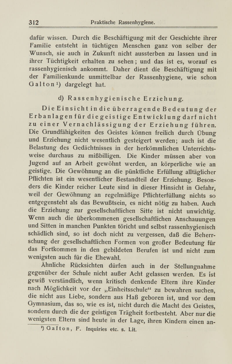 312 Praktische Rassenhygiene. dafür wissen. Durch die Beschäftigung mit der Geschichte ihrer Familie entsteht in tüchtigen Menschen ganz von selber der Wunsch, sie auch in Zukunft nicht aussterben zu lassen und in ihrer Tüchtigkeit erhalten zu sehen ; und das ist es, worauf es rassenhygienisch ankommt. Daher dient die Beschäftigung mit der Familienkunde unmittelbar der Rassenhygiene, wie schon G a 11 о n 1) dargelegt hat. d) Rassen hygienische Erziehung. Die Einsicht in die überragende Bedeutung der Erbanlagen für diegeistige Entwicklungdarf nicht zu einer Vernachlässigung der Erziehung führen. Die Grundfähigkeiten des Geistes können freilich durch Übung und Erziehung nicht wesentlich gesteigert werden; auch ist die Belastung des Gedächtnisses in der herkömmlichen Unterrichts¬ weise durchaus zu mißbilligen. Die Kinder müssen aber von Jugend auf an Arbeit gewöhnt werden, an körperliche wie an geistige. Die Gewöhnung an die pünktliche Erfüllung alltäglicher Pflichten ist ein wesentlicher Bestandteil der Erziehung. Beson¬ ders die Kinder reicher Leute sind in dieser Hinsicht in Gefahr, weil der Gewöhnung an regelmäßige Pflichterfüllung nichts so entgegensteht als das Bewußtsein, es nicht nötig zu haben. Auch die Erziehung zur gesellschaftlichen Sitte ist nicht unwichtig. Wenn auch die überkommenen gesellschaftlichen Anschauungen und Sitten in manchen Punkten töricht und selbst rassenhygienisch schädlich sind, so ist doch nicht zu vergessen, daß die Beherr¬ schung der gesellschaftlichen Formen von großer Bedeutung für das Fortkommen in den gebildeten Berufen ist und nicht zum wenigsten auch für die Ehewahl. Ähnliche Rücksichten dürfen auch in der Stellungnahme gegenüber der Schule nicht außer Acht gelassen werden. Es ist gewiß verständlich, wenn kritisch denkende Eltern ihre Kinder nach Möglichkeit vor der „Einheitsschule zu bewahren suchen, die nicht aus Liebe, sondern aus Haß geboren ist, und vor dem Gymnasium, das so, wie es ist, nicht durch die Macht des Geistes, sondern durch die der geistigen Trägheit fortbesteht. Aber nur die wenigsten Eltern sind heute in der Lage, ihren Kindern einen an- G а It о n , F. Inquiries etc. s. Lit.