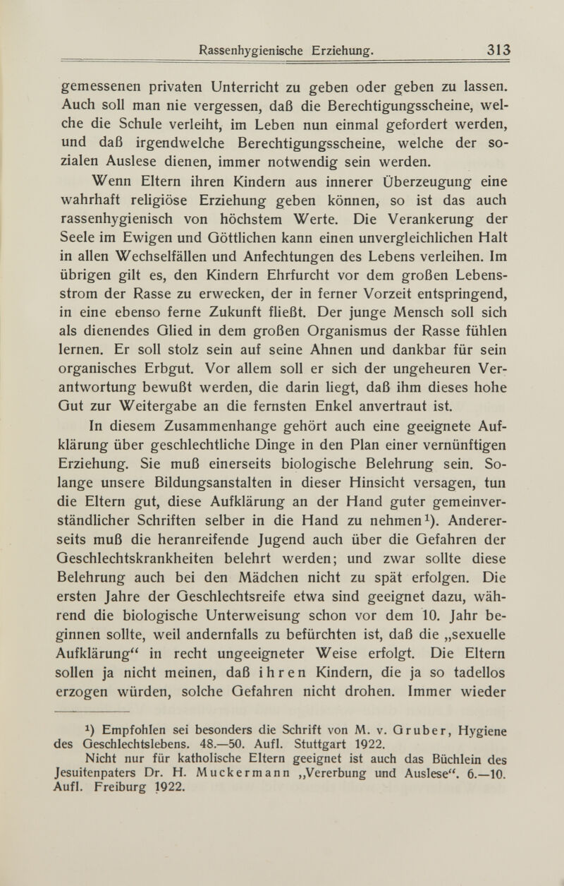 Rassenhygienische Erziehung. 313 gemessenen privaten Unterricht zu geben oder geben zu lassen. Auch soll man nie vergessen, daß die Berechtigungsscheine, wel¬ che die Schule verleiht, im Leben nun einmal gefordert werden, und daß irgendwelche Berechtigungsscheine, welche der so¬ zialen Auslese dienen, immer notwendig sein werden. Wenn Eltern ihren Kindern aus innerer Überzeugung eine wahrhaft rehgiöse Erziehung geben können, so ist das auch rassenhygienisch von höchstem Werte. Die Verankerung der Seele im Ewigen und Göttlichen kann einen unvergleichlichen Halt in allen Wechselfällen und Anfechtungen des Lebens verleihen. Im übrigen gilt es, den Kindern Ehrfurcht vor dem großen Lebens¬ strom der Rasse zu erwecken, der in ferner Vorzeit entspringend, in eine ebenso ferne Zukunft fließt. Der junge Mensch soll sich als dienendes Glied in dem großen Organismus der Rasse fühlen lernen. Er soll stolz sein auf seine Ahnen und dankbar für sein organisches Erbgut, Vor allem soll er sich der ungeheuren Ver¬ antwortung bewußt werden, die darin hegt, daß ihm dieses hohe Gut zur Weitergabe an die fernsten Enkel anvertraut ist. In diesem Zusammenhange gehört auch eine geeignete Auf¬ klärung über geschlechtliche Dinge in den Plan einer vernünftigen Erziehung. Sie muß einerseits biologische Belehrung sein. So¬ lange unsere Bildungsanstalten in dieser Hinsicht versagen, tun die Eltern gut, diese Aufklärung an der Hand guter gemeinver- ständUcher Schriften selber in die Hand zu nehmen i). Anderer¬ seits muß die heranreifende Jugend auch über die Gefahren der Geschlechtskrankheiten belehrt werden; und zwar sollte diese Belehrung auch bei den Mädchen nicht zu spät erfolgen. Die ersten Jahre der Geschlechtsreife etwa sind geeignet dazu, wäh¬ rend die biologische Unterweisung schon vor dem 10. Jahr be¬ ginnen sollte, weil andernfalls zu befürchten ist, daß die „sexuelle Aufklärung in recht ungeeigneter Weise erfolgt. Die Eltern sollen ja nicht meinen, daß ihren Kindern, die ja so tadellos erzogen würden, solche Gefahren nicht drohen. Immer wieder 1) Empfohlen sei besonders die Schrift von M. v. Gruber, Hygiene des Geschlechtslebens. 48.—50. Aufl. Stuttgart 1922, Nicht nur für katholische Eltern geeignet ist auch das Büchlein des Jesuitenpaters Dr. H, Muckermann „Vererbung und Auslese. 6.—10. Auf], Freiburg 1922. f