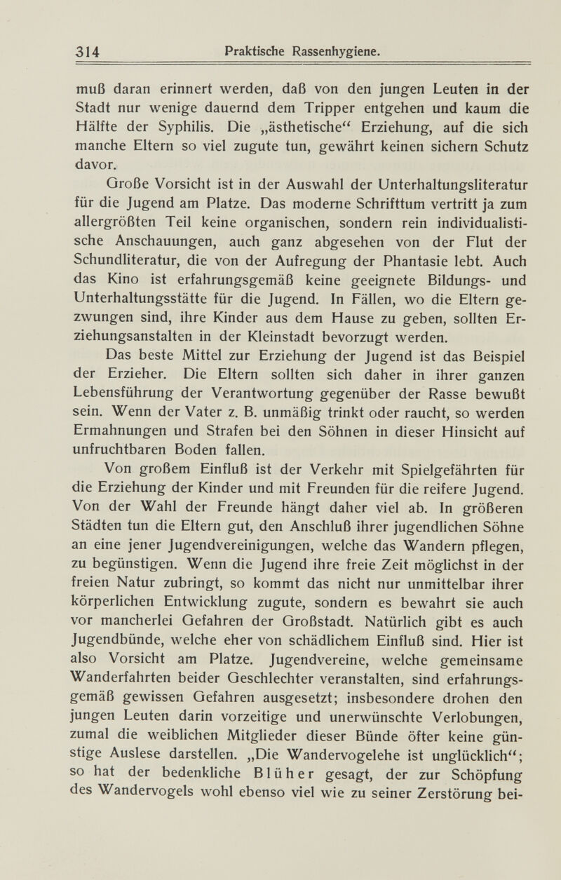 314 Praktische Rassenhygiene. muß daran erinnert werden, daß von den jungen Leuten in der Stadt nur wenige dauernd dem Tripper entgehen und kaum die Hälfte der Syphilis. Die „ästhetische Erziehung, auf die sich manche Eltern so viel zugute tun, gewährt keinen sichern Schutz davor. Große Vorsicht ist in der Auswahl der Unterhaltungsliteratur für die Jugend am Platze. Das moderne Schrifttum vertritt ja zum allergrößten Teil keine organischen, sondern rein individualisti¬ sche Anschauungen, auch ganz abgesehen von der Flut der Schundliteratur, die von der Aufregung der Phantasie lebt. Auch das Kino ist erfahrungsgemäß keine geeignete Bildungs- und Unterhaltungsstätte für die Jugend. In Fällen, wo die Eltern ge¬ zwungen sind, ihre Kinder aus dem Hause zu geben, sollten Er¬ ziehungsanstalten in der Kleinstadt bevorzugt werden. Das beste Mittel zur Erziehung der Jugend ist das Beispiel der Erzieher. Die Eltern sollten sich daher in ihrer ganzen Lebensführung der Verantwortung gegenüber der Rasse bewußt sein. Wenn der Vater z. B, unmäßig trinkt oder raucht, so werden Ermahnungen und Strafen bei den Söhnen in dieser Hinsicht auf unfruchtbaren Boden fallen. Von großem Einfluß ist der Verkehr mit Spielgefährten für die Erziehung der Kinder und mit Freunden für die reifere Jugend. Von der Wahl der Freunde hängt daher viel ab. In größeren Städten tun die Eltern gut, den Anschluß ihrer jugendlichen Söhne an eine jener Jugendvereinigungen, welche das Wandern pflegen, zu begünstigen. Wenn die Jugend ihre freie Zeit möglichst in der freien Natur zubringt, so kommt das nicht nur unmittelbar ihrer körperlichen Entwicklung zugute, sondern es bewahrt sie auch vor mancherlei Gefahren der Großstadt. Natürlich gibt es auch Jugendbünde, welche eher von schädlichem Einfluß sind. Hier ist also Vorsicht am Platze. Jugendvereine, welche gemeinsame Wanderfahrten beider Geschlechter veranstalten, sind erfahrungs¬ gemäß gewissen Gefahren ausgesetzt; insbesondere drohen den jungen Leuten darin vorzeitige und unerwünschte Verlobungen, zumal die weiblichen Mitglieder dieser Bünde öfter keine gün¬ stige Auslese darstellen. „Die Wandervogelehe ist unglücklich; so hat der bedenkliche В1 ü h e r gesagt, der zur Schöpfung des Wandervogels wohl ebenso viel wie zu seiner Zerstörung bei-