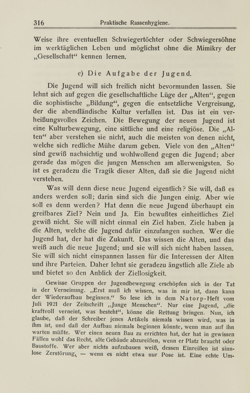 316 Praktische Rassenhygiene. Weise ihre eventuellen Schwiegertöchter oder Schwiegersöhne im werktäglichen Leben und möglichst ohne die Mimikry der „Gesellschaft kennen lernen. e) Die Aufgabe der Jugend. Die Jugend will sich freilich nicht bevormunden lassen. Sie lehnt sich auf gegen die gesellschaftliche Lüge der „Alten, gegen die sophistische „Bildung, gegen die entsetzliche Vergreisung', der die abendländische Kultur verfallen ist. Das ist ein ver¬ heißungsvolles Zeichen. Die Bewegung der neuen Jugend ist eine Kulturbewegung, eine sittliche und eine religiöse. Die „Al¬ ten aber verstehen sie nicht, auch die meisten von denen nicht, welche sich redliche Mühe darum geben. Viele von den „Alten sind gewiß nachsichtig und wohlwollend gegen die Jugend; aber gerade das mögen die jungen Menschen am allerwenigsten. So ist es geradezu die Tragik dieser Alten, daß sie die Jugend nicht verstehen. Was will denn diese neue Jugend eigentlich? Sie will, daß es anders werden soll; darin sind sich die Jungen einig. Aber wie soll es denn werden? Hat denn die neue Jugend überhaupt ein greifbares Ziel? Nein und Ja. Ein bewußtes einheitliches Ziel gewiß nicht. Sie will nicht einmal ein Ziel haben. Ziele haben ja die Alten, welche die Jugend dafür einzufangen suchen. Wer die Jugend hat, der hat die Zukunft. Das wissen die Alten, und das weiß auch die neue Jugend; und sie will sich nicht haben lassen. Sie will sich nicht einspannen lassen für die Interessen der Alten und ihre Parteien. Daher lehnt sie geradezu ängstlich alle Ziele ab und bietet so den Anblick der Ziellosigkeit. Gewisse Gruppen der Jugendbewegung erschöpfen sich in der Tat in der Verneinung. ,,Erst muß ich wissen, was in mir ist, dann kann der Wiederaufbau beginnen. So lese ich in dem Natorp-Heft vom Juli 1921 der Zeitschrift ,Junge Menschen. Nur eine Jugend, „die kraftvoll verneint, was besteht, könne die Rettung bringen. Nun, ich glaube, daß der Schreiber jenes Artikels niemals wissen wird, was in ihm ist, und daß der Aufbau niemals beginnen könnte, wenn man auf ihn warten müßte. Wer einen neuen Bau zu errichten hat, der hat in gewissen Fällen wohl das Recht, alte Gebäude abzureißen, wenn er Platz braucht oder Baustoffe. Wer aber nichts aufzubauen weiß, dessen Einreißen ist sinn¬ lose Zerstörung,^ — wenn es nicht etwa nur Pose ist. Eine echte Um-