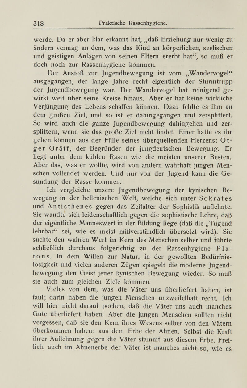 318 Praktische Rassenhygiene. werde. Da er aber klar erkannt hat, „daß Erziehung nur wenig zu ändern vermag an dem, was das Kind an körperlichen, seelischen und geistigen Anlagen von seinen Eltern ererbt hat, so muß er doch noch zur Rassenhygiene kommen. Der Anstoß zur Jugendbewegung ist vom „Wandervogel ausgegangen, der lange Jahre recht eigentlich der Sturmtrupp der Jugendbewegung war. Der Wandervogel hat reinigend ge¬ wirkt weit über seine Kreise hinaus. Aber er hat keine wirkliche Verjüngung des Lebens schaffen können. Dazu fehlte es ihm an dem großen Ziel, und so ist er dahingegangen und zersplittert. So wird auch die ganze Jugendbewegung dahingehen und zer¬ splittern, wenn sie das große Ziel nicht findet. Einer hätte es ihr geben können aus der Fülle seines überquellenden Herzens: Ot- ger Gräff, der Begründer der jungdeutschen Bewegung. Er liegt unter dem kühlen Rasen wie die meisten unserer Besten. Aber das, was er wollte, wird von andern wahrhaft jungen Men¬ schen vollendet werden. Und nur von der Jugend kann die Ge¬ sundung der Rasse kommen. Ich vergleiche unsere Jugendbewegung der kynischen Be¬ wegung in der hellenischen Welt, welche sich unter Sokrates und Antisthenes gegen das Zeitalter der Sophistik auflehnte. Sie wandte sich leidenschaftlich gegen die sophistische Lehre, daß der eigentliche Manneswert in der Bildung liege (daß die „Tugend lehrbar sei, wie es meist mißverständlich übersetzt wird). Sie suchte den wahren Wert im Kern des Menschen selber und führte schließlich durchaus folgerichtig zu der Rassenhygiene Pia¬ tons. In dem Willen zur Natur, in der gewollten Bedürfnis¬ losigkeit und vielen anderen Zügen spiegelt die moderne Jugend¬ bewegung den Geist jener kynischen Bewegung wieder. So muß sie auch zum gleichen Ziele kommen. Vieles von dem, was die Väter uns überliefert haben, ist faul; darin haben die jungen Menschen unzweifelhaft recht. Ich will hier nicht darauf pochen, daß die Väter uns auch manches Gute überliefert haben. Aber die jungen Menschen sollten nicht vergessen, daß sie den Kern ihres Wesens selber von den Vätern überkommen haben: aus dem Erbe der Ahnen. Selbst die Kraft ihrer Auflehnung gegen die Väter stammt aus diesem Erbe. Frei¬ lich, auch im Ahnenerbe der Väter ist manches nicht so, wie es