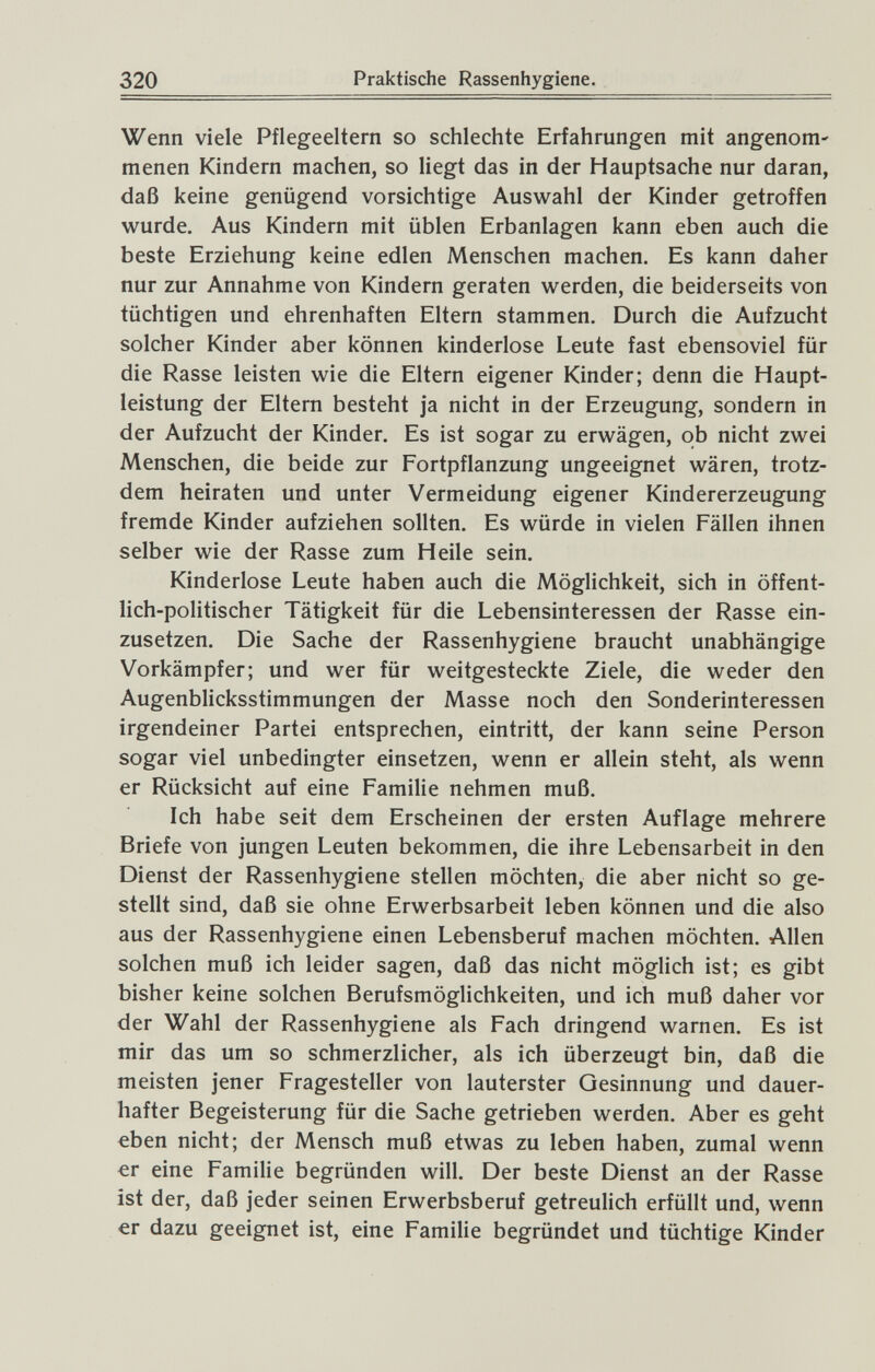 320 Praktische Rassenhygiene. Wenn viele Pflegeeltern so schlechte Erfahrungen mit angenom' menen Kindern machen, so liegt das in der Hauptsache nur daran, daß keine genügend vorsichtige Auswahl der Kinder getroffen vi^urde. Aus Kindern mit üblen Erbanlagen kann eben auch die beste Erziehung keine edlen Menschen machen. Es kann daher nur zur Annahme von Kindern geraten werden, die beiderseits von tüchtigen und ehrenhaften Eltern stammen. Durch die Aufzucht solcher Kinder aber können kinderlose Leute fast ebensoviel für die Rasse leisten wie die Eltern eigener Kinder; denn die Haupt¬ leistung der Eltern besteht ja nicht in der Erzeugung, sondern in der Aufzucht der Kinder. Es ist sogar zu erwägen, ob nicht zwei Menschen, die beide zur Fortpflanzung ungeeignet wären, trotz¬ dem heiraten und unter Vermeidung eigener Kindererzeugung fremde Kinder aufziehen sollten. Es würde in vielen Fällen ihnen selber wie der Rasse zum Heile sein. Kinderlose Leute haben auch die Möglichkeit, sich in öffent¬ lich-politischer Tätigkeit für die Lebensinteressen der Rasse ein¬ zusetzen. Die Sache der Rassenhygiene braucht unabhängige Vorkämpfer; und wer für weitgesteckte Ziele, die weder den Augenblicksstimmungen der Masse noch den Sonderinteressen irgendeiner Partei entsprechen, eintritt, der kann seine Person sogar viel unbedingter einsetzen, wenn er allein steht, als wenn er Rücksicht auf eine Familie nehmen muß. Ich habe seit dem Erscheinen der ersten Auflage mehrere Briefe von jungen Leuten bekommen, die ihre Lebensarbeit in den Dienst der Rassenhygiene stellen möchten, die aber nicht so ge¬ stellt sind, daß sie ohne Erwerbsarbeit leben können und die also aus der Rassenhygiene einen Lebensberuf machen möchten. Allen solchen muß ich leider sagen, daß das nicht möglich ist; es gibt bisher keine solchen Berufsmöglichkeiten, und ich muß daher vor der Wahl der Rassenhygiene als Fach dringend warnen. Es ist mir das um so schmerzlicher, als ich überzeugt bin, daß die meisten jener Fragesteller von lauterster Gesinnung und dauer¬ hafter Begeisterung für die Sache getrieben werden. Aber es geht eben nicht; der Mensch muß etwas zu leben haben, zumal wenn €г eine Familie begründen will. Der beste Dienst an der Rasse ist der, daß jeder seinen Erwerbsberuf getreulich erfüllt und, wenn er dazu geeignet ist, eine Familie begründet und tüchtige Kinder