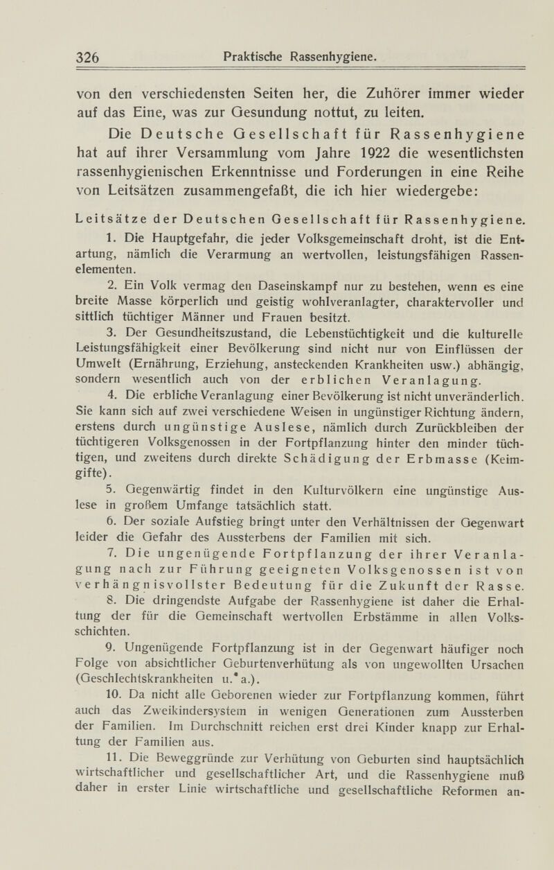 326 Praktische Rassenhygiene. von den verschiedensten Seiten her, die Zuhörer immer vi^ieder auf das Eine, w^as zur Gesundung nottut, zu leiten. Die Deutsche Gesellschaft für Rassenhygiene hat auf ihrer Versammlung vom Jahre 1922 die wesentlichsten rassenhygienischen Erkenntnisse und Forderungen in eine Reihe von Leitsätzen zusammengefaßt, die ich hier wiedergebe: Leitsätze der Deutschen Gesellschaft für Rassenhygiene. 1. Die Hauptgefahr, die jeder Volksgemeinschaft droht, ist die Ent¬ artung, nämlich die Verarmung an wertvollen, leistungsfähigen Rassen¬ elementen. 2. Ein Volk vermag den Daseinskampf nur zu bestehen, wenn es eine breite Masse körperlich und geistig wohlveranlagter, charaktervoller und sittlich tüchtiger Männer und Frauen besitzt. 3. Der Gesundheitszustand, die Lebenstüchtigkeit und die kulturelle Leistungsfähigkeit einer Bevölkerung sind nicht nur von Einflüssen der Umwelt (Ernährung, Erziehung, ansteckenden Krankheiten usw.) abhängig, sondern wesentlich auch von der erblichen Veranlagung. 4. Die erbliche Veranlagung einer Bevölkerung ist nicht unveränderlich. Sie kann sich auf zwei verschiedene Weisen in ungünstiger Richtung ändern, erstens durch ungünstige Auslese, nämlich durch Zurückbleiben der tüchtigeren Volksgenossen in der Fortpflanzung hinter den minder tüch¬ tigen, und zweitens durch direkte Schädigung der Erbmasse (Keim¬ gifte) . 5. Gegenwärtig findet in den Kulturvölkern eine ungünstige Aus¬ lese in großem Umfange tatsächlich statt. 6. Der soziale Aufstieg bringt unter den Verhältnissen der Gegenwart leider die Gefahr des Aussterbens der Familien mit sich. 7. Die ungenügende Fortpflanzung der ihrer Veranla¬ gung nach zur Führung geeigneten Volksgenossen ist von verhängnisvollster Bedeutung für die Zukunft der Rasse. 8. Die dringendste Aufgabe der Rassenhygiene ist daher die Erhal¬ tung der für die Gemeinschaft wertvollen Erbstämme in allen Volks¬ schichten. 9. Ungenügende Fortpflanzung ist in der Gegenwart häufiger noch Folge von absichtlicher Geburtenverhütung als von ungewollten Ursachen (Geschlechtskrankheiten u.*a.), 10. Da nicht alle Geborenen wieder zur Fortpflanzung kommen, führt auch das Zweikindersystem in wenigen Generationen zum Aussterben der Familien. Im Durchschnitt reichen erst drei Kinder knapp zur Erhal¬ tung der Familien aus. 11. Die Beweggründe zur Verhütung von Geburten sind hauptsächlich wirtschaftlicher und gesellschaftlicher Art, und die Rassenhygiene muß daher in erster Linie wirtschaftliche und gesellschaftliche Reformen an-