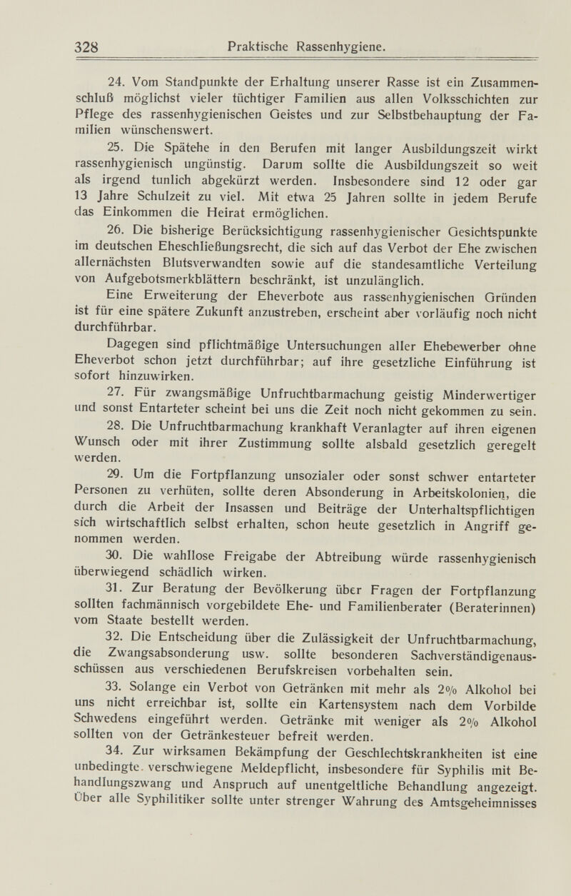 328 Praktische Rassenhygiene. 24. Vom Standpunkte der Erhaltung unserer Rasse ist ein Zusammen¬ schluß möglichst vieler tüchtiger Familien aus allen Volksschichten zur Pflege des rassenhygienischen Geistes und zur Selbstbehauptung der Fa¬ milien wünschenswert. 25. Die Spätehe in den Berufen mit langer Ausbildungszeit wirkt rassenhygienisch ungünstig. Darum sollte die Ausbildungszeit so weit als irgend tunlich abgekürzt werden. Insbesondere sind 12 oder gar 13 Jahre Schulzeit zu viel. Mit etwa 25 Jahren sollte in jedem Berufe das Einkommen die Heirat ermöglichen. 26. Die bisherige Berücksichtigung rassenhygienischer Gesichtspunkte im deutschen Eheschließungsrecht, die sich auf das Verbot der Ehe zwischen allernächsten Blutsverwandten sowie auf die standesamtliche Verteilung von Aufgebotsmerkblättern beschränkt, ist unzulänglich. Eine Erweiterung der Eheverbote aus rassenhygienischen Gründen ist für eine spätere Zukunft anzustreben, erscheint aber vorläufig noch nicht durchführbar. Dagegen sind pflichtmäßige Untersuchungen aller Ehebewerber ohne Eheverbot schon jetzt durchführbar; auf ihre gesetzliche Einführung ist sofort hinzuwirken. 27. Für zwangsmäßige Unfruchtbarmachung geistig Minderwertiger und sonst Entarteter scheint bei uns die Zeit noch nicht gekommen zu sein. 28. Die Unfruchtbarmachung krankhaft Veranlagter auf ihren eigenen Wunsch oder mit ihrer Zustimmung sollte alsbald gesetzlich geregelt werden. 29. Um die Fortpflanzung unsozialer oder sonst schwer entarteter Personen zu verhüten, sollte deren Absonderung in Arbeitskolonien, die durch die Arbeit der Insassen und Beiträge der Unterhaltspflichtigen sich wirtschaftlich selbst erhalten, schon heute gesetzlich in Angriff ge¬ nommen werden. 30. Die wahllose Freigabe der Abtreibung würde rassenhygienisch überwiegend schädlich wirken. 31. Zur Beratung der Bevölkerung über Fragen der Fortpflanzung sollten fachmännisch vorgebildete Ehe- und Familienberater (Beraterinnen) vom Staate bestellt werden. 32. Die Entscheidung über die Zulässigkeit der Unfruchtbarmachung, die Zwangsabsonderung usw. sollte besonderen Sachverständigenaus¬ schüssen aus verschiedenen Berufskreisen vorbehalten sein. 33. Solange ein Verbot von Getränken mit mehr als 2o/o Alkohol bei uns nicht erreichbar ist, sollte ein Kartensystem nach dem Vorbilde Schwedens eingeführt werden. Getränke mit weniger als 2o/o Alkohol sollten von der Getränkesteuer befreit werden. 34. Zur wirksamen Bekämpfung der Geschlechtskrankheiten ist eine unbedingte, verschwiegene Meldepflicht, insbesondere für Syphilis mit Be¬ handlungszwang und Anspruch auf unentgeltliche Behandlung angezeigt. Über alle Syphilitiker sollte unter strenger Wahrung des Amtsgeheimnisses