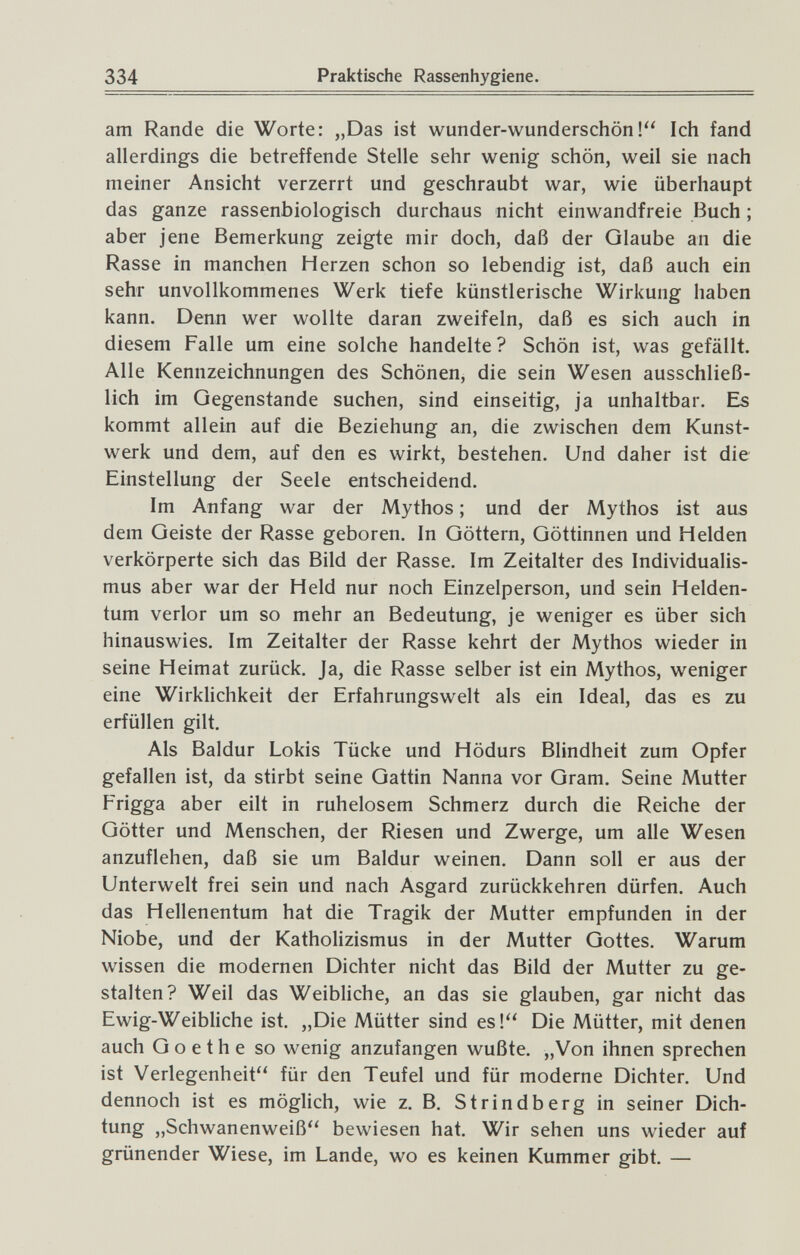 334 Praktische Rassenhygiene. am Rande die Worte: „Das ist wunder-wunderschön! Ich fand allerdings die betreffende Stelle sehr wenig schön, weil sie nach meiner Ansicht verzerrt und geschraubt war, wie überhaupt das ganze rassenbiologisch durchaus nicht einwandfreie Buch ; aber jene Bemerkung zeigte mir doch, daß der Glaube an die Rasse in manchen Herzen schon so lebendig ist, daß auch ein sehr unvollkommenes Werk tiefe künstlerische Wirkung haben kann. Denn wer wollte daran zweifeln, daß es sich auch in diesem Falle um eine solche handelte? Schön ist, was gefällt. Alle Kennzeichnungen des Schönen, die sein Wesen ausschließ¬ lich im Gegenstande suchen, sind einseitig, ja unhaltbar. Es kommt allein auf die Beziehung an, die zwischen dem Kunst¬ werk und dem, auf den es wirkt, bestehen. Und daher ist die Einstellung der Seele entscheidend. Im Anfang war der Mythos ; und der Mythos ist aus dem Geiste der Rasse geboren. In Göttern, Göttinnen und Helden verkörperte sich das Bild der Rasse. Im Zeitalter des Individualis¬ mus aber war der Held nur noch Einzelperson, und sein Helden¬ tum verlor um so mehr an Bedeutung, je weniger es über sich hinauswies. Im Zeitalter der Rasse kehrt der Mythos wieder in seine Heimat zurück. Ja, die Rasse selber ist ein Mythos, weniger eine Wirklichkeit der Erfahrungswelt als ein Ideal, das es zu erfüllen gilt. Als Baidur Lokis Tücke und Hödurs Blindheit zum Opfer gefallen ist, da stirbt seine Gattin Nanna vor Gram. Seine Mutter aber eilt in ruhelosem Schmerz durch die Reiche der Götter und Menschen, der Riesen und Zwerge, um alle Wesen anzuflehen, daß sie um Baidur weinen. Dann soll er aus der Unterwelt frei sein und nach Asgard zurückkehren dürfen. Auch das Hellenentum hat die Tragik der Mutter empfunden in der Niobe, und der Katholizismus in der Mutter Gottes. Warum wissen die modernen Dichter nicht das Bild der Mutter zu ge¬ stalten? Weil das Weibliche, an das sie glauben, gar nicht das Ewig-Weibliche ist. „Die Mütter sind es! Die Mütter, mit denen auch Goethe so wenig anzufangen wußte. „Von ihnen sprechen ist Verlegenheit für den Teufel und für moderne Dichter. Und dennoch ist es möglich, wie z. B. Strindberg in seiner Dich¬ tung „Schwanenweiß bewiesen hat. Wir sehen uns wieder auf grünender Wiese, im Lande, wo es keinen Kummer gibt. —