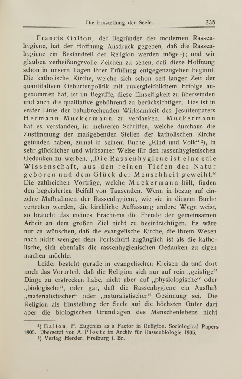 Die Einstellung der Seele. 335 Francis Galton, der Begründer der modernen Rassen¬ hygiene, hat der Hoffnung Ausdruck gegeben, daß die Rassen¬ hygiene ein Bestandteil der Religion werden möge^); und wir glauben verheißungsvolle Zeichen zu sehen, daß diese Hoffnung schon in unsern Tagen ihrer Erfüllung entgegenzugehen beginnt. Die katholische Kirche, welche sich schon seit langer Zeit der quantitativen Geburtenpolitik mit unvergleichlichem Erfolge an¬ genommen hat, ist im Begriffe, diese Einseitigkeit zu überwinden und auch die qualitative gebührend zu berücksichtigen. Das ist in erster Linie der bahnbrechenden Wirksamkeit des Jesuitenpaters Hermann Muckermann zu verdanken. Muckermann hat es verstanden, in mehreren Schriften, welche durchaus die Zustimmung der maßgebenden Stellen der katholischen Kirche gefunden haben, zumal in seinem Buche „Kind und Volk 2)^ ¡n sehr glücklicher und wirksamer Weise für den rassenhygienischen Gedanken zu werben. „Die Rassen hygiene ist eine edle Wissenschaft, aus den reinen Tiefen der Natur geboren und dem Glück der Menschheit geweiht. Die zahlreichen Vorträge, welche Muckermann hält, finden den begeisterten Beifall von Tausenden. Wenn in bezug auf ein¬ zelne Maßnahmen der Rassenhygiene, wie sie in diesem Buche vertreten werden, die kirchliche Auffassung andere Wege weist, so braucht das meines Erachtens die Freude der gemeinsamen Arbeit an dem großen Ziel nicht zu beeinträchtigen. Es wäre nur zu wünschen, daß die evangelische Kirche, die ihrem Wesen nach nicht weniger dem Fortschritt zugänglich ist als die katho¬ lische, sich ebenfalls die rassenhygienischen Gedanken zu eigen machen möchte. Leider besteht gerade in evangelischen Kreisen da und dort noch das Vorurteil, daß die Religion sich nur auf rein „geistige Dinge zu erstrecken habe, nicht aber auf „physiologische oder „biologische, oder gar, daß die Rassenhygiene ein Ausfluß „materialistischer oder „naturalistischer Gesinnung sei. Die Religion als Einstellung der Seele auf die höchsten Güter darf aber die biologischen Grundlagen des Menschenlebens nicht 1) Galton, F. Eugenics as a Factor in Religion. Sociological Papers 1905. Übersetzt von A. Ploetz im Archiv für Rassenbiologie 1905. 2) Verlag Herder, Freiburg i. Br.