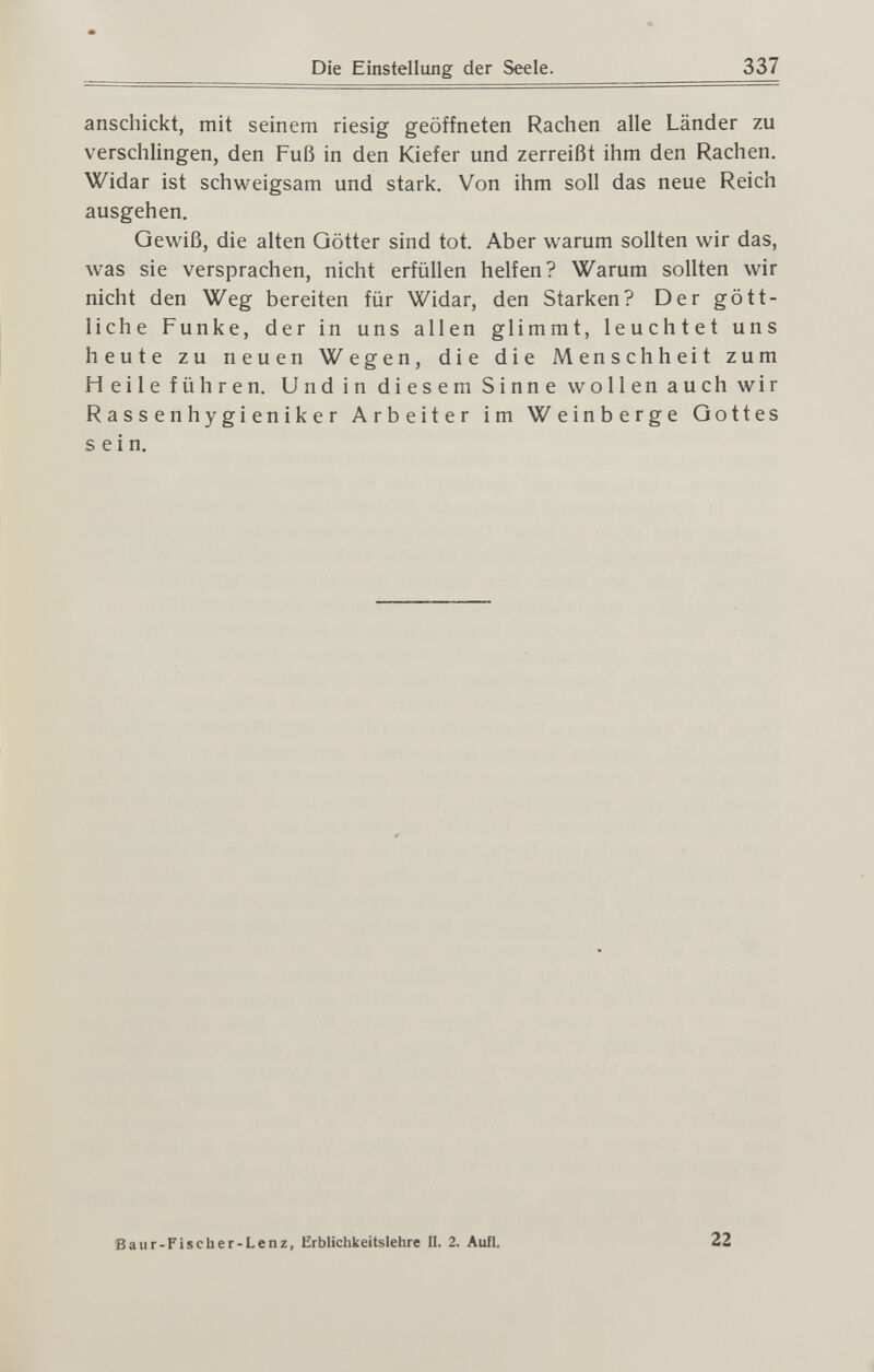 Die Einstellung der Seele. 337 anschickt, mit seinem riesig geöffneten Rachen alle Länder zu verschlingen, den Fuß in den Kiefer und zerreißt ihm den Rachen. Widar ist schweigsam und stark. Von ihm soll das neue Reich ausgehen. Gewiß, die alten Götter sind tot. Aber warum sollten wir das, was sie versprachen, nicht erfüllen helfen? Warum sollten wir nicht den Weg bereiten für Widar, den Starken? Der gött¬ liche Funke, der in uns allen glimmt, leuchtet uns heute zu neuen Wegen, die die Menschheit zum Heile führen. Und in diesem Sinne wollen auch wir R a s s e n h y g i en i к e r Arbeiter im Weinberge Gottes sein. Baur-Fischer-Lenz, Erblichkeitslehre II. 2. Aufl. 22