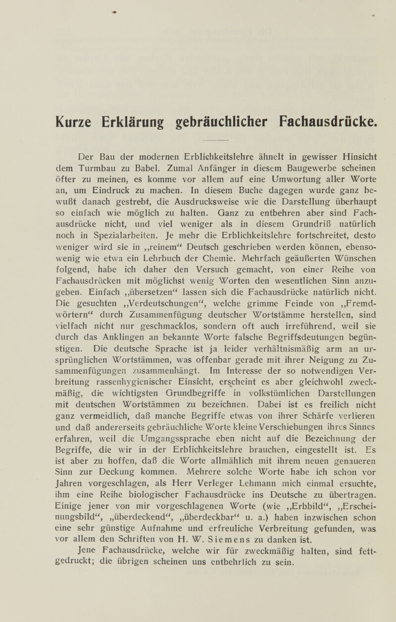 Kurze Erklärung gebräuchlicher Fachausdrücke Der Bau der modernen Erblichkeitslehre ähnelt in gewisser Hinsicht dem Turmbau zu Babel. Zumal Anfänger in diesem Baugewerbe scheinen öfter zu meinen, es komme vor allem auf eine Umwortung aller Worte an, um Eindruck zu machen. In diesem Buche dagegen wurde ganz be¬ wußt danach gestrebt, die Ausdrucksweise wie die Darstellung überhaupt so einfach wie möglich zu halten. Ganz zu entbehren aber sind Fach¬ ausdrücke nicht, und viel weniger als in diesem Grundriß natürlich noch in Spezialarbeiten. Je mehr die Erblichkeitslehre fortschreitet, desto weniger wird sie in ,,reinem'' Deutsch geschrieben werden können, ebenso¬ wenig wie etwa ein Lehrbuch der Chemie. Mehrfach geäußerten Wünschen folgend, habe ich daher den Versuch gemacht, von einer Reihe von Fachausdrücken mit möglichst wenig Worten den wesentlichen Sinn anzu¬ geben. Einfach ,,übersetzen'' lassen sich die Fachausdrücke natürlich nicht. Die gesuchten ,,Verdeutschungen, welche grimme Feinde von ,,Fremd¬ wörtern durch Zusammenfügung deutscher Wortstämme herstellen, sind vielfach nicht nur geschmacklos, sondern oft auch irreführend, weil sie durch das Anklingen an bekannte Worte falsche Begriffsdeutungen begün¬ stigen. Die deutsche Sprache ist ja leider verhältnismäßig arm an ur¬ sprünglichen Wortstämmen, was offenbar gerade mit ihrer Neigung zu Zu¬ sammenfügungen zusammenhängt. Im Interesse der so notwendigen Ver¬ breitung rassenhygienischer Einsicht, erscheint es aber gleichwohl zweck¬ mäßig, die wichtigsten Grundbegriffe in volkstümlichen Darstellungen mit deutschen Wortstämmen zu bezeichnen. Dabei ist es freilich nicht ganz vermeidlich, daß manche Begriffe etwas von ihrer Schärfe verlieren und daß andererseits gebräuchliche Worte kleine Verschiebungen ihres Sinnes erfahren, weil die Umgangssprache eben nicht auf die Bezeichnung der Begriffe, die wir in der Erblichkeitslehre brauchen, eingestellt ist. Es ist aber zu hoffen, daß die Worte allmählich mit ihrem neuen genaueren Sinn zur Deckung kommen. Mehrere solche Worte habe ich schon vor Jahren vorgeschlagen, als Herr Verleger Lehmann mich einmal ersuchte, ihm eine Reihe biologischer Fachausdrücke ins Deutsche zu übertragen. Einige jener von mir vorgeschlagenen Worte (wie ,,Erbbild, ,,Erschei¬ nungsbild, „überdeckend, ,,überdeckbar u. a.) haben inzwischen schon eine sehr günstige Aufnahme und erfreuliche Verbreitung gefunden, was vor allem den Schriften von H. W. Siemens zu danken ist. Jene Fachausdrücke, welche wir für zweckmäßig halten, sind fett¬ gedruckt; die übrigen scheinen uns entbehrlich zu sein.