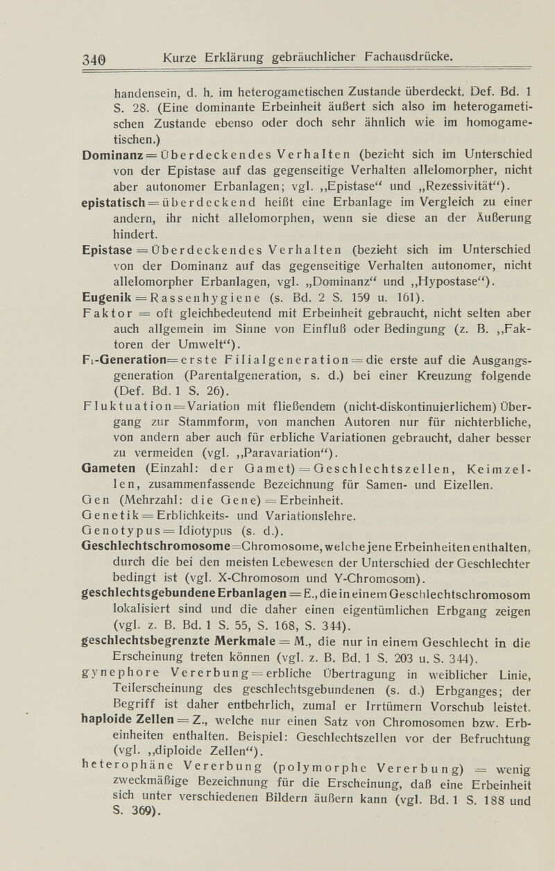 340 Kurze Erklärung gebräuchlicher Fachausdrücke. handensein, d. h, im heterogametischen Zustande überdeckt. Def. Bd. 1 S. 28. (Eine dominante Erbeinheit äußert sich also im heterogameti¬ schen Zustande ebenso oder doch sehr ähnlich wie im homogame- tischen.) Dominanz= Übe rdeckendes Verhalten (bezieht sich im Unterschied von der Epistase auf das gegenseitige Verhalten allelomorpher, nicht aber autonomer Erbanlagen; vgl. „Epistase und „Rezessivität). epistatisch = überdeckend heißt eine Erbanlage im Vergleich zu einer andern, ihr nicht allelomorphen, wenn sie diese an der Äußerung hindert. Epistase = Überdeckendes Verhalten (bezieht sich im Unterschied von der Dominanz auf das gegenseitige Verhalten autonomer, nicht allelomorpher Erbanlagen, vgl. „Dominanz'' und ,,Hypostase). Eugenik = Rassenhygiene (s. Bd. 2 S. 159 u. 161). Faktor = oft gleichbedeutend mit Erbeinheit gebraucht, nicht selten aber auch allgemein im Sinne von Einfluß oder Bedingung (z. B. ,.Fak¬ toren der Umwelt). Fi-Generation= erste FiIiaIgeneration = die erste auf die Ausgangs¬ generation (Parentalgeneration, s. d.) bei einer Kreuzung folgende (Def. Bd.l S. 26). Fluktuation=^Variation mit fließendem (nicht-diskontinuierlichem) Über¬ gang zur Stammform, von manchen Autoren nur für nichterbliche, von andern aber auch für erbliche Variationen gebraucht, daher besser zu vermeiden (vgl. ,,Paravariation). Gameten (Einzahl: der Gamet) ^Geschlechtszellen, Keimzel¬ len, zusammenfassende Bezeichnung für Samen- und Eizellen. Gen (Mehrzahl: die Gene) = Erbeinheit. G e n etik = Erblichkeits- und Variationslehre. Genotypus= Idiotypus (s. d.). Geschlechtschromosome=Chromosorne, welche jene Erbeinheiten enthalten, durch die bei den meisten Lebewesen der Unterschied der Geschlechter bedingt ist (vgl. X-Chromosom und Y-Chromosom), geschlechtsgebundene Erbanlagen = E., die in einem Geschlechtschromosom lokalisiert sind und die daher einen eigentümlichen Erbgang zeigen (vgl. z. B. Bd. 1 S. 55, S. 168, S. 344). geschlechtsbegrenzte Merkmale = M., die nur in einem Geschlecht in die Erscheinung treten können (vgl. z. B. Bd. 1 S. 203 u. S. 344). gynephore Ve re rb un g = erbliche Übertragung in weiblicher Linie, Teilerscheinung des geschlechtsgebundenen (s. d.) Erbganges; der Begriff ist daher entbehrlich, zumal er Irrtümern Vorschub leistet, haploide Zellen = Z., welche nur einen Satz von Chromosomen bzw. Erb¬ einheiten enthalten. Beispiel: Geschlechtszellen vor der Befruchtung (vgl. ,,diploide Zellen), heterophäne Vererbung (polymorphe Vererbung) = wenig zweckmäßige Bezeichnung für die Erscheinung, daß eine Erbeinheit sich unter verschiedenen Bildern äußern kann (vgl. Bd.l S 188 und S. 369).