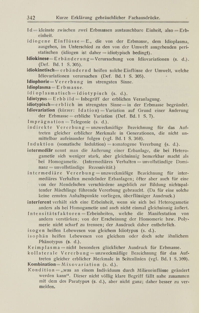 342 Kurze Erklärung gebräuchlicher Fachausdrücke. Id = kleinste zwischen zwei Erbmassen austauschbare Einheit, also = Erb¬ einheit. idiogene Einflüsse=^E., die von der Erbmasse, dem Idioplasma, ausgehen, im Unterschied zu den von der Umwelt ausgehenden peri¬ statischen (idiogen ist daher = idiotypisch bedingt). Idiokinese—Erbänderung = Verursachung von Idiovariationen (s. d.). (Def. Bd. 1 S. 305). idiokinetisch—e rbände r nd heißen solche Einflüsse der Umwelt, welche Idiovariationen verursachen (Def. Bd. 1 S. 305). ldiophorie = Vererbung im strengsten Sinne. Idioplasma = E rb masse, idi oplasmatisch = idiotypisch (s. d.). Idioiypus= E rbb i Id — Inbegriff der erblichen Veranlagung. idiotypisch=erblich im strengsten Sinne = in der Erbmasse begründet. Idiovariation (kürzer: Id at io n) = Variation auf Grund einer Änderung der Erbmasse = erbliche Variation (Def. Bd. 1 S. 7). Imprägnation =^Telegonie (s. d.). indirekte Vererbung = unzweckmäßige Bezeichnung für das Auf¬ treten gleicher erblicher Merkmale in Generationen, die nicht un¬ mittelbar aufeinander folgen (vgl. Bd. 1 S. 368). Induktion (somatische Induktion) = somatogene Vererbung (s. d.). intermediär nennt man die Äußerung einer Erbanlage, die bei Hetero- gametie sich weniger stark, aber gleichsinnig bemerkbar macht als bei Homogametie. (Intermediäres Verhalten = unvollständige Domi¬ nanz = unvollständige Rezessivität.) intermediäre Ve re rb un g = unzweckmäßige Bezeichnung für inter¬ mediäres Verhalten mendelnder Erbanlagen; öfter aber auch für eine von der Mendelschen verschiedene angeblich zur Bildung nichtspal- tender Mischlinge führende Vererbung gebraucht. (Da für eine solche keine ernsten Anhaltspunkte vorliegen, überflüssiger Ausdruck.) interfèrent verhält sich eine Erbeinheit, wenn sie sich bei Heterogametie anders als bei Homogametie und auch nicht einmal gleichsinnig äußert. Intensi tätsfaktor en = Erbeinheiten, welche die Manifestation von andern verstärken; von der Erscheinung der Homomerie bzw. Poly¬ merie nicht scharf zu trennen; der Ausdruck daher entbehrlich, isogen heißen Lebewesen von gleichem Idiotypus (s. d.). isophän heißen Lebewesen von gleichem oder doch sehr ähnlichem Phänotypus (s. d.). Keim plasma = nicht besonders glücklicher Ausdruck für Erbmasse, kollaterale Ve re rb ung — unzweckmäßige Bezeichnung für das Auf¬ treten gleicher erblicher Merkmale in Seitenlinien (vgl. Bd. 1 S.369). Kombination= M i xo V a r i a t io n (s. d.). Kondition = ,,was an einem Individuum durch Milieueinflüsse geändert werden kann. Dieser nicht völlig klare Begriff fällt nahe zusammen mit dem des Paratypus (s. d.), aber nicht ganz; daher besser zu ver¬ meiden.