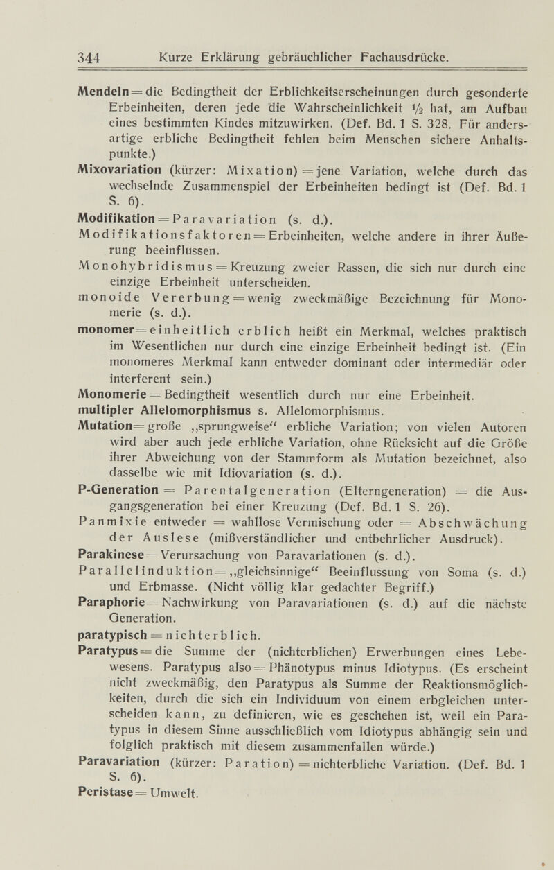 344 Kurze Erklärung gebräuchlicher Fachausdrücke. Mendeln=die Bedingtheit der Erblichkeitserscheinungen durch gesonderte Erbeinheiten, deren jede die Wahrscheinlichkeit V2 hat, am Aufbau eines bestimmten Kindes mitzuwirken. (Def. Bd. 1 S. 328. Für anders¬ artige erbliche Bedingtheit fehlen beim Menschen sichere Anhalts¬ punkte.) Mixovariation (kürzer: Mixation) =]ene Variation, welche durch das wechselnde Zusammenspiel der Erbeinheiten bedingt ist (Def. Bd. 1 S. 6). Modifikation = Para variation (s. d.). Modifikationsfaktoren —Erbeinheiten, welche andere in ihrer Äuße¬ rung beeinflussen. Monohybridismus = Kreuzung zweier Rassen, die sich nur durch eine einzige Erbeinheit unterscheiden. m on о id e Ve г e rbun g = wenig zweckmäßige Bezeichnung für Mono¬ merie (s. d.). monomer= einheitlich erblich heißt ein Merkmal, welches praktisch im Wesentlichen nur durch eine einzige Erbeinheit bedingt ist. (Ein monomeres Merkmal kann entweder dominant oder intermediär oder interfèrent sein.) Monomerie = Bedingtheit wesentlich durch nur eine Erbeinheit. multipler Allelomorphismus s. Allelomorphismus. Mutation= große ,,sprungweise erbliche Variation; von vielen Autoren wird aber auch jede erbliche Variation, ohne Rücksicht auf die Größe ihrer Abweichung von der Stammform als Mutation bezeichnet, also dasselbe wie mit Idiovariation (s. d.). P-Generation = Parentalgeneration (Eltcrngeneration) = die Aus¬ gangsgeneration bei einer Kreuzung (Def. Bd. 1 S. 26). Pan m ix i e entweder = wahllose Vermischung oder = Abschwäch ung der Auslese (mißverständlicher und entbehrlicher Ausdruck). Parakinese= Verursachung von Paravariationen (s. d.). Parallelinduktion=,,gleichsinnige Beeinflussung von Soma (s. d.) und Erbmasse. (Nicht völlig klar gedachter Begriff.) Paraphorie=^ Nachwirkung von Paravariationen (s. d.) auf die nächste Generation. paratypisch = nichterblich. Paratypus= die Summe der (nichterblichen) Erwerbungen eines Lebe¬ wesens. Parat3'pus also Phänotypus minus Idiotypus. (Es erscheint nicht zweckmäßig, den Paratypus als Summe der Reaktionsmöglich¬ keiten, durch die sich ein Individuum von einem erbgleichen unter¬ scheiden kann, zu definieren, wie es geschehen ist, weil ein Para¬ typus in diesem Sinne ausschließlich vom Idiotypus abhängig sein und folglich praktisch mit diesem zusammenfallen würde.) Paravariation (kürzer: Paration) = nichterbliche Variation. (Def. Bd. 1 S. 6). Peristase= Umwelt.