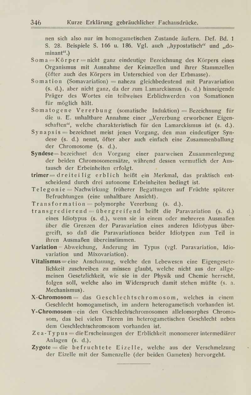 346 Kurze Erklärung gebräuchlicher Fachausdrücke. nen sich also nur im homogametischen Zustande äußern. Def. Bd. 1 S. 28. Beispiele S. 166 u. 186. Vgl. auch „hypostatisch und „do¬ minant.) Soma=^Körper = nicht ganz eindeutige Bezeichnung des Körpers eines Organismus mit Ausnahme der Keimzellen und ihrer Stammzellen (öfter auch des Körpers im Unterschied von der Erbmasse). Somation (Somavariation) = nahezu gleichbedeutend mit Paravariation (s. d.), aber nicht ganz, da der zum Lamarckismus (s. d.) hinneigende Präger des Wortes ein teilweises Erblichwerden von Somationen für möglich hält. Somatogene Vererbung (somatische Induktion) = Bezeichnung für die u. E. unhaltbare Annahme einer ,,Vererbung erworbener Eigen¬ schaften, welche charakteristisch für den Lamarckismus ist (s. d.). Synapsis = bezeichnet meist jenen Vorgang, den man eindeutiger Syn- dese (s. d.) nennt, öfter aber auch einfach eine Zusammenballung der Chromosome (s. d.). Syndese= bezeichnet den Vorgang einer paarweisen Zusammenlegung der beiden Chromosomensätze, während dessen vermutlich der Aus¬ tausch der Erbeinheiten erfolgt. trimer= dreitei lig erblich heißt ein Merkmal, das praktisch ent¬ scheidend durch drei autonome Erbeinheiten bedingt ist. Telegonie = Nachwirkung früherer Begattungen auf Früchte späterer Befruchtungen (eine unhaltbare Ansicht). Transformation = polymorphe Vererbung (s. d.). transgredierend = übergreifend heißt die Paravariation (s. d.) eines Idiotypus (s. d.), wenn sie in einem oder mehreren Ausmaßen über die Grenzen der Paravariation eines anderen Idiotypus über¬ greift, so daß die Paravariationen beider Idiotypen zum Teil in ihren Ausmaßen übereinstimmen. Variation ^ Abweichung, Änderung im Typus (vgl. Paravariation, Idio- variation und Mixovariation). Vitalismus=^eine Anschauung, welche den Lebewesen eine Eigengesetz¬ lichkeit zuschreiben zu müssen glaubt, welche nicht aus der allge¬ meinen Gesetzlichkeit, wie sie in der Physik und Chemie herrscht, folgen soll, welche also im Widerspruch damit stehen müßte (s. a. Mechanismus). X-Chromosom = das Geschlechtschromosom, welches in einem Geschlecht homogametisch, im andern heterogametisch vorhanden ist. Y-Chromosom=ein den Geschlechtschromosomen allelomorphes Chromo¬ som, das bei vielen Tieren im heterogametischen Geschlecht neben dem Geschlechtschromosom vorhanden ist. Zea-Ty pus = die Erscheinungen der Erblichkeit monomerer intermediärer Anlagen (s. d.). Zygote = die befruchtete Eizelle, welche aus der Verschmelzung der Eizelle mit der Samenzelle (der beiden Gameten) hervorgeht.