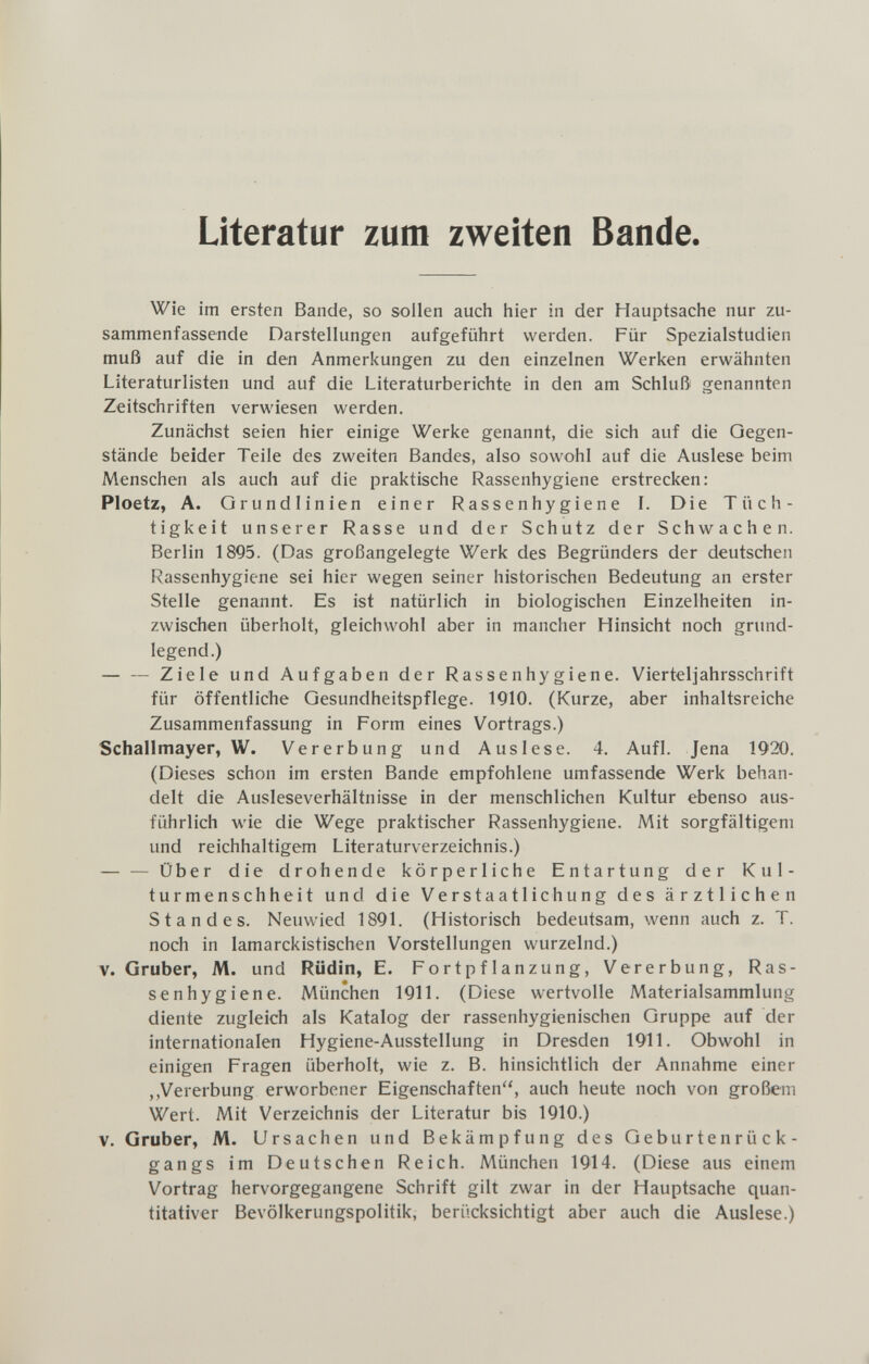 Literatur zum zweiten Bande. Wie im ersten Bande, so sollen auch hier in der Hauptsache nur zu¬ sammenfassende Darstellungen aufgeführt werden. Für Spezialstudien muß auf die in den Anmerkungen zu den einzelnen Werken erwähnten Literaturlisten und auf die Literaturberichte in den am Schluß genannten Zeitschriften verwiesen werden. Zunächst seien hier einige Werke genannt, die sich auf die Gegen¬ stände beider Teile des zweiten Bandes, also sowohl auf die Auslese beim Menschen als auch auf die praktische Rassenhygiene erstrecken: Ploetz, A. Grundlinien einer Rassenhygiene L Die Tüch¬ tigkeit unserer Rasse und der Schutz der Schwachen. Berlin 1895. (Das großangelegte Werk des Begründers der deutschen Rassenhygiene sei hier wegen seiner historischen Bedeutung an erster Stelle genannt. Es ist natürlich in biologischen Einzelheiten in¬ zwischen überholt, gleichwohl aber in mancher Hinsicht noch grund¬ legend.) — — Ziele und Aufgaben der Rassen hygiene. Vierteljahrsschrift für öffentliche Gesundheitspflege. 1910. (Kurze, aber inhaltsreiche Zusammenfassung in Form eines Vortrags.) Schallmayer, W. Vererbung und Auslese. 4. Aufl. Jena 1920. (Dieses schon im ersten Bande empfohlene umfassende Werk behan¬ delt die Ausleseverhältnisse in der menschlichen Kultur ebenso aus¬ führlich wie die Wege praktischer Rassenhygiene. Mit sorgfältigem und reichhaltigem Literaturverzeichnis.) — — Über die drohende körperliche Entartung der Kul¬ turmenschheit und die Verstaatlichung des ärztlichen Standes. Neuwied 1891. (Historisch bedeutsam, wenn auch z. T. noch in lamarckistischen Vorstellungen wurzelnd.) V. Gruber, M. und Rüdin, E. Fortpflanzung, Vererbung, Ras¬ senhygiene. München 1911. (Diese wertvolle Materialsammlung diente zugleich als Katalog der rassenhygienischen Gruppe auf der internationalen Hygiene-Ausstellung in Dresden 1911. Obwohl in einigen Fragen überholt, wie z. B. hinsichtlich der Annahme einer ,,Vererbung erworbener Eigenschaften, auch heute noch von großem Wert. Mit Verzeichnis der Literatur bis 1910.) V. Gruber, M. Ursachen und Bekämpfung des Geburtenrück¬ gangs im Deutschen Reich. München 1914. (Diese aus einem Vortrag hervorgegangene Schrift gilt zwar in der Hauptsache quan¬ titativer Bevölkerungspolitik, berücksichtigt aber auch die Auslese.)