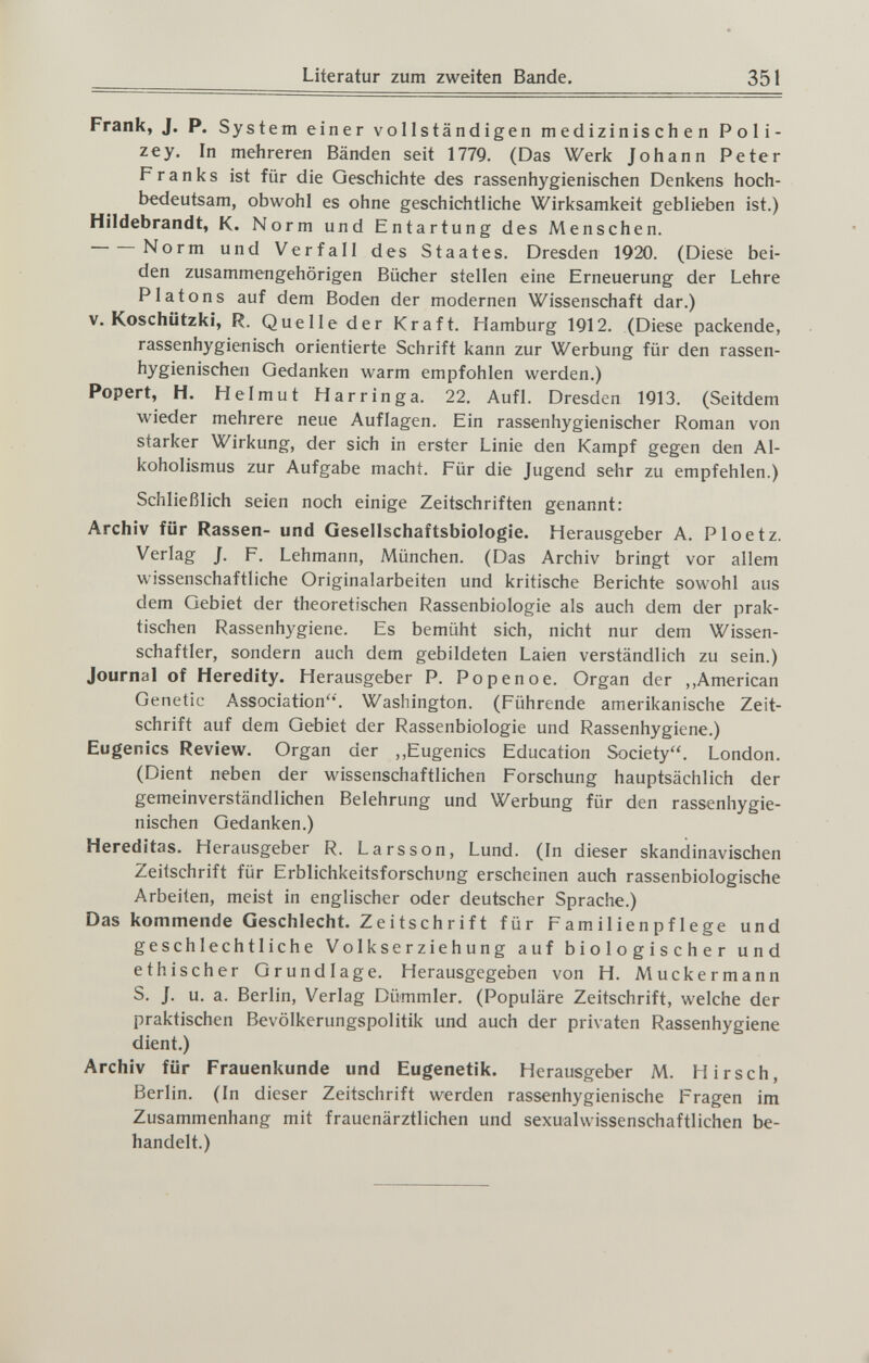 Literatur zum zweiten Bande. 351 Frank, J. P. System einer vollständigen medizinischen Poli- zey. In mehreren Bänden seit 1779. (Das Werk Johann Peter Franks ist für die Geschichte des rassenhygienischen Denkens hoch¬ bedeutsam, obwohl es ohne geschichtliche Wirksamkeit geblieben ist.) Hildebrandt, K. Norm und Entartung des Menschen. Norm und Verfall des Staates. Dresden 1920. (Diese bei¬ den zusammengehörigen Bücher stellen eine Erneuerung der Lehre Piatons auf dem Boden der modernen Wissenschaft dar.) V. Koschützki, R. Quelle der Kraft. Hamburg 1912. (Diese packende, rassenhygienisch orientierte Schrift kann zur Werbung für den rassen¬ hygienischen Gedanken warm empfohlen werden.) Popert, H. Helmut H arringa. 22. AufL Dresden 1913. (Seitdem wieder mehrere neue Auflagen. Ein rassenhygienischer Roman von starker Wirkung, der sich in erster Linie den Kampf gegen den Al¬ koholismus zur Aufgabe macht. Für die Jugend sehr zu empfehlen.) Schließlich seien noch einige Zeitschriften genannt: Archiv für Rassen- und Gesellschaftsbiologie. Herausgeber A. Ploetz. Verlag J. F. Lehmann, München. (Das Archiv bringt vor allem wissenschaftliche Originalarbeiten und kritische Berichte sowohl aus dem Gebiet der theoretischen Rassenbiologie als auch dem der prak¬ tischen Rassenhygiene. Es bemüht sich, nicht nur dem Wissen¬ schaftler, sondern auch dem gebildeten Laien verständlich zu sein.) Journal of Heredity. Herausgeber P. Po pen о е. Organ der ,.American Genetic Association'*'. Washington. (Führende amerikanische Zeit¬ schrift auf dem Gebiet der Rassenbiologie und Rassenhygiene.) Eugenics Review. Organ der ,,Eugenics Education Society. London. (Dient neben der wissenschaftlichen Forschung hauptsächlich der gemeinverständlichen Belehrung und Werbung für den rassenhygie¬ nischen Gedanken.) Hereditas. Herausgeber R. Larsson, Lund. (In dieser skandinavischen Zeitschrift für Erblichkeitsforschung erscheinen auch rassenbiologische Arbeiten, meist in englischer oder deutscher Sprache.) Das kommende Geschlecht. Zeitschrift für F am i 1 ie n p f 1 ege und geschlechtliche Volkserziehung auf biologischer und ethischer Grundlage. Herausgegeben von H. Muckermann S. J. u. a. Berlin, Verlag Dümmler. (Populäre Zeitschrift, welche der praktischen Bevölkerungspolitik und auch der privaten Rassenhygiene dient.) Archiv für Frauenkunde und Eugenetik. Herausgeber M. Hirsch, Berlin. (In dieser Zeitschrift werden rassenhygienische Fragen im Zusammenhang mit frauenärztlichen und sexualwissenschaftlichen be¬ handelt.)