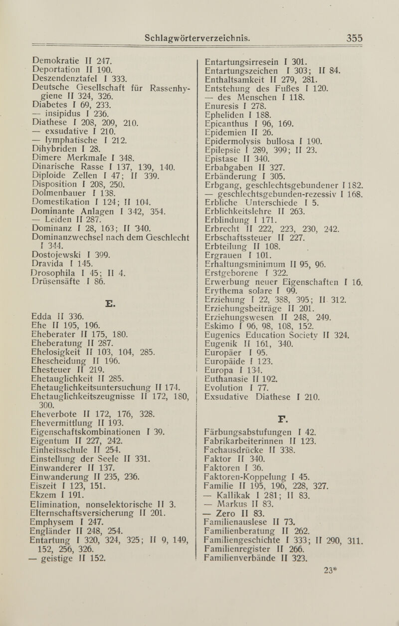 Schlagwörterverzeichnis. 355 Demokratie II 247. Deportation II IQO. Deszendenztafel I 333. Deutsche Oesellschaft für Rassenhy¬ giene II 324, 326. Diabetes I 69, 233. — insipidus I 236. Diathese I 208, 209, 210. — exsudative I 210. — lymphatische I 212. Dihybriden I 28. Dimere Merkmale I 348. Dinarische Rasse I 137, 139, 140. Diploide Zellen 1 47; Ii 339. Disposition I 208, 250. Dolmenbauer I 138. Domestikation I 124; II 104. Dominante Anlagen I 342, 354. — Leiden II 287. Dominanz I 28, 163; II 340. Dominanzwechsel nach dem Geschlecht I 344. Dostojewski I 399. Dravida I 145. Drosophila I 45; II 4. Drüsensäfte I 86. E. Edda II 336. Ehe II 195, 196. Eheberater II 175, 180. Eheberatung II 287. Ehelosigkeit II 103, 104, 285. Ehescheidung II 196. Ehesteuer II 219. Ehetauglichkeit II 285. Ehetauglichkeitsuntersuchung II 174. Ehetauglichkeitszeugnisse II 172, 180, 300. Eheverbote II 172, 176, 328. Ehevermittlung II 193. Eigenschaftskombinationen I 39. Eigentum II 227, 242. Einheitsschule II 254. Einstellung der Seele II 331. Einwanderer II 137. Einwanderung II 235, 236. Eiszeit I 123, 151. Ekzem I 191. Elimination, nonselektorische II 3. Elternschaftsversicherung II 201. Emphysem I 247. Engländer II 248, 254. Entartung I 320, 324, 325; II 9, 149, 152, 256, 326. — geistige II 152. Entartungsirresein I 301. Entartungszeichen I 303; II 84. Enthaltsamkeit II 279, 281. Entstehung des Fußes I 120. — des Menschen I 118. Enuresis I 278. Epheliden I 188. Epicanthus I 96, 169. Epidemien II 26. Epidermolysis bullosa I 190. Epilepsie I 289, 399; II 23. Epistase II 340. Erbabgaben II 327. Erbänderung I 305. Erbgang, geschlechtsgebundener 1182. — geschlechtsgebunden-rezessiv I 168. Erbliche Unterschiede I 5. Erblichkeitslehre II 263. Erblindung I 171. Erbrecht II 222, 223, 230, 242. Erbschaftssteuer II 227. Erbteilung II 108. Ergrauen I 101. Erhaltungsminimum II 95, 96. Erstgeborene I 322. Erwerbung neuer Eigenschaften I 16. Ervthema solare I 99. Erziehung I 22, 388, 395; II 312. Erziehungsbeiträge II 201. Erziehungswesen II 248, 249. Eskimo I 96, 98, 108, 152. Eugenics Education Society II 324. Eugenik II 161, 340. Europäer I 95. Europäide 1 123. Europa I 134. Euthanasie II 192. Evolution I 77. Exsudative Diathese I 210. F. Färbungsabstufungen I 42. Fabrikarbeiterinnen II 123. Fachausdrücke II 338. Faktor II 340. Faktoren I 36. Faktoren-Koppelung I 45. Familie II 195, 196, 228, 327. — Kallikak I 281; II 83. — Л^чгкиз II 83. — Zero II 83. Familienauslese II 73. Familienberatung II 262. Familiengeschichte 1 333; II 290, 311. Familienregister II 266. Familienverbände II 323. 23*