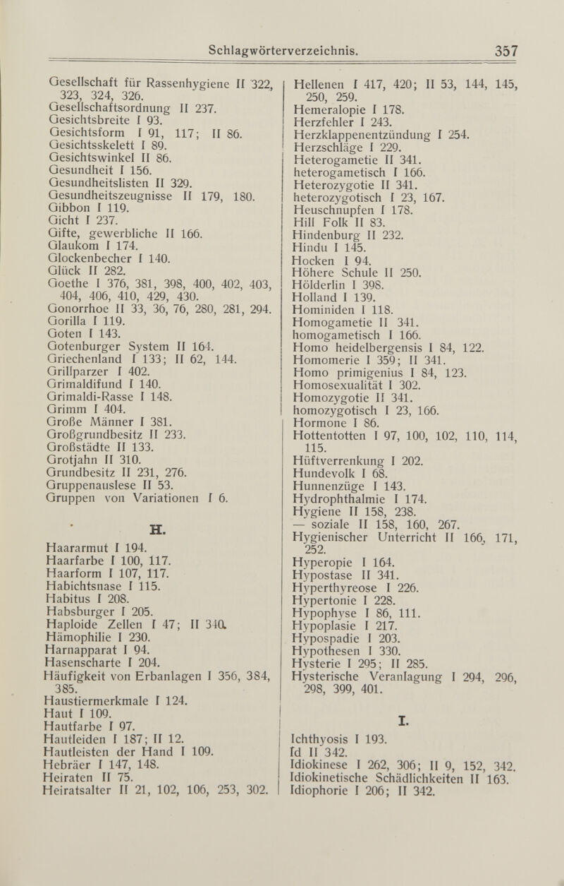 Schlagwörterverzeichnis, 357 Oesellschaft für Rassenhygiene II 322, 323 324, 326. Gesellschaftsordnung II 237. Gesichtsbreite I 93. Gesichtsform I 91, 117; II 86. Gesichtsskelett I 89. Gesichtswinkel II 86. Gesundheit I 156. Gesundheitslisten II 329. Gesundheitszeugnisse II 179, 180. Gibbon I 119. Gicht I 237. Gifte, gewerbliche II 166. Glaukom I 174. Glockenbecher I 140. Glück II 282. Goethe I 376, 381, 398, 400, 402, 403, 404, 406, 410, 429, 430. Gonorrhoe II 33, 36, 76, 280, 281, 294. Gorilla I 119. Goten I 143. Gotenburger System II 164. Griechenland I 133; II 62, 144. Grillparzer 1 402. Grimaldifund I 140. Grimaldi-Rasse I 148. Grimm I 404. Große Männer I 381. Großgrundbesitz II 233. Großstädte II 133. Grotjahn II 310. Grundbesitz II 231, 276. Gruppenauslese II 53. Gruppen von Variationen I 6. H. Haararmut I 194. Haarfarbe I 100, 117. Haarform I 107, 117. Habichtsnase I 115. Habitus I 208. Habsburger I 205. Haploide Zellen I 47; II 340. Hämophilie I 230. Harnapparat I 94. Hasenscharte 1 204. Häufigkeit von Erbanlagen I 356, 384, 385. Haustiermerkmale I 124. Haut I 109. Hautfarbe 1 97. Hautleiden 1 187; II 12. Hautleistcn der Hand I 109. Hebräer I 147, 148. Heiraten II 75. Heiratsalter II 21, 102, 106, 253, 302. Hellenen 1 417, 420; II 53, 144, 145, 250, 259. Hemeralopie I 178. Herzfehler I 243. Herzklappenentzündung 1 254. Herzschläge I 229, Heterogametie II 341. heterogametisch I 166. Heterozygotie II 341, heterozygotisch I 23, 167. Heuschnupfen I 178. Hill Folk II 83. Hindenburg II 232, Hindu I 145. Hocken I 94. Höhere Schule II 250. Hölderlin 1 398. Holland I 139. Hominiden 1 118. Homogametie 11 341. homogametisch I 166. Homo heidelbergensis I 84, 122. Homomerie I 359; II 341. Homo primigenius I 84, 123, Homosexualität I 302. Homozygotie II 341. homozygotisch I 23, 166. Hormone I 86. Hottentotten I 97, 100, 102, 110, 114, 115. Hüftverrenkung I 202. Hundevolk I 68. Hunnenzüge I 143. Hydrophthalmie I 174. Hygiene II 158, 238. — soziale II 158, 160, 267. Hygienischer Unterricht II 166^ 171, 252. Hyperopie I 164. Hypostase II 341. Hyperthyreose I 226. Hypertonie I 228. Hypophyse I 86, III. Hypoplasie I 217. Hypospadie I 203, Hypothesen 1 330, Hysterie I 295; II 285. Hysterische Veranlagung I 294, 296, 298, 399, 401. I. Ichthyosis I 193. fd II 342. Idiokinese I 262, 306; II 9, 152, 342. Idiokinetische Schädlichkeiten II 163. Idiophorie I 206; II 342.