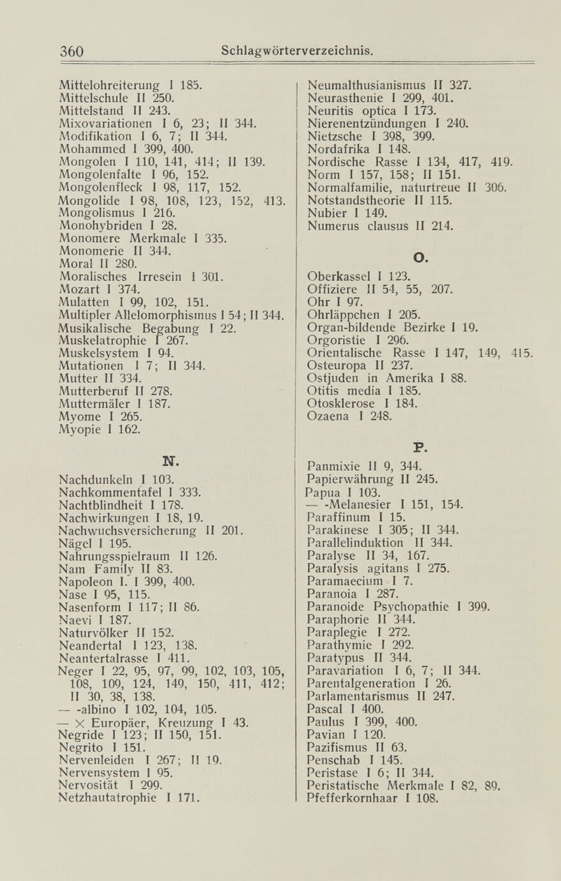 360 Schlagwörterverzeichnis. Mittelohreiterung I 185. Mittelschule II 250. Mittelstand II 243. Mixovariationen 16, 23; II 344. Modifikation I 6, 7 ; II 344. Mohammed I 399, 400. Mongolen I 110, 141, 414; II 139. Mongolenfalte I 96, 152. Mongolenfleck I 98, 117, 152. Mongolide I 98, 108, 123, 152, 413. Mongolismus I 216. Monohybriden I 28. Monomere Merkmale I 335. Monomerie II 344. Moral II 280. Moralisches Irresein I 301. Mozart I 374. Mulatten I 99, 102, 151. Multipler Allelomorphismus 1 54; II 344. Musikalische Begabung I 22. Muskelatrophie I 267. Muskelsystem I 94. Mutationen I 7 ; II 344. Mutter II 334. A'lutterberuf II 278. Muttermäler I 187. Myome I 265. Myopie I 162. N. Nachdunkeln I 103. Nachkommentafel I 333. Nachtblindheit I 178. Nachwirkungen I 18, 19. Nachwuchsversicherung II 201. Nägel I 195. Nahrungsspielraum II 126. Nam Family II 83. Napoleon I. I 399, 400. Nase I 95, 115. Nasenform 1 117; II 86. Naevi I 187. Naturvölker II 152. Neandertal I 123, 138. Neantertalrasse I 411. Neger I 22, 95, 97, 99, 102, 103, 105, 108, 109, 124, 149, 150, 411, 412; II 30, 38, 138. — -albino I 102, 104, 105. — X Europäer, Kreuzung I 43. Negride I 123; II 150, 151. Negrito I 151. Nervenleiden I 267; II 19. Nervensystem 1 95. Nervosität 1 299. Netzhautatrophie I 171. Neumalthusianismus II 327. Neurasthenie I 299, 401. Neuritis optica I 173. Nierenentzündungen I 240. Nietzsche I 398, 399. Nordafrika I 148. Nordische Rasse I 134, 417, 419. Norm I 157, 158; II 151. Normalfamilie, naturtreue II 306. Notstandstheorie II 115. Nubier I 149. Numerus clausus II 214. O. Oberkassel I 123. Offiziere II 54, 55, 207. Ohr I 97. Ohrläppchen I 205. Organ-bildende Bezirke I 19. Orgoristie I 296. Orientalische Rasse I 147, 149, 415. Osteuropa II 237. Ostjuden in Amerika I 88. Otitis media I 185. Otosklerose I 184. Ozaena I 248. P. Panmixie II 9, 344. Papierwährung II 245. Papua 1 103. — -Melanesier I 151, 154. Paraffinum I 15. Parakinese I 305; II 344. Parallelinduktion II 344. Paralyse II 34, 167. Paralysis agitans I 275. Paramaecium I 7. Paranoia I 287. Paranoide Psychopathie I 399. Paraphorie II 344. Paraplegie I 272. Parathymie I 292. Paratypus II 344. Paravariation I 6, 7; II 344. Parentalgeneration I 26. Parlamentarismus II 247. Pascal I 400. Paulus I 399, 400. Pavian I 120. Pazifismus II 63. Penschab I 145. Peristase I 6; II 344. Peristatische Merkmale I 82, 89. Pfefferkornhaar I 108.