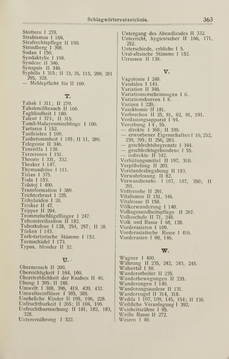 Schlagwörterverzeichnis. 363 Stottern I 278. Strabismus I 169. Strafrechtspflege 11 190. Strindberg I 398. Sudan 1 150. Syndaktylie 1 198. Syndese II 346. Synapsis II 346. Syphilis 1 315; 11 33, 35, 115, 280, 281 295, 328. — Meldepflicht für II 169. T. Tabak I 311; II 279. Tabakmißbrauch II 166. Tagblindheit 1 180. Talent I 373; II 315. Tamil-Malayenmischlinge I 100. Tartaren I 152. Tastleisten I 109. Taubstummheit I 185; II 11, 289. Telegonie II 346. Teneriffa I 138. Terzerones I 151. Theorie I 331, 332. Thraker I 147. Thymusdrüse I III. Tizian I 375. Toda I 153. Tolstoj I 400. Transformation I 369. Trichterbrust I 225. Trihybriden I 28. Trinker II 47. Tripper II 294. Trommelschlägelfinger I 247. Tubensterilisation II 182. ; Tuberkulose I 128, 254, 257; II 28. I Türken I 143. Turk-tartarische Stämme I 152. Turmschädel I 173. Typus, blonder II 32. U. Übermensch II 200. Übersichtigkeit I 164, 169. Übersterblichkeit der Knaben II 40. Übung I 395; II 248. Umwelt I 388, 396, 419, 420, 432. Umvveltseinflüsse I 385, 388. Uneheliche Kinder II 195, 196, 228. Unfruchtbarkeit I 265; II 104, 196. Unfruchtbarmachung II 181, 182, 183, 328. Unterernährung I 322. Untergang des Abendlandes II 332. Unterricht, hygienischer II 166, 171, 252. Unterschiede, erbliche I 5. Ural-altaische Stämme I 152. Urrassen 11 138. V. Vagotonic I 248. Vandalen I 143. Variation II 346. Variationserscheinungen I 6. Variationskurven I 8. Varizen I 220. Vasektomie II 181. Verbrechen II 25, 81, 82, 91, 191. Verdauungsapparat I 94. Vererbung 14, 55. — direkte 1 368; II 339. — erworbener Eigenschaften I 16, 252, 239, 395; II 256, 283. — geschlechtsbegrenzte I 344. — geschlechtsgebundene 1 55. — indirekte 11 342. Verhütungsmittel II 197, 310. Verpöbelung II 203. Verstandesbegabung II 153. Verwahrlosung II 82. Verwandtenehe I 167, 187, 350; II 291. Vetternehe 11 291. Vitalismus II 151, 346. Vitalrasse 11 158. Völkerwanderung I 140. Volksgesundheitspflege II 267. Volksschule II 71, 248. Volk und Rasse I 68, 128. Vorderasiaten I 109. Vorderasiatische Rasse I 416. Vorderasien I 90, 146. W. Wagner 1 400. Währung II 235, 242, 243, 245. Walsertal I 88. Wanderarbeiter II 235. Wanderbewegungen II 235. Wanderungen I 140. Wanderungsauslese II 131. Wandervogel II 314, 318. Wedda 1 107, 109, 145, 154; II 138. Weibliche Veranlagung I 392. Weisheitszähne I 95. Weiße Rasse II 272. Weizen 1 40. й