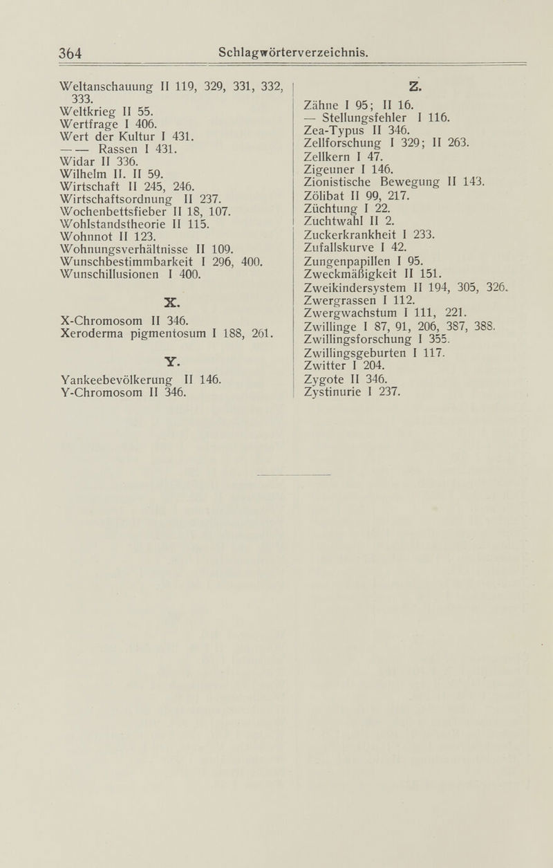 364 Schlagwörterverzeichnis. Weltanschauung II 119, 329, 331, 332, 333, Weltkrieg II 55. Wertfrage I 406. Wert der Kultur I 431. Rassen I 431. Widar II 336. Wilhelm II. II 59. Wirtschaft II 245, 246. Wirtschaftsordnung II 237. Wochenbettsfieber II 18, 107. Wohlstandstheorie II 115. Wohnnot II 123. Wohnungsverhältnisse II 109. Wunschbestimmbarkeit I 296, 400. Wunschillusionen I 400. X. X-Chromosom II 346. Xeroderma pigmentosum I 188, 261. Yankeebevölkerung II 146. Y-Chromosom II 346. Z. Zähne I 95; II 16. — Stellungsfehler I 116. Zea-Typus II 346. Zellforschung I 329; II 263. Zellkern I 47. Zigeuner I 146. Zionistische Bewegung II 143. Zölibat II 99, 217. Züchtung I 22. Zuchtwahl II 2. Zuckerkrankheit I 233. Zufallskurve I 42. Zungenpapillen I 95. Zweckmäßigkeit II 151. Zweikindersystem II 194, 305, 326. Zwergrassen I 112. Zwergwachstum I III, 221. Zwillinge I 87, 91, 206, 387, 388. Zwillingsforschung I 355. Zwillingsgeburten I 117. I Zwitter 1 204. Zygote II 346. Zystinurie I 237.