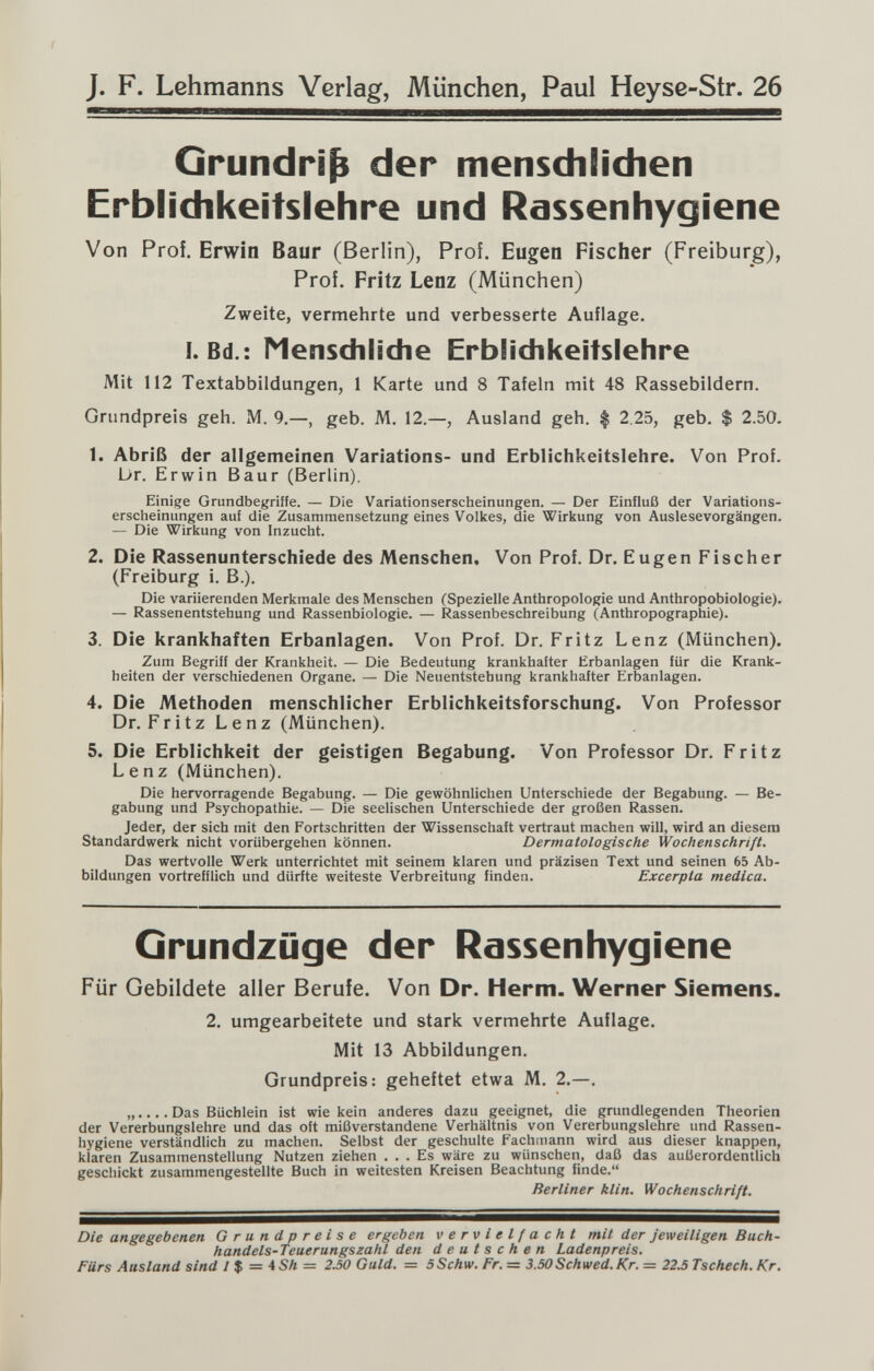 J. F. Lehmanns Verlag, München, Paul Heyse-Str. 26 Grundriß der mensdilidien Erblidikeitslehre und Rassenhygiene Von Proi. Erwin Baur (Berlin), Prof. Eugen Fischer (Freiburg), Prof. Fritz Lenz (München) Zweite, vermehrte und verbesserte Auflage. I. Bd.: Menschliche Erblichkeitslehre Mit 112 Textabbildungen, 1 Karte und 8 Tafeln mit 48 Rassebildern. Grundpreis geh. M. 9.—, geb. M. 12.—, Ausland geh. $ 2.25, geb. $ 2.50. 1. Abriß der allgemeinen Variations- und Erblichkeitslehre. Von Prof. br. Erwin Baur (Berlin). Einige Grundbegriffe. — Die Variationserscheinungen. — Der Einfluß der Variations¬ erscheinungen auf die Zusammensetzung eines Volkes, die Wirkung von Auslesevorgängen. — Die Wirkung von Inzucht. 2. Die Rassenunterschiede des Menschen, Von Prof. Dr. Eugen Fischer (Freiburg i. В.). Die variierenden Merkmale des Menschen (Spezielle Anthropologie und Anthropobiologie). — Rassenentstehung und Rassenbiologie. — Rassenbeschreibung (Anthropographie). 3. Die krankhaften Erbanlagen. Von Prof. Dr. Fritz Lenz (München). Zum Begriff der Krankheit. — Die Bedeutung krankhafter Erbanlagen für die Krank¬ heiten der verschiedenen Organe. — Die Neuentstehung krankhafter Erbanlagen. 4. Die Methoden menschlicher Erblichkeitsforschung. Von Professor Dr. Fritz Lenz (München). 5. Die Erblichkeit der geistigen Begabung. Von Professor Dr. Fritz Lenz (München). Die hervorragende Begabung. — Die gewöhnlichen Unterschiede der Begabung. — Be¬ gabung und Psychopathie. — Die seelischen Unterschiede der großen Rassen. Jeder, der sich mit den Fortschritten der Wissenschaft vertraut machen will, wird an diesem Standardwerk nicht vorübergehen können. Dermatologische Wochenschrift. Das wertvolle Werk unterrichtet mit seinem klaren und präzisen Text und seinen 65 Ab¬ bildungen vortrefflich und dürfte weiteste Verbreitung finden. Excerpta medica. Grundzüge der Rassenhygiene Für Gebildete aller Berufe. Von Dr. Herrn. Werner Siemens. 2. umgearbeitete und stark vermehrte Auflage. Mit 13 Abbildungen. Grundpreis: geheftet etwa M. 2.—. „.... Das Büchlein ist wiekein anderes dazu geeignet, die grundlegenden Theorien der Vererbungslehre und das oft mißverstandene Verhältnis von Vererbungslehre und Rassen¬ hygiene verständlich zu machen. Selbst der geschulte Fachmann wird aus dieser knappen, klaren Zusammenstellung Nutzen ziehen ... Es wäre zu wünschen, daß das außerordentlich geschickt zusammengestellte Buch in weitesten Kreisen Beachtung finde. Berliner klin. Wochenschrift. Die angegebenen Grundpreise ergeben vervielfacht mit der Jeweiligen Biich- handels-Teuerungszahl den deutschen Ladenpreis. Fürs Ausland sind У $ = 4Sh — 2.50 Guld. = SSchw. Fr. = 3.50Schwed.Kr. = 22.5 Tschech. Kr.