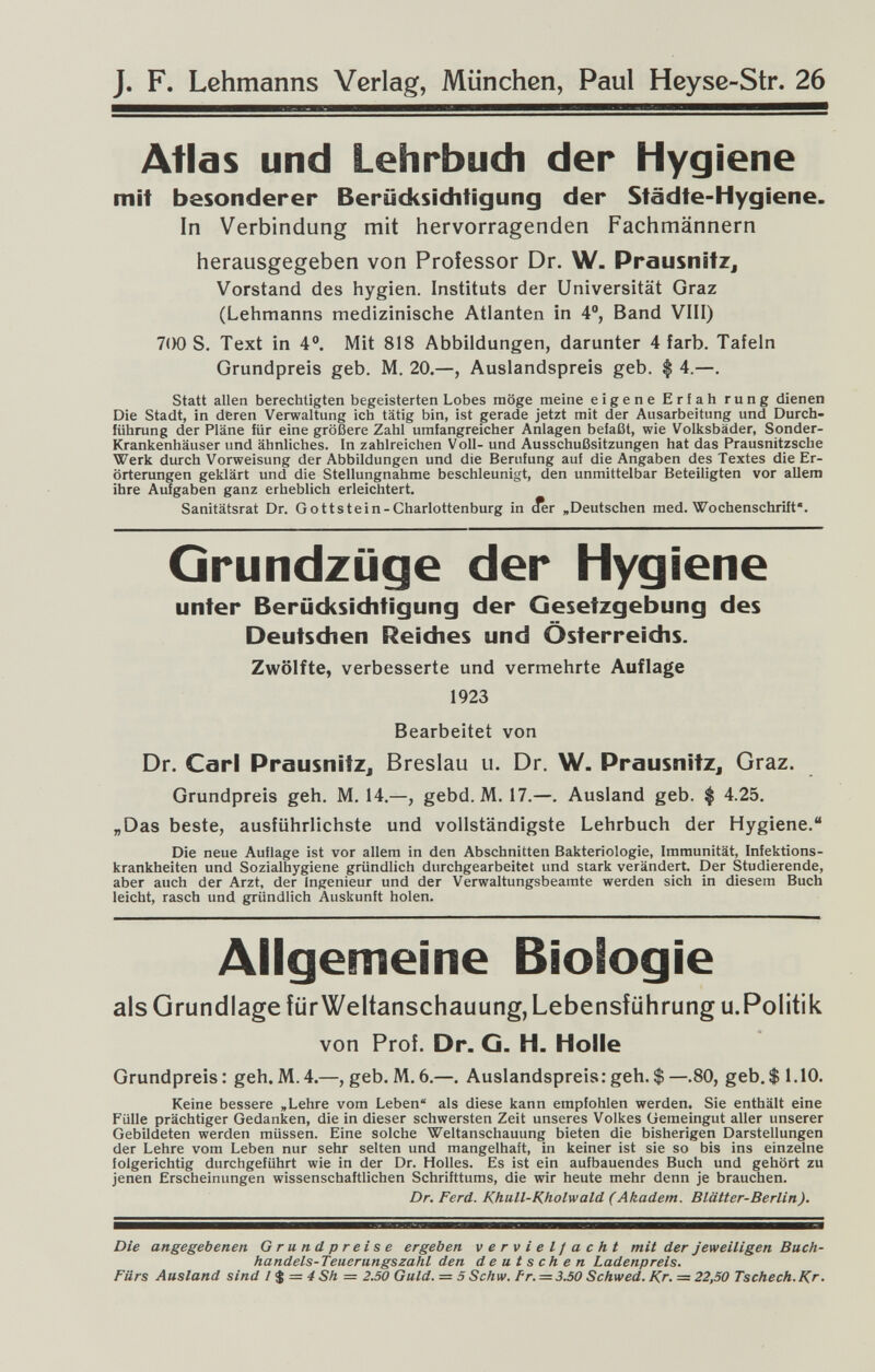 J. F. Lehmanns Verlag, München, Paul Heyse-Str. 26 Atlas und Lehrbuch der Hygiene mit besonderer Berücksichtigung der Städte-Hygiene. In Verbindung mit hervorragenden Fachmännern herausgegeben von Professor Dr. W. Prausnitz, Vorstand des hygien. Instituts der Universität Graz (Lehmanns medizinische Atlanten in 4°, Band VIII) 7(Ю S. Text in 4®. Mit 818 Abbildungen, darunter 4 färb. Tafeln Grundpreis geb. M. 20.—, Auslandspreis geb. $ 4.—. Statt allen berechtigten begeisterten Lobes möge meine eigene Erfah rung dienen Die Stadt, in deren Verwaltung ich tätig bin, ist gerade jetzt mit der Ausarbeitung und Durch¬ führung der Pläne für eine größere Zahl umfangreicher Anlagen befaßt, wie Volksbäder, Sonder- Krankenhäuser und ähnliches. In zahlreichen Voll- und Ausschußsitzungen hat das Prausnitzsche Werk durch Vorweisung der Abbildungen und die Berufung auf die Angaben des Textes die Er¬ örterungen geklärt und die Stellungnahme beschleunigt, den unmittelbar Beteiligten vor allem ihre Aufgaben ganz erheblich erleichtert. Sanitätsrat Dr. Gottstein-Charlottenburg in (ier »Deutschen med. Wochenschrift*. Grundzüge der Hygiene unter Berücksichtigung der Gesetzgebung des Deutschen Reiches und Österreichs. Zwölfte, verbesserte und vermehrte Auflage 1923 Bearbeitet von Dr. Carl PrausnitZj Breslau u. Dr. W. PrausnitZj Graz. Grundpreis geh. M. 14.—, gebd. M, 17.—. Ausland geb. $ 4.25. „Das beste, ausführlichste und vollständigste Lehrbuch der Hygiene. Die neue Auflage ist vor allem in den Abschnitten Bakteriologie, Immunität, Infektions¬ krankheiten und Sozialhygiene gründlich durchgearbeitet und stark verändert. Der Studierende, aber auch der Arzt, der Ingenieur und der Verwaltungsbeamte werden sich in diesem Buch leicht, rasch und gründlich Auskunft holen. Allgemeine Biologie als Grundlage iürWeltanschauung, Lebensführung u.Politik von Prof. Dr. G. H. Holle Grundpreis : geh. M. 4.—, geb. M. 6.—. Auslandspreis: geh. $ —.80, geb. $ 1.10. Keine bessere ,Lehre vom Leben als diese kann empfohlen werden. Sie enthält eine Fülle prächtiger Gedanken, die in dieser schwersten Zeit unseres Volkes Gemeingut aller unserer Gebildeten werden müssen. Eine solche Weltanschauung bieten die bisherigen Darstellungen der Lehre vom Leben nur sehr selten und mangelhaft, in keiner ist sie so bis ins einzelne folgerichtig durchgeführt wie in der Dr. Holies. Es ist ein aufbauendes Buch und gehört zu jenen Erscheinungen wissenschaftlichen Schrifttums, die wir heute mehr denn je brauchen. Dr. Ferd. Khull-Kholwald (Akadem. Blätter-Berlin). Die angegebenen Grundpreise ergeben vervielfacht mit der Jeweiligen Bach- handels-Teuerungszahl den deutschen Ladenpreis. Fürs Ausland sind / $ = 4 Sh = 2.50 Guld. = 5 Schw. fr. = 3.50 Schwed. Kr. = 22,50 Tschech.Kr.