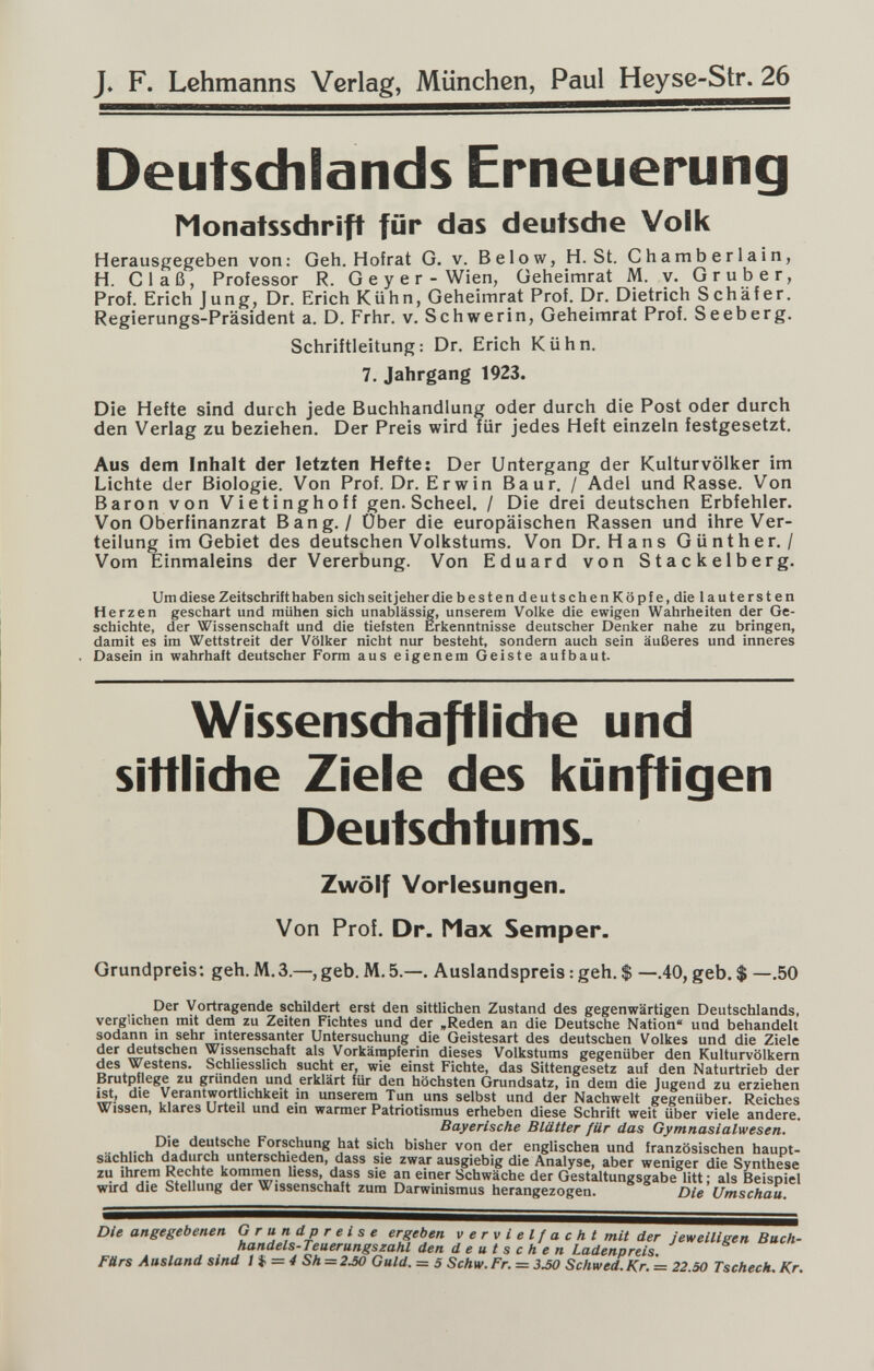 J, F. Lehmanns Verlag, München, Paul Heyse-Str. 26 Deutschlands Erneuerung Monatsschrift für das deutsche Volk Herausgegeben von: Geh. Hofrat G. v. Below, H. St. Chamberlain, H. Cl aß, Professor R. G e y e r - Wien, Geheimrat M. v. Gru ber, Prof. Erich Jung, Dr. Erich Kühn, Geheimrat Prof. Dr. Dietrich Schäfer. Regierungs-Präsident a. D. Frhr. v. Schwerin, Geheimrat Prof. Seeberg. Schriftleitung: Dr. Erich Kühn. 7. Jahrgang 1923. Die Hefte sind durch jede Buchhandlung oder durch die Post oder durch den Verlag zu beziehen. Der Preis wird für jedes Heft einzeln festgesetzt. Aus dem Inhalt der letzten Hefte: Der Untergang der Kulturvölker im Lichte der Biologie. Von Prof. Dr. Erwin Baur. / Adel und Rasse. Von Baron von Vietinghoff gen. Scheel. / Die drei deutschen Erbfehler. Von Oberfinanzrat Bang. / Über die europäischen Rassen und ihre Ver¬ teilung im Gebiet des deutschen Volkstums. Von Dr. Hans Günther./ Vom Einmaleins der Vererbung. Von Eduard von Stackelberg. Um diese Zeitschrift haben sich seit jeher die bestendeutschenKöpfe, die lautersten Herzen geschart und mühen sich unablässig, unserem Volke die ewigen Wahrheiten der Ge¬ schichte, der Wissenschaft und die tiefsten Erkenntnisse deutscher Denker nahe zu bringen, damit es im Wettstreit der Völker nicht nur besteht, sondern auch sein äußeres und inneres Dasein in wahrhaft deutscher Form aus eigenem Geiste aufbaut- Wissensdiaftiidie und sittliche Ziele des liünftigen Deutsditums. Zwölf Vorlesungen. Von Prof. Dr. Max Semper. Grundpreis: geh. M.3.—, geb. M. 5.—. Auslandspreis : geh. $ —.40, geb. $ —.50 Der Vortragende schildert erst den sittlichen Zustand des gegenwärtigen Deutschlands, verglichen mit dem zu Zeiten Fichtes und der »Reden an die Deutsche Nation« und behandelt sodann m sehr interessanter Untersuchung die Geistesart des deutschen Volkes und die Ziele j Wissenschaft als Vorkämpferin dieses Volkstums gegenüber den Kulturvölkern des Westens. Schliesslich sucht er, wie einst Fichte, das Sittengesetz auf den Naturtrieb der Brutpflege zu grür^en und erklärt für den höchsten Grundsatz, in dem die Jugend zu erziehen ist, die Verantwortlichkeit in unserem Tun uns selbst und der Nachwelt gegenüber. Reiches Wissen, klares Urteil und ein warmer Patriotismus erheben diese Schrift weit über viele andere. Bayerische Blätter für das Gymnasialwesen. ■■ i-i- Fo^chung hat sich bisher von der englischen und französischen haupt¬ sächlich ^diirch unterschieden, dass sie zwar ausgiebig die Analyse, aber weniger die Synthese zu Ihrem Rechte kommen hess, dass sie an einer Schwäche der Gestaltungsgabe litt ; als Beispiel wird die Stellung der Wissenschaft zum Darwinismus herangezogen. Die Umschau. Die angegebenen Grundpreise ergeben v e r v i e l f a с h t mit der jeweilieen Buch- handels-Teuerungszahl den deutschen Ladenpreis. FUrs Ausland sind I Ц. — 4 Sh = 2J0 Guld. = 5 Schw. Fr. = 3.50 Schwed. Kr. = 22.50 Tscheck. Kr.