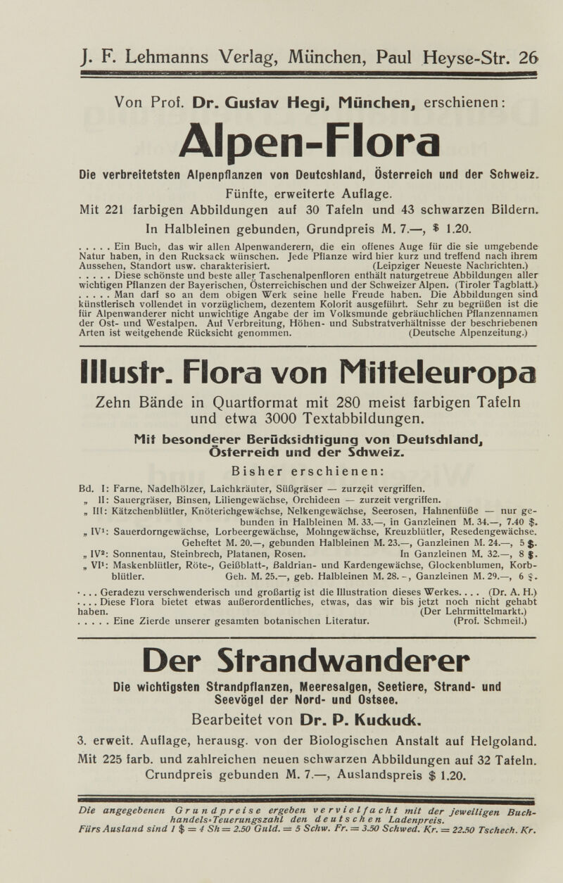 J. F. Lehmanns Verlag, München, Paul Heyse-Str. 26 Von Prof. Dr. Gustav Hegi^ Münchenj erschienen: Alpen-Flora Die verbreitetsten Alpenpflanzen von Deutcshiand, Österreich und der Schweiz. Fünfte, erweiterte Auflage. Mit 221 farbigen Abbildungen auf 30 Tafeln und 43 schwarzen Bildern, In Halbleinen gebunden, Grundpreis M. 7.—, ^ 1.20. Ein Buch, das wir allen Alpenwanderern, die ein offenes Auge für die sie umgebende Natur haben, in den Rucksack wünschen. Jede Pflanze wird hier kurz und treffend nach ihrem Aussehen, Standort usw. charakterisiert. (Leipziger Neueste Nachrichten.) Diese schönste und beste aller Taschenalpenfloren enthält naturgetreue Abbildungen aller wichtigen Pflanzen der Bayerischen, Österreichischen und der Schweizer Alpen. (Tiroler Tagblatt.) Man darf so an dem obigen Werk seine helle Freude haben. Die Abbildungen sind künstlerisch vollendet in vorzüglichem, dezentem Kolorit ausgeführt. Sehr zu begrüßen ist die für Alpenwanderer nicht unwichtige Angabe der im Volksmunde gebräuchlichen Pflanzennamen der Ost- und Westalpen. Auf Verbreitung, Höhen- und Substratverhältnisse der beschriebenen Arten ist weitgehende Rücksicht genommen. (Deutsche Alpenzeitung.) Illustr. Flora von Nitteleuropa Zehn Bände in Quartformat mit 280 meist farbigen Tafeln und etwa 3000 Textabbildungen. Mit besonderer Berücksichtigung von Deutschland^ Österreich und der Schweiz. Bisher erschienen: Bd. I: Farne, Nadelhölzer, Laichkräuter, Süßgräser — zurzçit vergriffen. „ II: Sauergräser, Binsen, Liliengewächse, Orchideen — zurzeit vergriffen. „ III: Kätzchenblütler, Knöterichgewächse, Nelkengewächse, Seerosen, Hahnenfüße — nur ge¬ bunden in Halbleinen M. 33.—, in Ganzleinen M. 34.—, 7.40 $. „ IV>: Sauerdorngewächse, Lorbeergewächse, Mohngewächse, Kreuzblütler, Resedengewächse. Geheftet M. 20.—, gebunden Halbleinen M. 23.—, Ganzleinen M. 24.—, 5 J. „ IV2; Sonnentau, Steinbrech, Platanen, Rosen. In Ganzleinen M. 32.—, 8 $. „ VII: Maskenblütler, Röte-, Geißblatt-, Baldrian- und Kardengewächse, Glockenblumen, Korb¬ blütler. Geh. M. 25.—, geb. Halbleinen M. 28.-, Ganzleinen M. 29.—, 6 •... Geradezu verschwenderisch und großartig ist die Illustration dieses Werkes.. . . (Dr. A. H.) .... Diese Flora bietet etwas außerordentliches, etwas, das wir bis jetzt noch nicht gehabt haben. (Der Lehrmittelmarkt.) Eine Zierde unserer gesamten botanischen Literatur. (Prof. Schmeil.) Der Strandwanderer Die wichtigsten Strandpflanzen, Meeresalgen, Seetiere, Strand- und Seevögel der Nord- und Ostsee. Bearbeitet von Dr. P. Kudíudí. 3. erweit. Auflage, herausg. von der Biologischen Anstalt auf Helgoland. Mit 225 färb, und zahlreichen neuen schwarzen Abbildungen auf 32 Tafeln. Grundpreis gebunden M. 7.—, Auslandspreis $ 1.20. Die angegebenen Grundpreise ergeben vervielfacht mit der jeweiligen Buch- handelS'Teuerungszahl den deutschen Ladenpreis. Fürs Ausland sind 1 $ = 4 Sh= 2.50 Guld. = 5 Schw. Fr. = 3.50 Schwed. Kr. = 22Л0 Tschech. Kr.