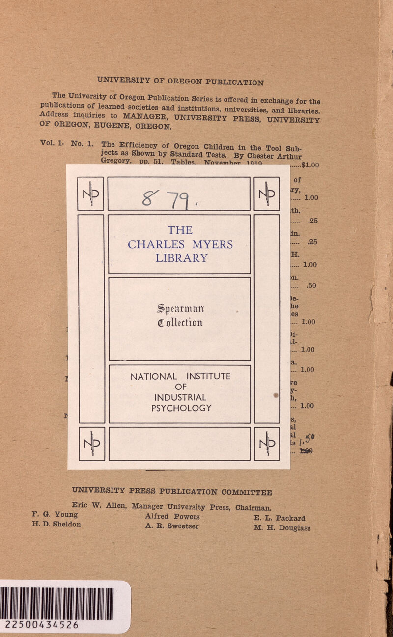 UNIVERSITY OF OREGON PUBLICATION Th 6 University of Oregon Publication Series is offered in exchange for the publications of learned societies and institutions, universities, and libraries MANAGEE ’ university PRESS, UNIVERSITY Ot OREGON, EUGENE, OREGON. Vol. 1. No. 1. The Efficiency of Oregon Children in the Tool Sub jects as Shown by Standard Tests. By Chester Arthur Gregory, pp. 51. Tables. Wnvom^o,. ioiq ^ 0Q THE CHARLES MYERS LIBRARY Spearman Collection NATIONAL INSTITUTE OF INDUSTRIAL PSYCHOLOGY N Of ry, 1.00 th. .25 in. .25 H. 1.00 >n. .50 >e- he .es .... 1.00 )i- a- ... 1.00 a. ... 1.00 L.. 1.00 Ï I.i* fcôe UNIVERSITY PRESS PUBLICATION COMMITTEE Eric W. Allen, Manager University Press, Chairman. F. G. Young Alfred Powers E. L. Packard H. D. Sheldon A. R. Sweetser M. H. Douglass 22500434526