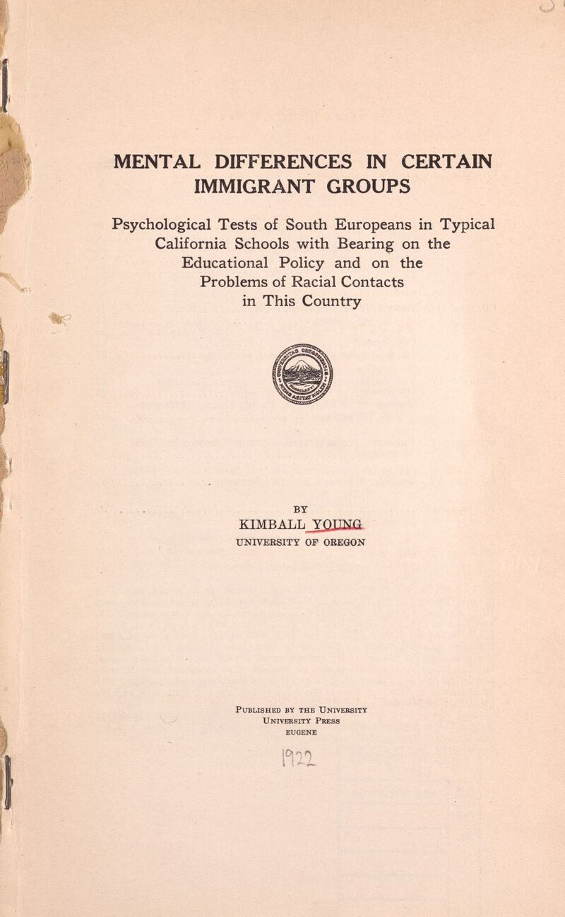 MENTAL DIFFERENCES IN CERTAIN IMMIGRANT GROUPS Psychological Tests of South Europeans in Typical California Schools with Bearing on the Educational Policy and on the Problems of Racial Contacts in This Country BY KIMBALLjrfíiX&G UNIVERSITY OF OREGON Published by the University University Press EUGENE