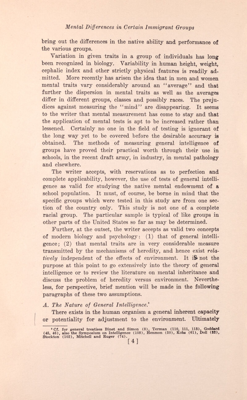 bring out the differences in the native ability and performance of the various groups. Variation in given traits in a group of individuals has long been recognized in biology. Variability in human height, weight, cephalic index and other strictly physical features is readily ad mitted. More recently has arisen the idea that in men and women mental traits vary considerably around an “average” and that further the dispersion in mental traits as well as the averages differ in different groups, classes and possibly races. The preju dices against measuring the “mind” are disappearing. It seems to the writer that mental measurement has come to stay and that the application of mental tests is apt to be increased rather than lessened. Certainly no one in the field of testing is ignorant of the long way yet to be covered before the desirable accuracy is obtained. The methods of measuring general intelligence of groups have proved their practical worth through their use in schools, in the recent draft army, in industry, in mental pathology and elsewhere. The writer accepts, with reservations as to perfection and complete applicability, however, the use of tests of general intelli gence as valid for studying the native mental endowment of a school population. It must, of course, be borne in mind that the specific groups which were tested in this study are from one sec tion of the country only. This study is not one of a complete racial group. The particular sample is typical of like groups in other parts of the United States so far as may be determined. Further, at the outset, the writer accepts as valid two concepts of modern biology and psychology: (1) that of general intelli gence; (2) that mental traits are in very considerable measure transmitted by the mechanisms of heredity, and hence exist rela tively independent of the effects of environment. It i& not the purpose at this point to go extensively into the theory of general intelligence or to review the literature on mental inheritance and discuss the problem of heredity versus environment. Neverthe less, for perspective, brief mention will be made in the following paragraphs of these two assumptions. A. The Nature of General Intelligencef There exists in the human organism a general inherent capacity or potentiality for adjustment to the environment. Ultimately * Cf. for general treatises Binet and Simon (8). Terman (110, 111, 113), Goddard (45, 46), also the Symposium on Intelligence (108), Henmon (50), Kohs (61), Doll (32), Stockton (102), Mitchell and Ruger (74).