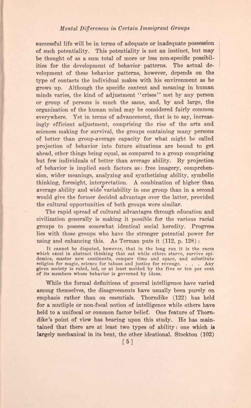 successful life will be in terms of adequate or inadequate possession of such potentiality. This potentiality is not an instinct, but may be thought of as a sum total of more or less non-specific possibil ities for the development of behavior patterns. The actual de velopment of these behavior patterns, however, depends on the type of contacts the individual makes with his environment as he grows up. Although the specific content and meaning in human minds varies, the kind of adjustment “crises” met by any person or group of persons is much the same, and, by and large, the organization of the human mind may be considered fairly common everywhere. Yet in terms of advancement, that is to say, increas ingly efficient adjustment, comprising the rise of the arts and sciences making for survival, the groups containing many persons of better than group-average capacity for what might be called projection of behavior into future situations are bound to get ahead, other things being equal, as compared to a group comprising but few individuals of better than average ability. By projection of behavior is implied such factors as: free imagery, comprehen sion, wider meanings, analyzing and synthetizing ability, symbolic thinking, foresight, interpretation. A combination of higher than average ability and wide variability in one group than in a second would give the former decided advantage over the latter, provided the cultural opportunities of both groups were similar. The rapid spread of cultural advantages through education and civilization generally is making it possible for the various racial groups to possess somewhat identical social heredity. Progress lies with those groups who have the stronger potential power for using and enhancing this. As Terman puts it (112, p. 128) : It cannot be disputed, however, that in the long run it is the races which excel in abstract thinking that eat while others starve, survive epi demics, master new continents, conquer time and space, and substitute religion for magic, science for taboos and justice for revenge. , . . Any given society is ruled, led, or at least molded by the five or ten per cent of its members whose behavior is governed by ideas. While the formal definitions of general intelligence have varied among themselves, the disagreements have usually been purely on emphasis rather than on essentials. Thorndike (122) has held for a mutliple or non-focal notion of intelligence while others have held to a unifocal or common factor belief. One feature of Thorn dike’s point of view has bearing upon this study. He has main tained that there are at least two types of ability: one which is largely mechanical in its bent, the other ideational. Stockton (102)