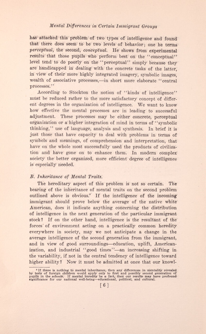 Mental Differences in Certain Immigrant Croups has attacked this problem of two types of intelligence and found that there does seem to be two levels of behavior; one he terms perceptual, the second, conceptual. He shows from experimental results that those pupils who perform best on the “conceptual” level tend to do poorly on the “perceptual” simply because they are handicapped in dealing with the concrete tasks of the latter, in view of their more highly integrated imagery, symbolic images, wealth of associative processes,—in short more elaborate “central processes. ’ ’ According to Stockton the notion of “kinds of intelligence” must be reduced rather to the more satisfactory concept of differ ent degrees in the organization of intelligence. We want to know how effective the mental processes are in leading to successful adjustment. These processes may be either concrete, perceptual organization or a higher integration of mind in terms of “symbolic thinking,” use of language, analysis and synthesis. In brief it is just those that have capacity to deal with problems in terms of symbols and meanings, of comprehension and interpretation, that have on the whole most successfully used the products of civiliza tion and have gone on to enhance them. In modern complex society the better organized, more efficient degree of intelligence is especially needed. B. Inheritance of Mental Traits. The hereditary aspect of this problem is not so certain. The bearing of the inheritance of mental traits on the second problem outlined above is obvious. 8 If the intelligence of the incoming immigrant should prove below the average of the native white American, does it indicate anything concerning the distribution of intelligence in the next generation of the particular immigrant stock? If on the other hand, intelligence is the resultant of the forces of environment acting on a practically common heredity everywhere in society, may we not anticipate a change in the average intelligence of the second generation from the immigrant, and in view of good surroundings—education, uplift, American ization, and industrial “good times”—an increasing shifting in the variability, if not in the central tendency of intelligence toward higher ability? Now it must be admitted at once that our knowl- 5 If there is nothing to mental inheritance, then any differences in mentality revealed by tests of foreign children would apply only to first and possibly second generation of pupils in the schools. If mental heredity be a fact, then our results may have profound significance for our national well-being—educational, political, and cultural.