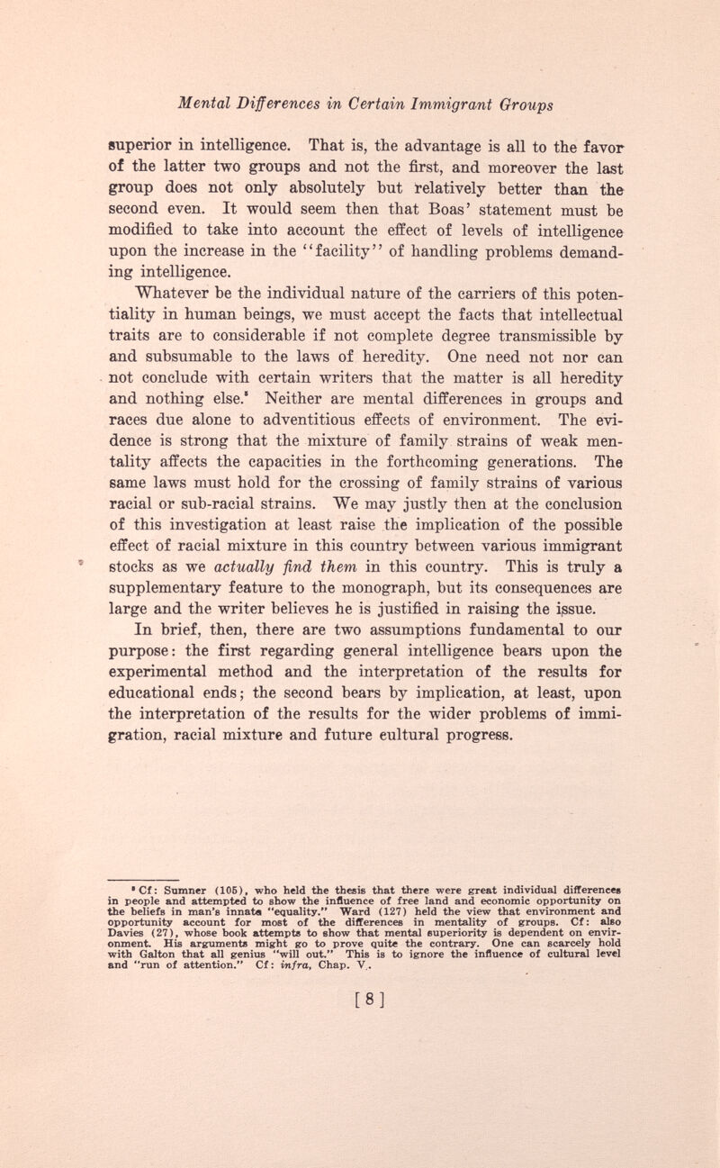 superior in intelligence. That is, the advantage is all to the favor of the latter two groups and not the first, and moreover the last group does not only absolutely but relatively better than the second even. It would seem then that Boas’ statement must be modified to take into account the effect of levels of intelligence upon the increase in the “facility” of handling problems demand ing intelligence. Whatever be the individual nature of the carriers of this poten tiality in human beings, we must accept the facts that intellectual traits are to considerable if not complete degree transmissible by and subsumable to the laws of heredity. One need not nor can not conclude with certain writers that the matter is all heredity and nothing else.* Neither are mental differences in groups and races due alone to adventitious effects of environment. The evi dence is strong that the mixture of family strains of weak men tality affects the capacities in the forthcoming generations. The same laws must hold for the crossing of family strains of various racial or sub-racial strains. We may justly then at the conclusion of this investigation at least raise the implication of the possible effect of racial mixture in this country between various immigrant 5 stocks as we actually find them in this country. This is truly a supplementary feature to the monograph, but its consequences are large and the writer believes he is justified in raising the issue. In brief, then, there are two assumptions fundamental to our purpose: the first regarding general intelligence bears upon the experimental method and the interpretation of the results for educational ends; the second bears by implication, at least, upon the interpretation of the results for the wider problems of immi gration, racial mixture and future cultural progress. • Cf: Sumner (105), who held the thesis that there were great individual differences in people and attempted to show the influence of free land and economic opportunity on the beliefs in man’s innata equality.” Ward (127) held the view that environment and opportunity account for most of the differences in mentality of groups. Cf: also Davies (27), whose book attempts to show that mental superiority is dependent on envir onment. His arguments might go to prove quite the contrary. One can scarcely hold with Galton that all genius will out.” This is to ignore the influence of cultural level and run of attention.” Cf: infra, Chap. V..