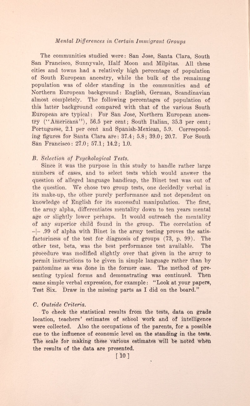 The communities studied were: San Jose, Santa Clara, South San Francisco, Sunnyvale, Half Moon and Milpitas. All these cities and towns had a relatively high percentage of population of South European ancestry, while the bulk of the remaining population was of older standing in the communities and of Northern European background: English, German, Scandinavian almost completely. The following percentages of population of this latter background compared with that of the various South European are typical: For San Jose, Northern European ances try (“Americans”), 56.5 per cent; South Italian, 35.3 per cent; Portuguese, 2.1 per cent and Spanish-Mexican, 5.9. Correspond ing figures for Santa Clara are: 37.4; 5.8; 39.0; 20.7. For South San Francisco: 27.0; 57.1; 14.2; 1.0. B. Selection of Psychological Tests. Since it was the purpose in this study to handle rather large numbers of cases, and to select tests which would answer the question of alleged language handicap, the Binet test was out of the question. We chose two group tests, one decidedly verbal in its make-up, the other purely performance and not dependent on knowledge of English for its successful manipulation. The first, the army alpha, differentiates mentality down to ten years mental age or slightly lower perhaps. It would outreach the mentality of any superior child found in the group. The correlation of -|- .99 of alpha with Binet in the army testing proves the satis factoriness of the test for diagnosis of groups (73, p. 99). The other test, beta, was the best performance test available. The procedure was modified slightly over that given in the army to permit instructions to be given in simple language rather than by pantomime as was done in the former case. The method of pre senting typical forms and demonstrating was continued. Then came simple verbal expression, for example: “Look at your papers, Test Six. Draw in the missing parts as I did on the board.” C. Outside Criteria. To check the statistical results from the tests, data on grade location, teachers’ estimates of school work and of intelligence were collected. Also the occupations of the parents, for a possible cue to the influence of economic level on the standing in the tests. The scale for making these various estimates will be noted when the results of the data are presented. [ 10 ]