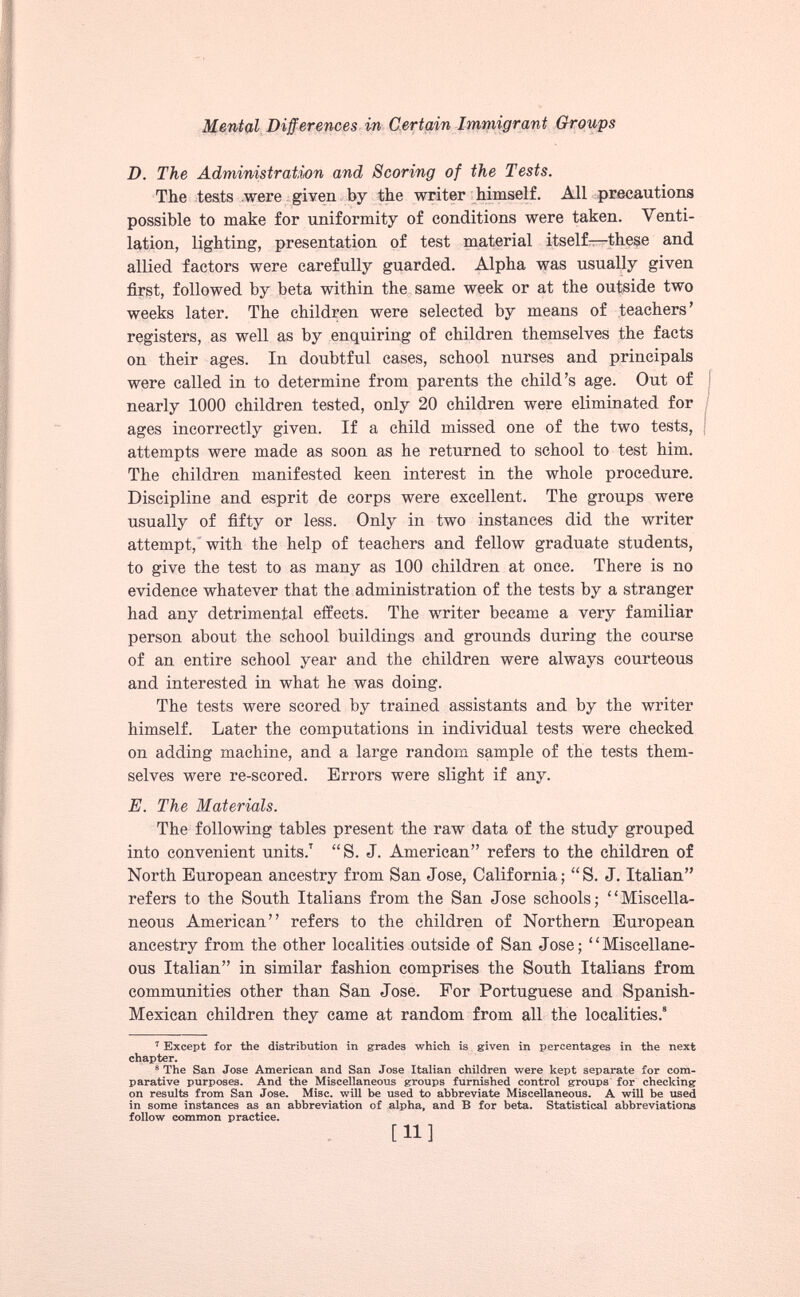 D. The Administration and Scoring of the Tests. The tests were given by the writer himself. All precautions possible to make for uniformity of conditions were taken. Venti lation, lighting, presentation of test material itself—these and allied factors were carefully guarded. Alpha was usually given first, followed by beta within the same week or at the outside two weeks later. The children were selected by means of teachers’ registers, as well as by enquiring of children themselves the facts on their ages. In doubtful cases, school nurses and principals were called in to determine from parents the child’s age. Out of nearly 1000 children tested, only 20 children were eliminated for ages incorrectly given. If a child missed one of the two tests, attempts were made as soon as he returned to school to test him. The children manifested keen interest in the whole procedure. Discipline and esprit de corps were excellent. The groups were usually of fifty or less. Only in two instances did the writer attempt, with the help of teachers and fellow graduate students, to give the test to as many as 100 children at once. There is no evidence whatever that the administration of the tests by a stranger had any detrimental effects. The writer became a very familiar person about the school buildings and grounds during the course of an entire school year and the children were always courteous and interested in what he was doing. The tests were scored by trained assistants and by the writer himself. Later the computations in individual tests were checked on adding machine, and a large random sample of the tests them selves were re-scored. Errors were slight if any. E. The Materials. The following tables present the raw data of the study grouped into convenient units. 7 “S. J. American” refers to the children of North European ancestry from San Jose, California; “S. J. Italian” refers to the South Italians from the San Jose schools; “Miscella neous American’’ refers to the children of Northern European ancestry from the other localities outside of San Jose; “Miscellane ous Italian” in similar fashion comprises the South Italians from communities other than San Jose. For Portuguese and Spanish- Mexican children they came at random from all the localities. 8 7 Except for the distribution in grades which is given in percentages in the next chapter. 8 The San Jose American and San Jose Italian children were kept separate for com parative purposes. And the Miscellaneous groups furnished control groups for checking on results from San Jose. Mise, will be used to abbreviate Miscellaneous. A will be used in some instances as an abbreviation of alpha, and B for beta. Statistical abbreviations follow common practice. [H]