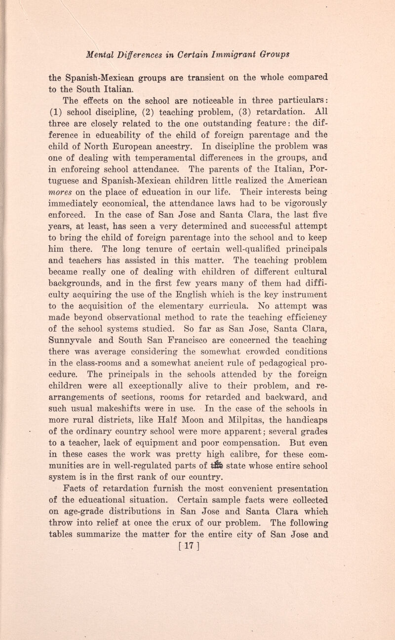 the Spanish-Mexican groups are transient on the whole compared to the South Italian. The effects on the school are noticeable in three particulars: (1) school discipline, (2) teaching problem, (3) retardation. All three are closely related to the one outstanding feature: the dif ference in educability of the child of foreign parentage and the child of North European ancestry. In discipline the problem was one of dealing with temperamental differences in the groups, and in enforcing school attendance. The parents of the Italian, Por tuguese and Spanish-Mexican children little realized the American mores on the place of education in our life. Their interests being immediately economical, the attendance laws had to be vigorously enforced. In the case of San Jose and Santa Clara, the last five years, at least, has seen a very determined and successful attempt to bring the child of foreign parentage into the school and to keep him there. The long tenure of certain well-qualified principals and teachers has assisted in this matter. The teaching problem became really one of dealing with children of different cultural backgrounds, and in the first few years many of them had diffi culty acquiring the use of the English which is the key instrument to the acquisition of the elementary curricula. No attempt was made beyond observational method to rate the teaching efficiency of the school systems studied. So far as San Jose, Santa Clara, Sunnyvale and South San Francisco are concerned the teaching there was average considering the somewhat crowded conditions in the class-rooms and a somewhat ancient rule of pedagogical pro cedure. The principals in the schools attended by the foreign children were all exceptionally alive to their problem, and re arrangements of sections, rooms for retarded and backward, and such usual makeshifts were in use. In the case of the schools in more rural districts, like Half Moon and Milpitas, the handicaps of the ordinary country school were more apparent; several grades to a teacher, lack of equipment and poor compensation. But even in these eases the work was pretty high calibre, for these com munities are in well-regulated parts of state whose entire school system is in the first rank of our country. Facts of retardation furnish the most convenient presentation of the educational situation. Certain sample facts were collected on age-grade distributions in San Jose and Santa Clara which throw into relief at once the crux of our problem. The following tables summarize the matter for the entire city of San Jose and [17]