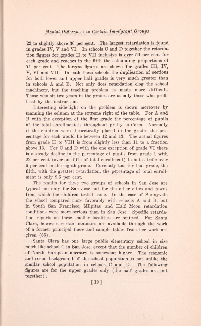 22 to slightly above 36 per cent. The largest retardation is found in grades IY, V and VI. In schools C and D together the retarda tion figures for grades II to VII inclusive is over 50 per cent for each grade and reaches in the fifth the astounding proportions of 71 per cent. The largest figures are shown for grades III, IV, V, VI and VII. In both these schools the duplication of sections for both lower and upper half grades is very much greater than in schools A and B. Not only does retardation clog the school machinery, but the teaching problem is made more difficult. Those who sit two years in the grades are usually those who profit least by the instruction. Interesting side-light on the problem is shown moreover by scanning the column at the extreme right of the table. For A and B with the exception of the first grade the percentage of pupils of the total enrollment is throughout pretty uniform. Normally if the children were theoretically placed in the grades the per centage for each would lie between 12 and 13. The actual figures from grade II to VIII is from slightly less than 11 to a fraction above 13. For C and D with the one exception of grade VI there is a steady decline in the percentage of pupils from grade I with 22 per cent (over one-fifth of total enrollment) to but a trifle over 6 per cent in the eighth grade. Curiously too, for that grade, the fifth, with the greatest retardation, the percentage of total enroll ment is only 9.6 per cent. The results for these two groups of schools in San Jose are typical not only for San Jose but for the other cities and towns from which the children tested came. In the case of Sunnyvale the school compared more favorably with schools A and B, but in South San Francisco, Milpitas and Half Moon retardation conditions were more serious than in San Jose. Specific retarda tion reports on these smaller localities are omitted. For Santa Clara, however, certain statistics are available through the work of a former principal there and sample tables from her work are given (85). Santa Clara has one large public elementary school in size much like school C in San Jose, except that the number of children of North European ancestry is somewhat higher. The economic and social background of the school population is not unlike the similar school population in schools C and D. The following figures are for the upper grades only (the half grades are put together) :